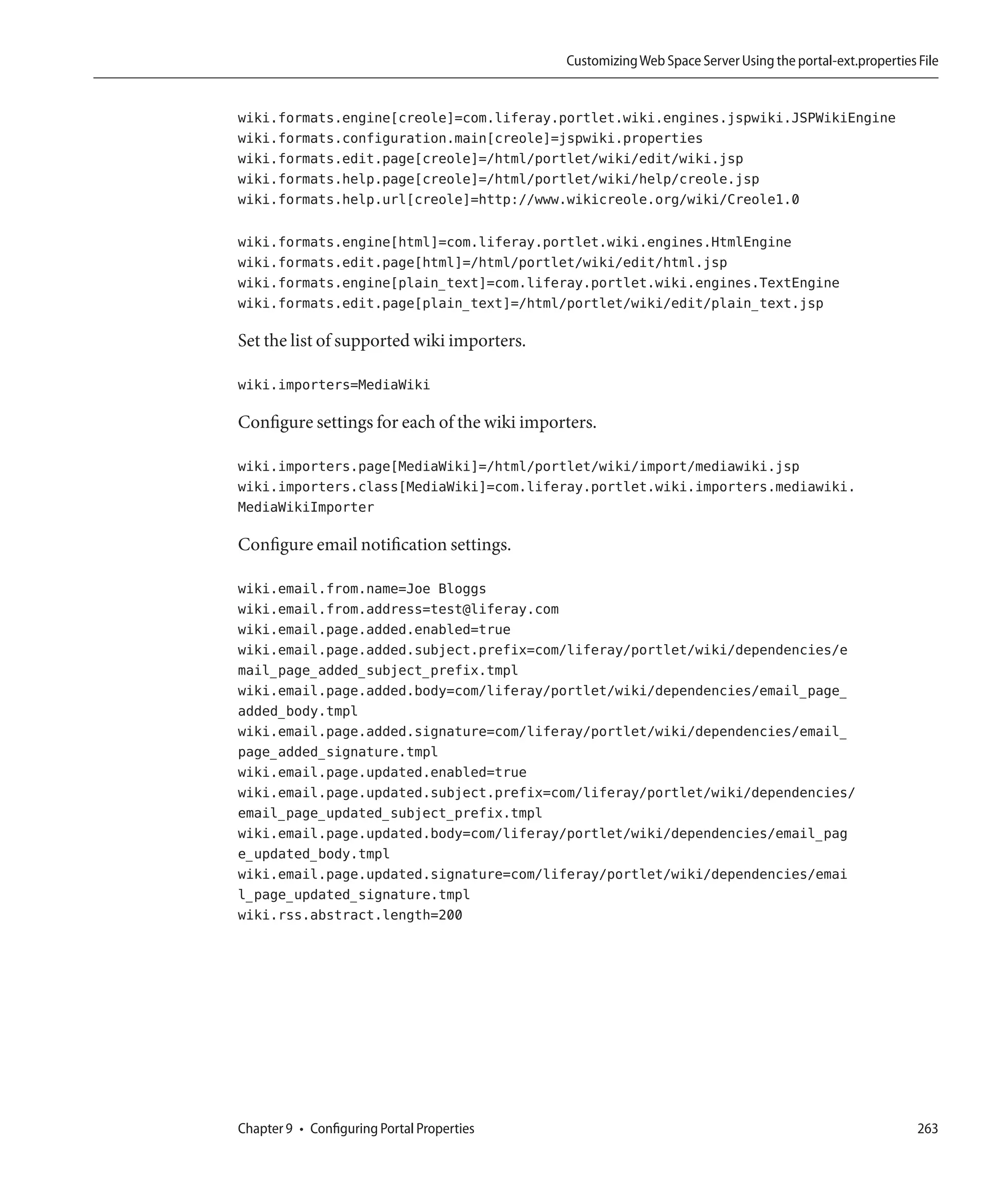 Customizing Web Space Server Using the portal-ext.properties File


wiki.formats.engine[creole]=com.liferay.portlet.wiki.engines.jspwiki.JSPWikiEngine
wiki.formats.configuration.main[creole]=jspwiki.properties
wiki.formats.edit.page[creole]=/html/portlet/wiki/edit/wiki.jsp
wiki.formats.help.page[creole]=/html/portlet/wiki/help/creole.jsp
wiki.formats.help.url[creole]=http://www.wikicreole.org/wiki/Creole1.0

wiki.formats.engine[html]=com.liferay.portlet.wiki.engines.HtmlEngine
wiki.formats.edit.page[html]=/html/portlet/wiki/edit/html.jsp
wiki.formats.engine[plain_text]=com.liferay.portlet.wiki.engines.TextEngine
wiki.formats.edit.page[plain_text]=/html/portlet/wiki/edit/plain_text.jsp

Set the list of supported wiki importers.

wiki.importers=MediaWiki

Configure settings for each of the wiki importers.

wiki.importers.page[MediaWiki]=/html/portlet/wiki/import/mediawiki.jsp
wiki.importers.class[MediaWiki]=com.liferay.portlet.wiki.importers.mediawiki.
MediaWikiImporter

Configure email notification settings.

wiki.email.from.name=Joe Bloggs
wiki.email.from.address=test@liferay.com
wiki.email.page.added.enabled=true
wiki.email.page.added.subject.prefix=com/liferay/portlet/wiki/dependencies/e
mail_page_added_subject_prefix.tmpl
wiki.email.page.added.body=com/liferay/portlet/wiki/dependencies/email_page_
added_body.tmpl
wiki.email.page.added.signature=com/liferay/portlet/wiki/dependencies/email_
page_added_signature.tmpl
wiki.email.page.updated.enabled=true
wiki.email.page.updated.subject.prefix=com/liferay/portlet/wiki/dependencies/
email_page_updated_subject_prefix.tmpl
wiki.email.page.updated.body=com/liferay/portlet/wiki/dependencies/email_pag
e_updated_body.tmpl
wiki.email.page.updated.signature=com/liferay/portlet/wiki/dependencies/emai
l_page_updated_signature.tmpl
wiki.rss.abstract.length=200




Chapter 9 • Configuring Portal Properties                                                                 263
 