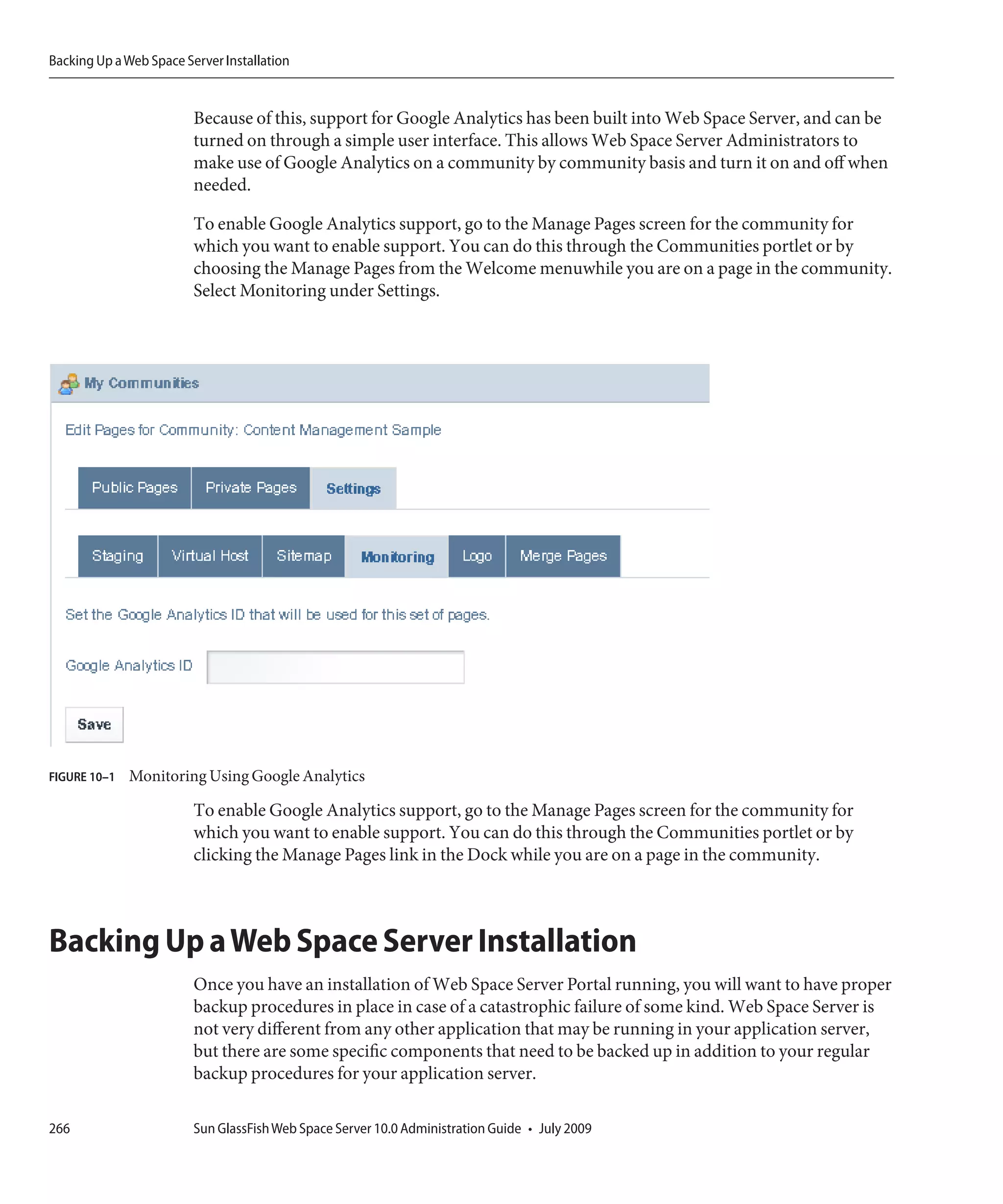 Backing Up a Web Space Server Installation


                         Because of this, support for Google Analytics has been built into Web Space Server, and can be
                         turned on through a simple user interface. This allows Web Space Server Administrators to
                         make use of Google Analytics on a community by community basis and turn it on and off when
                         needed.

                         To enable Google Analytics support, go to the Manage Pages screen for the community for
                         which you want to enable support. You can do this through the Communities portlet or by
                         choosing the Manage Pages from the Welcome menuwhile you are on a page in the community.
                         Select Monitoring under Settings.




FIGURE 10–1   Monitoring Using Google Analytics

                         To enable Google Analytics support, go to the Manage Pages screen for the community for
                         which you want to enable support. You can do this through the Communities portlet or by
                         clicking the Manage Pages link in the Dock while you are on a page in the community.



Backing Up a Web Space Server Installation
                         Once you have an installation of Web Space Server Portal running, you will want to have proper
                         backup procedures in place in case of a catastrophic failure of some kind. Web Space Server is
                         not very different from any other application that may be running in your application server,
                         but there are some specific components that need to be backed up in addition to your regular
                         backup procedures for your application server.

266                      Sun GlassFish Web Space Server 10.0 Administration Guide • July 2009
 