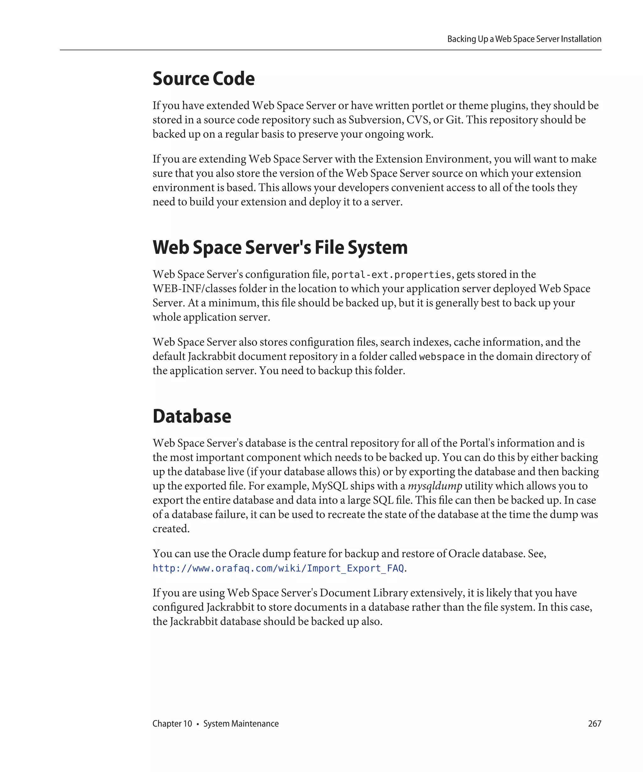 Backing Up a Web Space Server Installation



Source Code
If you have extended Web Space Server or have written portlet or theme plugins, they should be
stored in a source code repository such as Subversion, CVS, or Git. This repository should be
backed up on a regular basis to preserve your ongoing work.

If you are extending Web Space Server with the Extension Environment, you will want to make
sure that you also store the version of the Web Space Server source on which your extension
environment is based. This allows your developers convenient access to all of the tools they
need to build your extension and deploy it to a server.



Web Space Server's File System
Web Space Server's configuration file, portal-ext.properties, gets stored in the
WEB-INF/classes folder in the location to which your application server deployed Web Space
Server. At a minimum, this file should be backed up, but it is generally best to back up your
whole application server.

Web Space Server also stores configuration files, search indexes, cache information, and the
default Jackrabbit document repository in a folder called webspace in the domain directory of
the application server. You need to backup this folder.



Database
Web Space Server's database is the central repository for all of the Portal's information and is
the most important component which needs to be backed up. You can do this by either backing
up the database live (if your database allows this) or by exporting the database and then backing
up the exported file. For example, MySQL ships with a mysqldump utility which allows you to
export the entire database and data into a large SQL file. This file can then be backed up. In case
of a database failure, it can be used to recreate the state of the database at the time the dump was
created.

You can use the Oracle dump feature for backup and restore of Oracle database. See,
http://www.orafaq.com/wiki/Import_Export_FAQ.

If you are using Web Space Server's Document Library extensively, it is likely that you have
configured Jackrabbit to store documents in a database rather than the file system. In this case,
the Jackrabbit database should be backed up also.




Chapter 10 • System Maintenance                                                                         267
 
