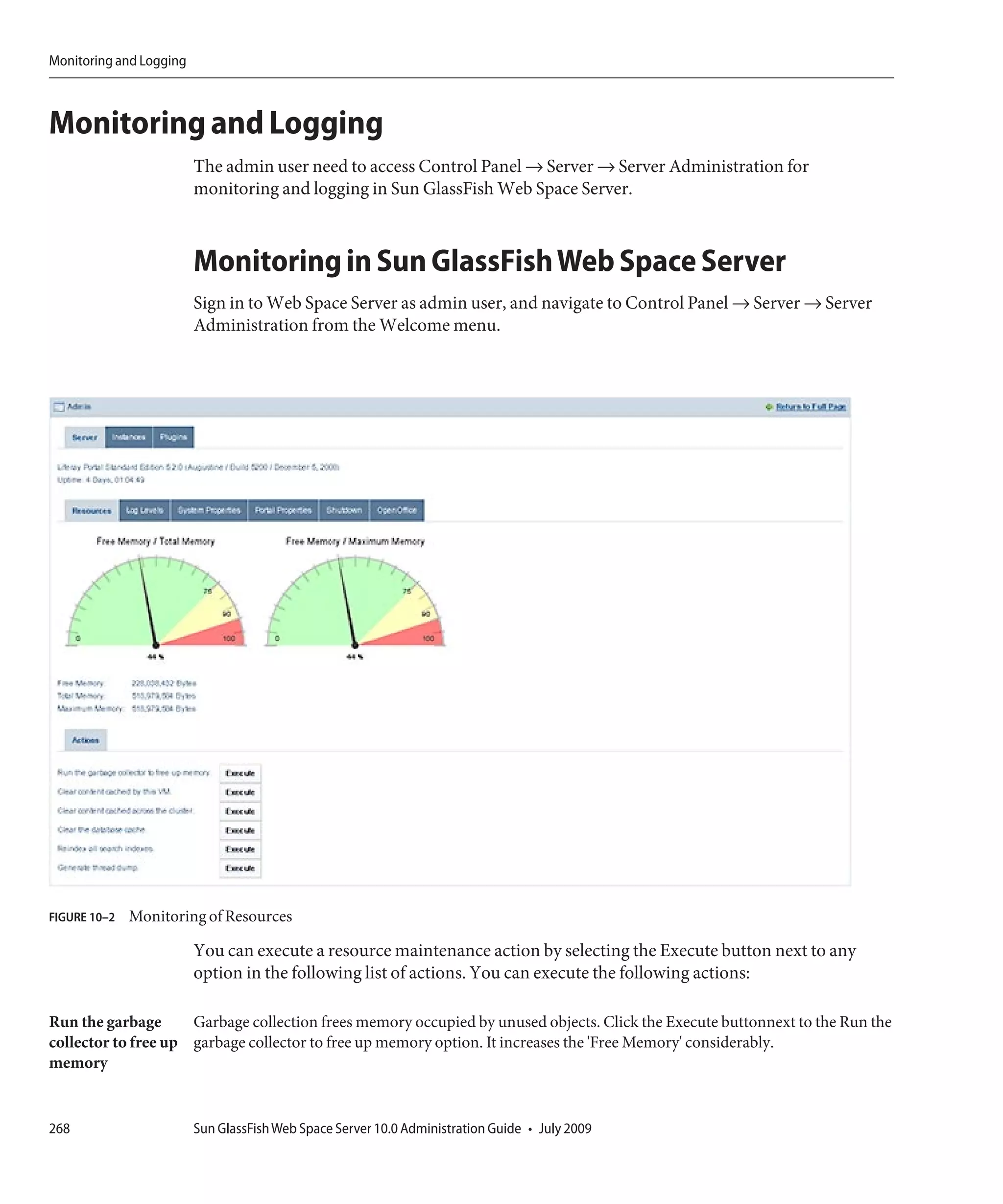 Monitoring and Logging



Monitoring and Logging
                         The admin user need to access Control Panel → Server → Server Administration for
                         monitoring and logging in Sun GlassFish Web Space Server.



                         Monitoring in Sun GlassFish Web Space Server
                         Sign in to Web Space Server as admin user, and navigate to Control Panel → Server → Server
                         Administration from the Welcome menu.




FIGURE 10–2   Monitoring of Resources

                         You can execute a resource maintenance action by selecting the Execute button next to any
                         option in the following list of actions. You can execute the following actions:

Run the garbage      Garbage collection frees memory occupied by unused objects. Click the Execute buttonnext to the Run the
collector to free up garbage collector to free up memory option. It increases the 'Free Memory' considerably.
memory


268                      Sun GlassFish Web Space Server 10.0 Administration Guide • July 2009
 