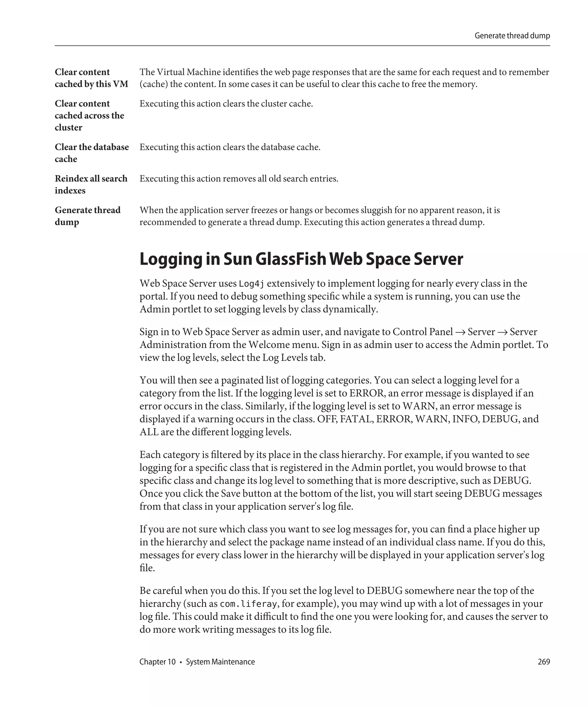 Generate thread dump



Clear content        The Virtual Machine identifies the web page responses that are the same for each request and to remember
cached by this VM    (cache) the content. In some cases it can be useful to clear this cache to free the memory.

Clear content        Executing this action clears the cluster cache.
cached across the
cluster
Clear the database   Executing this action clears the database cache.
cache
Reindex all search   Executing this action removes all old search entries.
indexes

Generate thread      When the application server freezes or hangs or becomes sluggish for no apparent reason, it is
dump                 recommended to generate a thread dump. Executing this action generates a thread dump.



                     Logging in Sun GlassFish Web Space Server
                     Web Space Server uses Log4j extensively to implement logging for nearly every class in the
                     portal. If you need to debug something specific while a system is running, you can use the
                     Admin portlet to set logging levels by class dynamically.

                     Sign in to Web Space Server as admin user, and navigate to Control Panel → Server → Server
                     Administration from the Welcome menu. Sign in as admin user to access the Admin portlet. To
                     view the log levels, select the Log Levels tab.

                     You will then see a paginated list of logging categories. You can select a logging level for a
                     category from the list. If the logging level is set to ERROR, an error message is displayed if an
                     error occurs in the class. Similarly, if the logging level is set to WARN, an error message is
                     displayed if a warning occurs in the class. OFF, FATAL, ERROR, WARN, INFO, DEBUG, and
                     ALL are the different logging levels.

                     Each category is filtered by its place in the class hierarchy. For example, if you wanted to see
                     logging for a specific class that is registered in the Admin portlet, you would browse to that
                     specific class and change its log level to something that is more descriptive, such as DEBUG.
                     Once you click the Save button at the bottom of the list, you will start seeing DEBUG messages
                     from that class in your application server's log file.

                     If you are not sure which class you want to see log messages for, you can find a place higher up
                     in the hierarchy and select the package name instead of an individual class name. If you do this,
                     messages for every class lower in the hierarchy will be displayed in your application server's log
                     file.

                     Be careful when you do this. If you set the log level to DEBUG somewhere near the top of the
                     hierarchy (such as com.liferay, for example), you may wind up with a lot of messages in your
                     log file. This could make it difficult to find the one you were looking for, and causes the server to
                     do more work writing messages to its log file.

                     Chapter 10 • System Maintenance                                                                        269
 