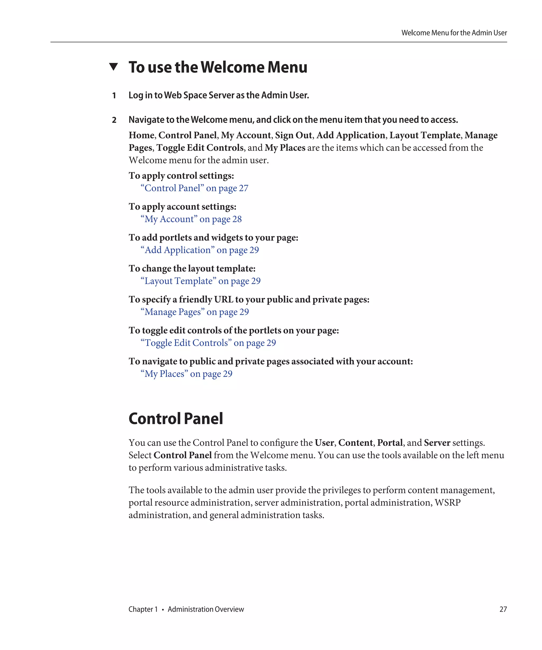 Welcome Menu for the Admin User



▼   To use the Welcome Menu
1   Log in to Web Space Server as the Admin User.

2   Navigate to the Welcome menu, and click on the menu item that you need to access.
    Home, Control Panel, My Account, Sign Out, Add Application, Layout Template, Manage
    Pages, Toggle Edit Controls, and My Places are the items which can be accessed from the
    Welcome menu for the admin user.
    To apply control settings:
      “Control Panel” on page 27
    To apply account settings:
      “My Account” on page 28
    To add portlets and widgets to your page:
      “Add Application” on page 29
    To change the layout template:
      “Layout Template” on page 29
    To specify a friendly URL to your public and private pages:
      “Manage Pages” on page 29
    To toggle edit controls of the portlets on your page:
      “Toggle Edit Controls” on page 29
    To navigate to public and private pages associated with your account:
      “My Places” on page 29



    Control Panel
    You can use the Control Panel to configure the User, Content, Portal, and Server settings.
    Select Control Panel from the Welcome menu. You can use the tools available on the left menu
    to perform various administrative tasks.

    The tools available to the admin user provide the privileges to perform content management,
    portal resource administration, server administration, portal administration, WSRP
    administration, and general administration tasks.




    Chapter 1 • Administration Overview                                                            27
 