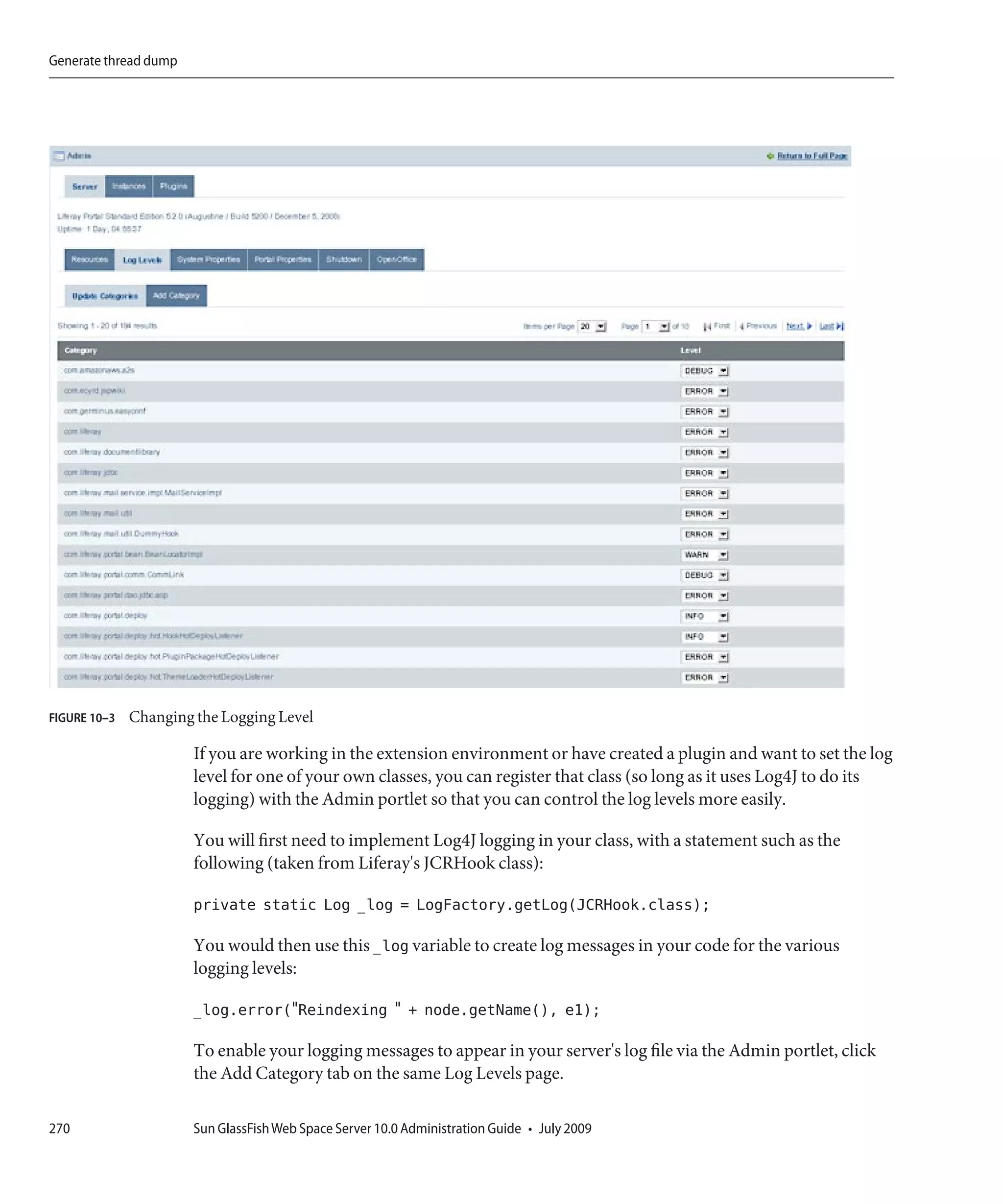 Generate thread dump




FIGURE 10–3   Changing the Logging Level

                       If you are working in the extension environment or have created a plugin and want to set the log
                       level for one of your own classes, you can register that class (so long as it uses Log4J to do its
                       logging) with the Admin portlet so that you can control the log levels more easily.

                       You will first need to implement Log4J logging in your class, with a statement such as the
                       following (taken from Liferay's JCRHook class):

                       private static Log _log = LogFactory.getLog(JCRHook.class);

                       You would then use this _log variable to create log messages in your code for the various
                       logging levels:

                       _log.error("Reindexing " + node.getName(), e1);

                       To enable your logging messages to appear in your server's log file via the Admin portlet, click
                       the Add Category tab on the same Log Levels page.

270                    Sun GlassFish Web Space Server 10.0 Administration Guide • July 2009
 
