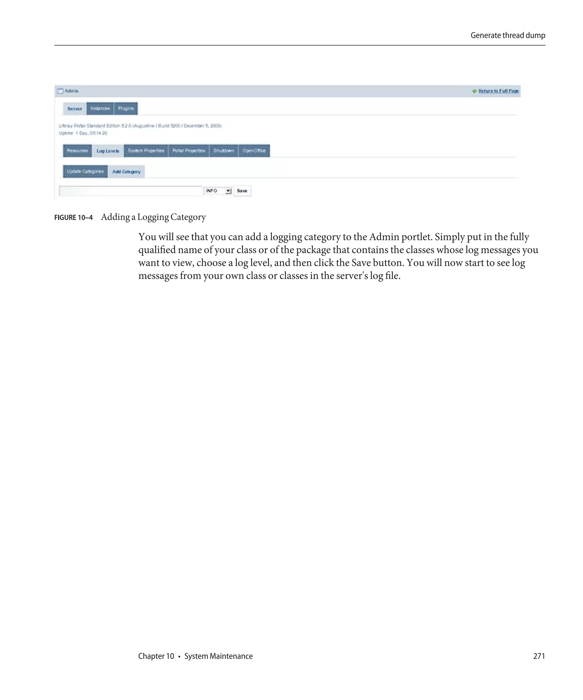 Generate thread dump




FIGURE 10–4   Adding a Logging Category

                      You will see that you can add a logging category to the Admin portlet. Simply put in the fully
                      qualified name of your class or of the package that contains the classes whose log messages you
                      want to view, choose a log level, and then click the Save button. You will now start to see log
                      messages from your own class or classes in the server's log file.




                      Chapter 10 • System Maintenance                                                               271
 