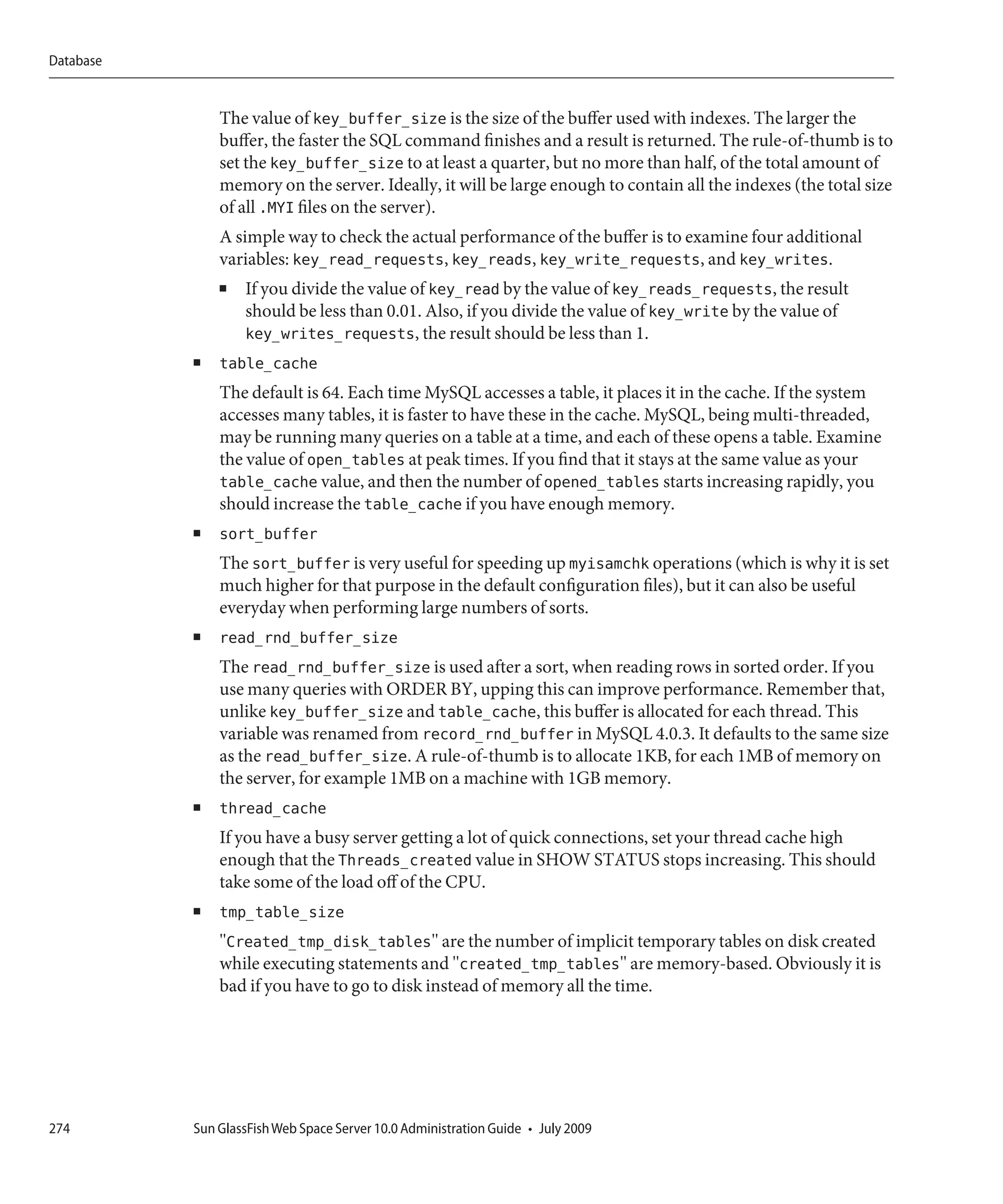 Database


               The value of key_buffer_size is the size of the buffer used with indexes. The larger the
               buffer, the faster the SQL command finishes and a result is returned. The rule-of-thumb is to
               set the key_buffer_size to at least a quarter, but no more than half, of the total amount of
               memory on the server. Ideally, it will be large enough to contain all the indexes (the total size
               of all .MYI files on the server).
               A simple way to check the actual performance of the buffer is to examine four additional
               variables: key_read_requests, key_reads, key_write_requests, and key_writes.
               ■   If you divide the value of key_read by the value of key_reads_requests, the result
                   should be less than 0.01. Also, if you divide the value of key_write by the value of
                   key_writes_requests, the result should be less than 1.
           ■   table_cache
               The default is 64. Each time MySQL accesses a table, it places it in the cache. If the system
               accesses many tables, it is faster to have these in the cache. MySQL, being multi-threaded,
               may be running many queries on a table at a time, and each of these opens a table. Examine
               the value of open_tables at peak times. If you find that it stays at the same value as your
               table_cache value, and then the number of opened_tables starts increasing rapidly, you
               should increase the table_cache if you have enough memory.
           ■   sort_buffer
               The sort_buffer is very useful for speeding up myisamchk operations (which is why it is set
               much higher for that purpose in the default configuration files), but it can also be useful
               everyday when performing large numbers of sorts.
           ■   read_rnd_buffer_size
               The read_rnd_buffer_size is used after a sort, when reading rows in sorted order. If you
               use many queries with ORDER BY, upping this can improve performance. Remember that,
               unlike key_buffer_size and table_cache, this buffer is allocated for each thread. This
               variable was renamed from record_rnd_buffer in MySQL 4.0.3. It defaults to the same size
               as the read_buffer_size. A rule-of-thumb is to allocate 1KB, for each 1MB of memory on
               the server, for example 1MB on a machine with 1GB memory.
           ■   thread_cache
               If you have a busy server getting a lot of quick connections, set your thread cache high
               enough that the Threads_created value in SHOW STATUS stops increasing. This should
               take some of the load off of the CPU.
           ■   tmp_table_size
               "Created_tmp_disk_tables" are the number of implicit temporary tables on disk created
               while executing statements and "created_tmp_tables" are memory-based. Obviously it is
               bad if you have to go to disk instead of memory all the time.




274        Sun GlassFish Web Space Server 10.0 Administration Guide • July 2009
 
