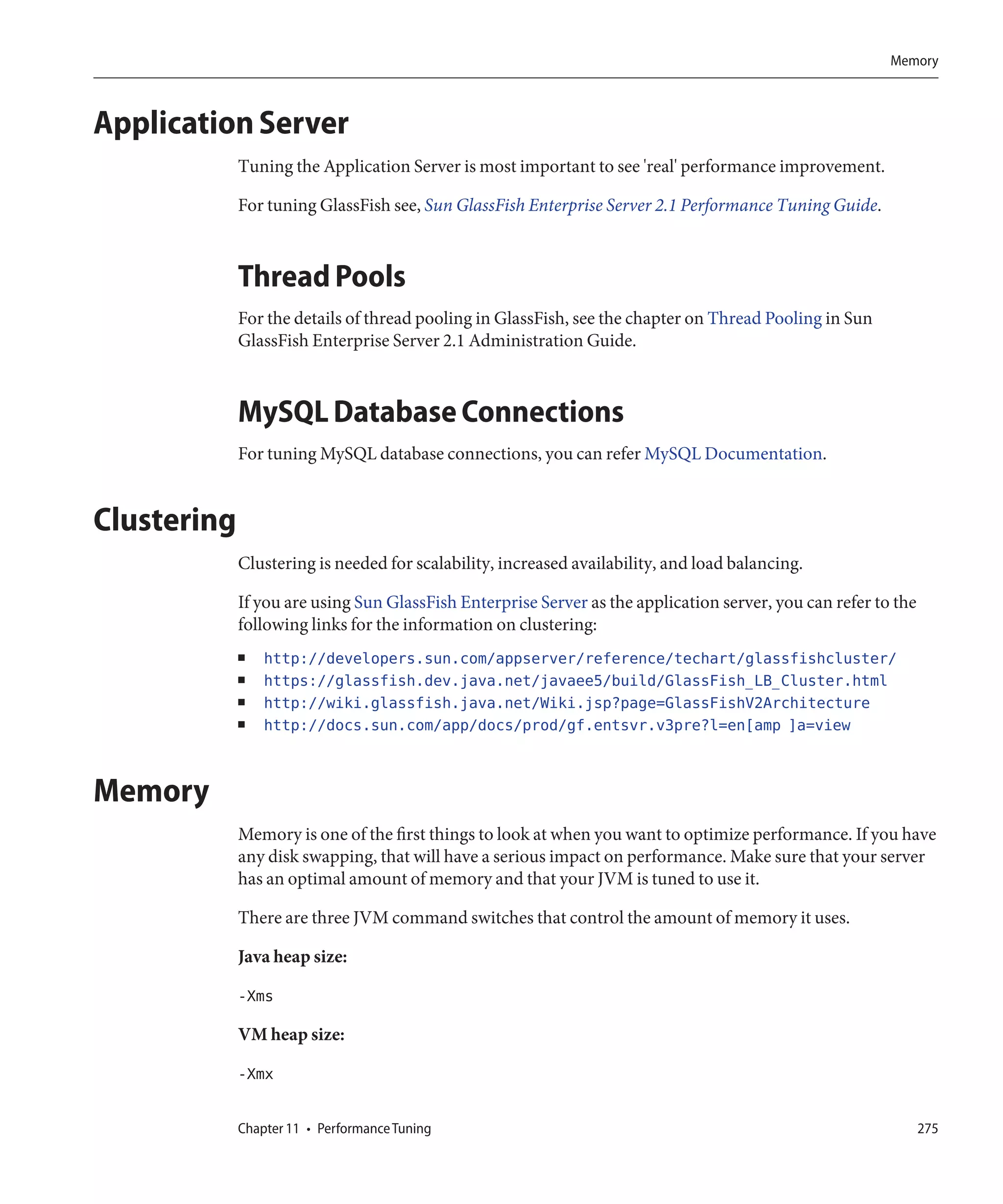 Memory



Application Server
             Tuning the Application Server is most important to see 'real' performance improvement.

             For tuning GlassFish see, Sun GlassFish Enterprise Server 2.1 Performance Tuning Guide.



             Thread Pools
             For the details of thread pooling in GlassFish, see the chapter on Thread Pooling in Sun
             GlassFish Enterprise Server 2.1 Administration Guide.



             MySQL Database Connections
             For tuning MySQL database connections, you can refer MySQL Documentation.


Clustering
             Clustering is needed for scalability, increased availability, and load balancing.

             If you are using Sun GlassFish Enterprise Server as the application server, you can refer to the
             following links for the information on clustering:
             ■   http://developers.sun.com/appserver/reference/techart/glassfishcluster/
             ■   https://glassfish.dev.java.net/javaee5/build/GlassFish_LB_Cluster.html
             ■   http://wiki.glassfish.java.net/Wiki.jsp?page=GlassFishV2Architecture
             ■   http://docs.sun.com/app/docs/prod/gf.entsvr.v3pre?l=en[amp ]a=view


Memory
             Memory is one of the first things to look at when you want to optimize performance. If you have
             any disk swapping, that will have a serious impact on performance. Make sure that your server
             has an optimal amount of memory and that your JVM is tuned to use it.

             There are three JVM command switches that control the amount of memory it uses.

             Java heap size:

             -Xms

             VM heap size:

             -Xmx

             Chapter 11 • Performance Tuning                                                                    275
 