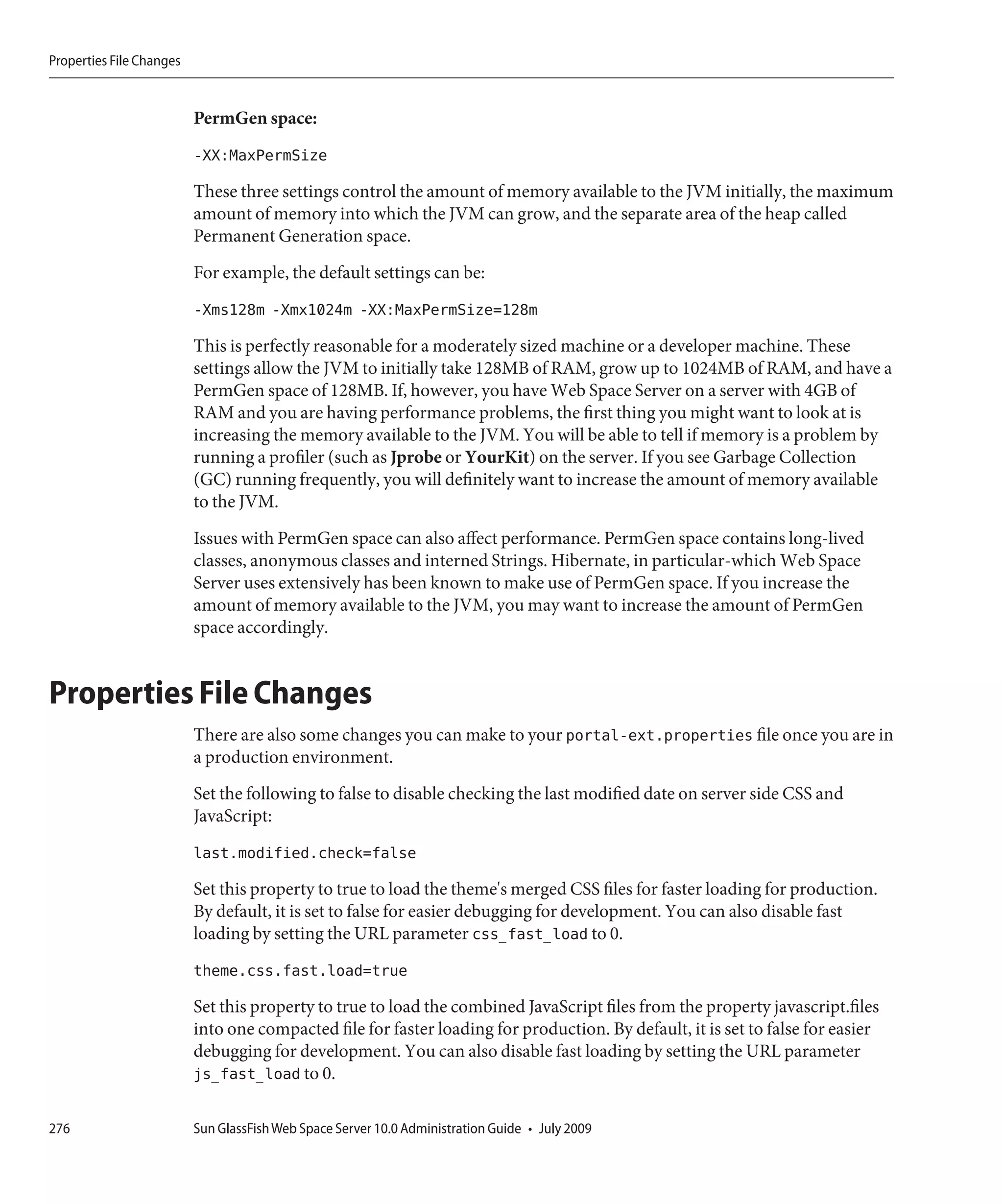 Properties File Changes


                          PermGen space:
                          -XX:MaxPermSize
                          These three settings control the amount of memory available to the JVM initially, the maximum
                          amount of memory into which the JVM can grow, and the separate area of the heap called
                          Permanent Generation space.
                          For example, the default settings can be:
                          -Xms128m -Xmx1024m -XX:MaxPermSize=128m
                          This is perfectly reasonable for a moderately sized machine or a developer machine. These
                          settings allow the JVM to initially take 128MB of RAM, grow up to 1024MB of RAM, and have a
                          PermGen space of 128MB. If, however, you have Web Space Server on a server with 4GB of
                          RAM and you are having performance problems, the first thing you might want to look at is
                          increasing the memory available to the JVM. You will be able to tell if memory is a problem by
                          running a profiler (such as Jprobe or YourKit) on the server. If you see Garbage Collection
                          (GC) running frequently, you will definitely want to increase the amount of memory available
                          to the JVM.
                          Issues with PermGen space can also affect performance. PermGen space contains long-lived
                          classes, anonymous classes and interned Strings. Hibernate, in particular-which Web Space
                          Server uses extensively has been known to make use of PermGen space. If you increase the
                          amount of memory available to the JVM, you may want to increase the amount of PermGen
                          space accordingly.


Properties File Changes
                          There are also some changes you can make to your portal-ext.properties file once you are in
                          a production environment.
                          Set the following to false to disable checking the last modified date on server side CSS and
                          JavaScript:
                          last.modified.check=false
                          Set this property to true to load the theme's merged CSS files for faster loading for production.
                          By default, it is set to false for easier debugging for development. You can also disable fast
                          loading by setting the URL parameter css_fast_load to 0.
                          theme.css.fast.load=true
                          Set this property to true to load the combined JavaScript files from the property javascript.files
                          into one compacted file for faster loading for production. By default, it is set to false for easier
                          debugging for development. You can also disable fast loading by setting the URL parameter
                          js_fast_load to 0.

276                       Sun GlassFish Web Space Server 10.0 Administration Guide • July 2009
 