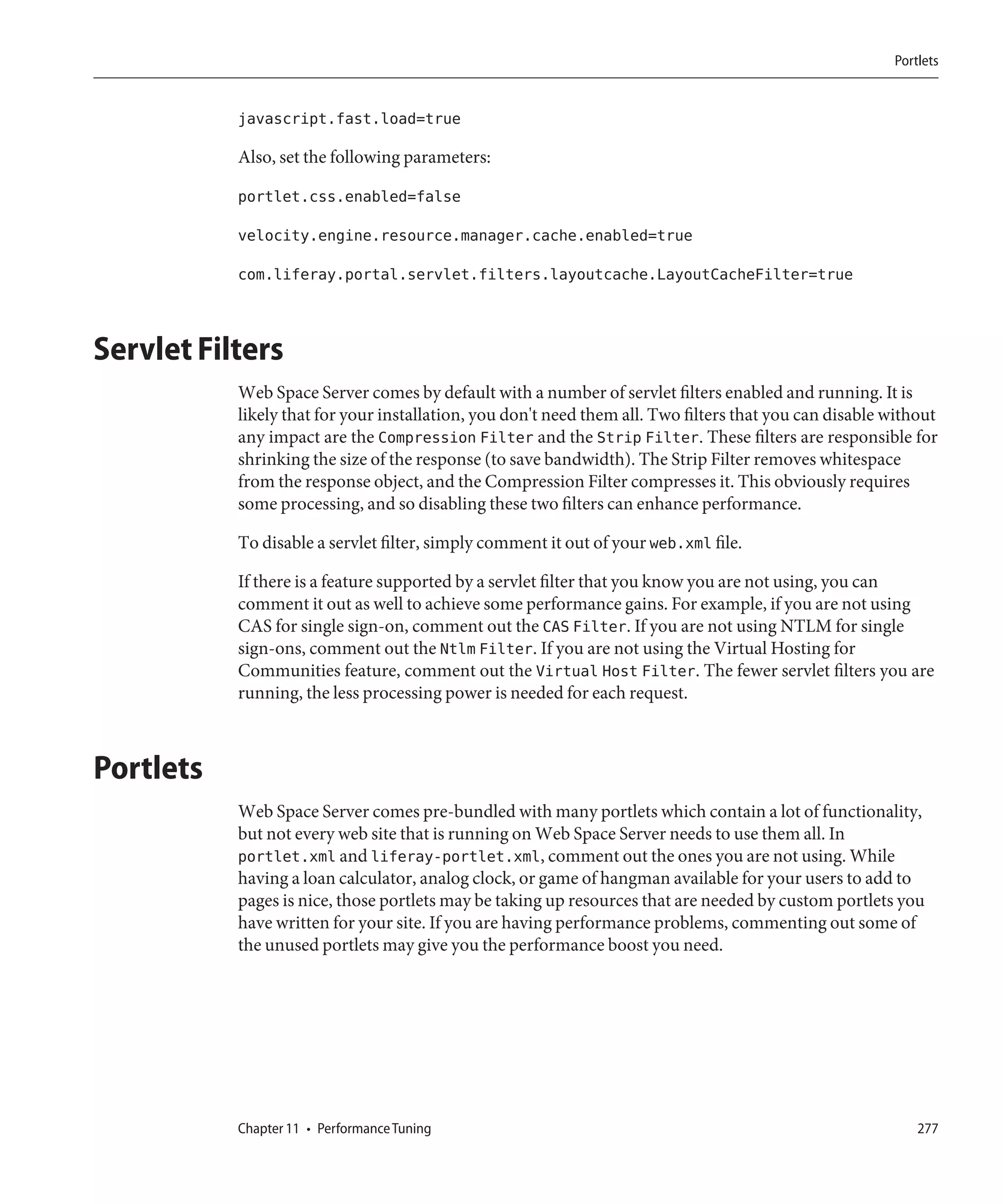 Portlets


           javascript.fast.load=true

           Also, set the following parameters:

           portlet.css.enabled=false

           velocity.engine.resource.manager.cache.enabled=true

           com.liferay.portal.servlet.filters.layoutcache.LayoutCacheFilter=true



Servlet Filters
           Web Space Server comes by default with a number of servlet filters enabled and running. It is
           likely that for your installation, you don't need them all. Two filters that you can disable without
           any impact are the Compression Filter and the Strip Filter. These filters are responsible for
           shrinking the size of the response (to save bandwidth). The Strip Filter removes whitespace
           from the response object, and the Compression Filter compresses it. This obviously requires
           some processing, and so disabling these two filters can enhance performance.

           To disable a servlet filter, simply comment it out of your web.xml file.

           If there is a feature supported by a servlet filter that you know you are not using, you can
           comment it out as well to achieve some performance gains. For example, if you are not using
           CAS for single sign-on, comment out the CAS Filter. If you are not using NTLM for single
           sign-ons, comment out the Ntlm Filter. If you are not using the Virtual Hosting for
           Communities feature, comment out the Virtual Host Filter. The fewer servlet filters you are
           running, the less processing power is needed for each request.



Portlets
           Web Space Server comes pre-bundled with many portlets which contain a lot of functionality,
           but not every web site that is running on Web Space Server needs to use them all. In
           portlet.xml and liferay-portlet.xml, comment out the ones you are not using. While
           having a loan calculator, analog clock, or game of hangman available for your users to add to
           pages is nice, those portlets may be taking up resources that are needed by custom portlets you
           have written for your site. If you are having performance problems, commenting out some of
           the unused portlets may give you the performance boost you need.




           Chapter 11 • Performance Tuning                                                                  277
 