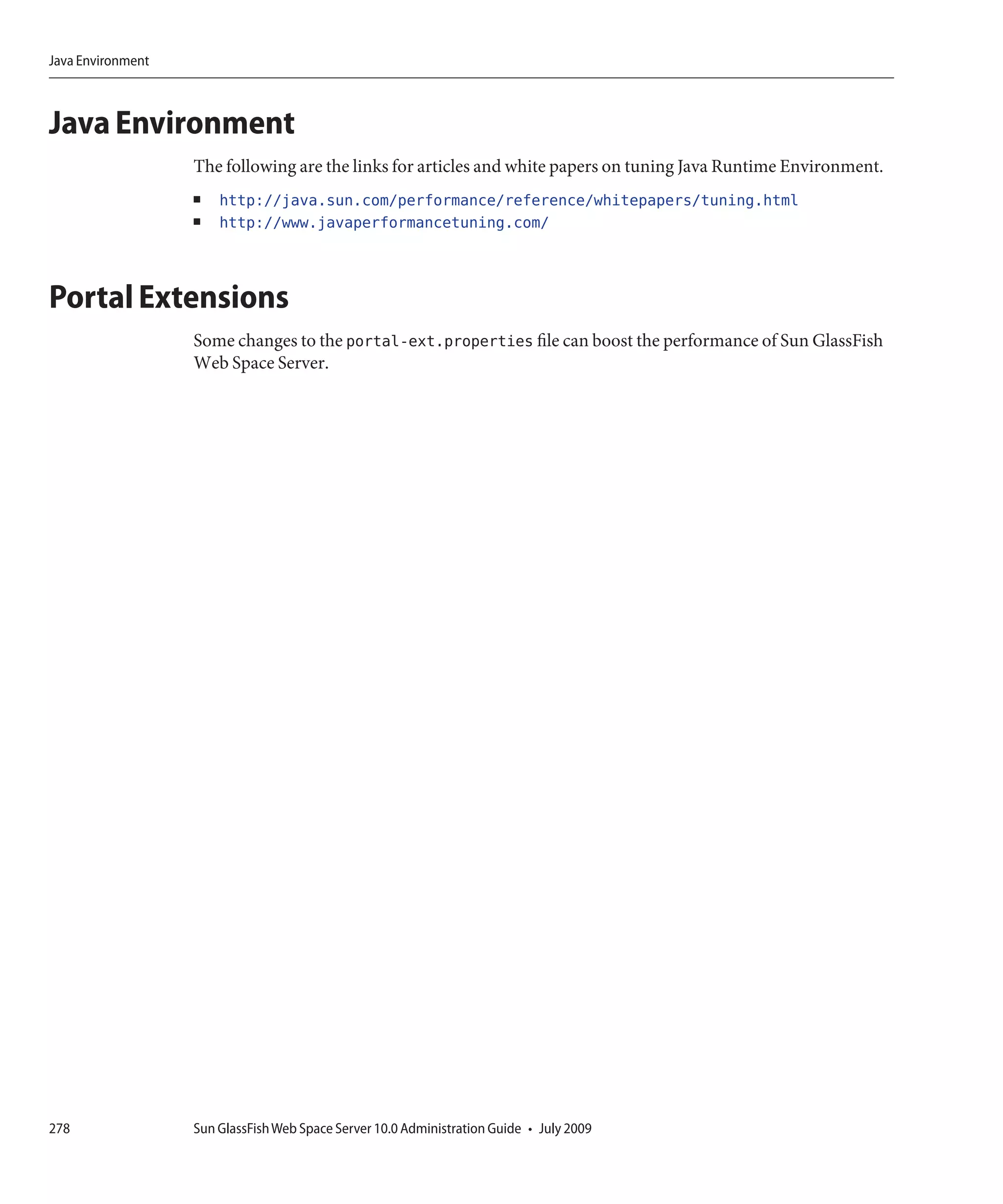 Java Environment



Java Environment
                   The following are the links for articles and white papers on tuning Java Runtime Environment.
                   ■   http://java.sun.com/performance/reference/whitepapers/tuning.html
                   ■   http://www.javaperformancetuning.com/



Portal Extensions
                   Some changes to the portal-ext.properties file can boost the performance of Sun GlassFish
                   Web Space Server.




278                Sun GlassFish Web Space Server 10.0 Administration Guide • July 2009
 