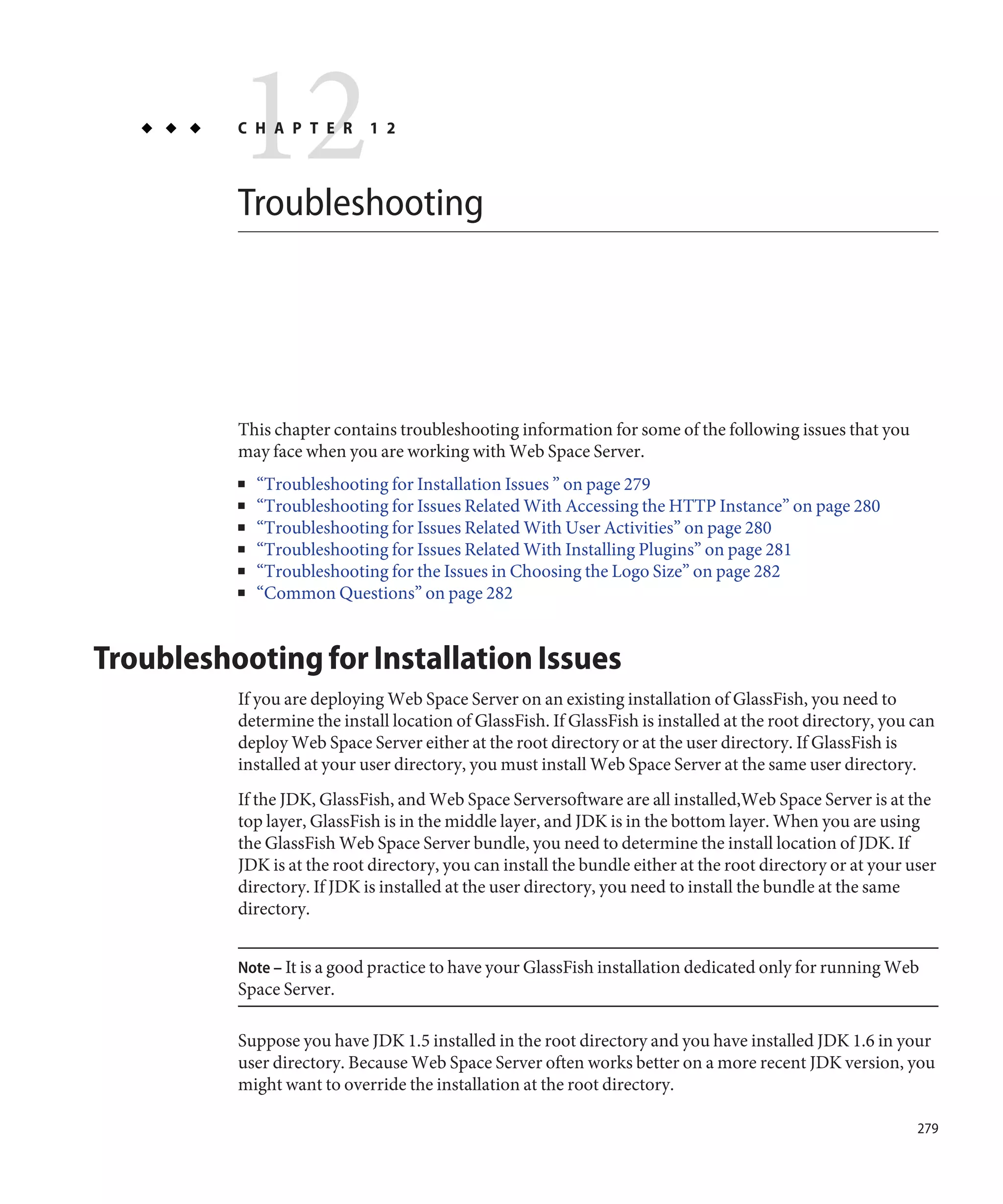 12
          C H A P T E R



          Troubleshooting
                             1 2




          This chapter contains troubleshooting information for some of the following issues that you
          may face when you are working with Web Space Server.
          ■   “Troubleshooting for Installation Issues ” on page 279
          ■   “Troubleshooting for Issues Related With Accessing the HTTP Instance” on page 280
          ■   “Troubleshooting for Issues Related With User Activities” on page 280
          ■   “Troubleshooting for Issues Related With Installing Plugins” on page 281
          ■   “Troubleshooting for the Issues in Choosing the Logo Size” on page 282
          ■   “Common Questions” on page 282


Troubleshooting for Installation Issues
          If you are deploying Web Space Server on an existing installation of GlassFish, you need to
          determine the install location of GlassFish. If GlassFish is installed at the root directory, you can
          deploy Web Space Server either at the root directory or at the user directory. If GlassFish is
          installed at your user directory, you must install Web Space Server at the same user directory.
          If the JDK, GlassFish, and Web Space Serversoftware are all installed,Web Space Server is at the
          top layer, GlassFish is in the middle layer, and JDK is in the bottom layer. When you are using
          the GlassFish Web Space Server bundle, you need to determine the install location of JDK. If
          JDK is at the root directory, you can install the bundle either at the root directory or at your user
          directory. If JDK is installed at the user directory, you need to install the bundle at the same
          directory.


          Note – It is a good practice to have your GlassFish installation dedicated only for running Web
          Space Server.

          Suppose you have JDK 1.5 installed in the root directory and you have installed JDK 1.6 in your
          user directory. Because Web Space Server often works better on a more recent JDK version, you
          might want to override the installation at the root directory.

                                                                                                            279
 