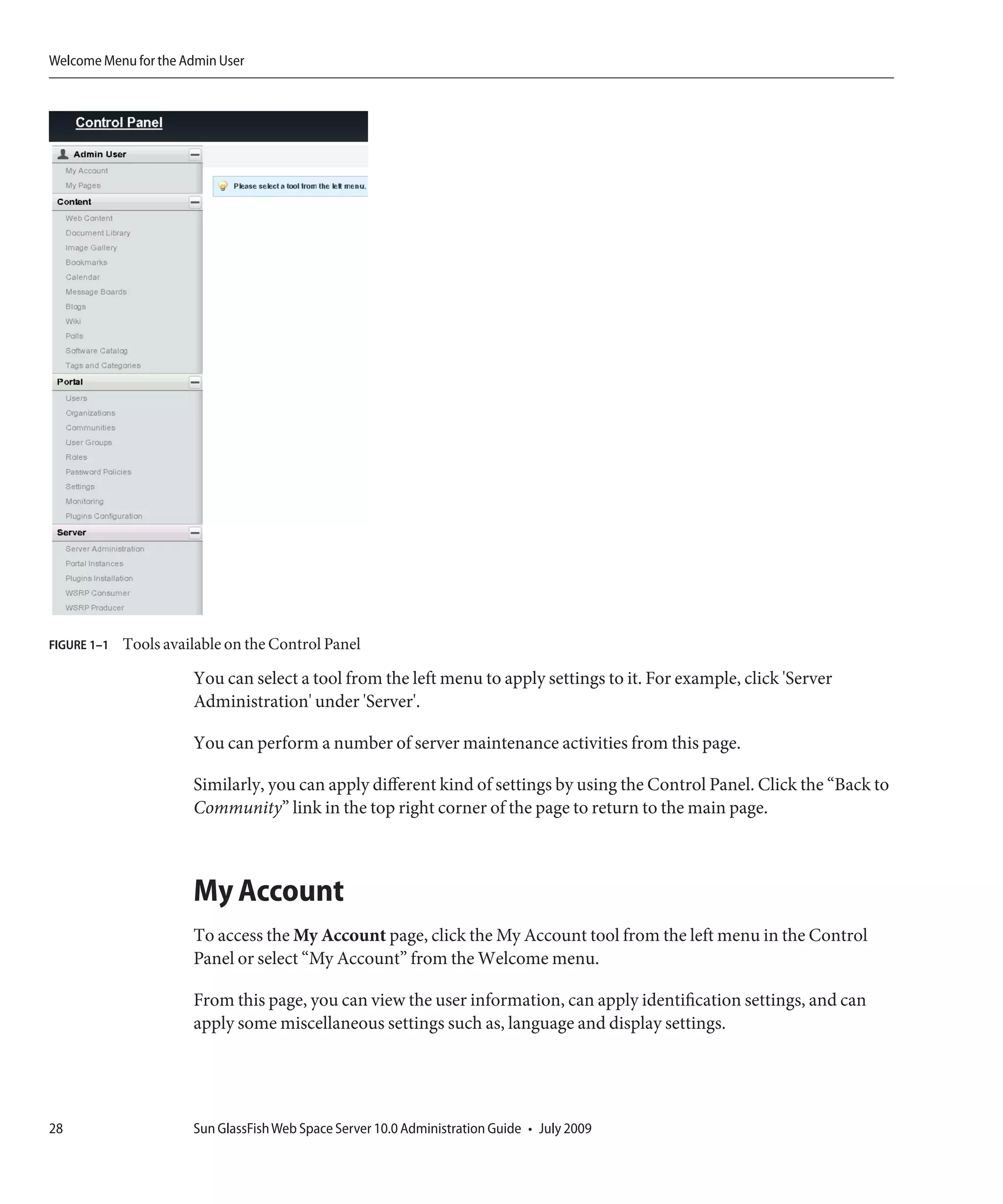 Welcome Menu for the Admin User




FIGURE 1–1   Tools available on the Control Panel

                       You can select a tool from the left menu to apply settings to it. For example, click 'Server
                       Administration' under 'Server'.

                       You can perform a number of server maintenance activities from this page.

                       Similarly, you can apply different kind of settings by using the Control Panel. Click the “Back to
                       Community” link in the top right corner of the page to return to the main page.



                       My Account
                       To access the My Account page, click the My Account tool from the left menu in the Control
                       Panel or select “My Account” from the Welcome menu.

                       From this page, you can view the user information, can apply identification settings, and can
                       apply some miscellaneous settings such as, language and display settings.




28                     Sun GlassFish Web Space Server 10.0 Administration Guide • July 2009
 