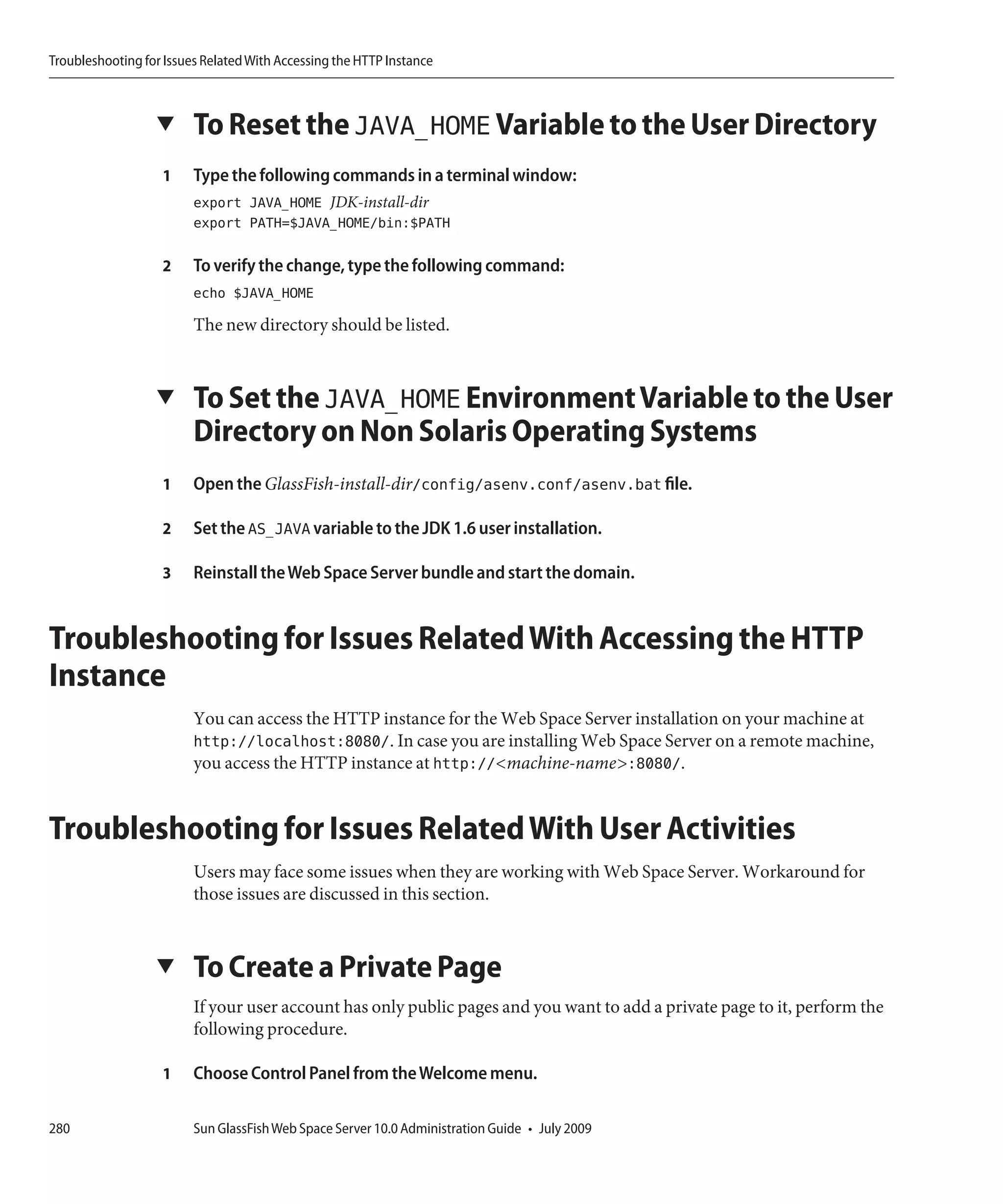 Troubleshooting for Issues Related With Accessing the HTTP Instance



                  ▼      To Reset the JAVA_HOME Variable to the User Directory
                   1     Type the following commands in a terminal window:
                         export JAVA_HOME JDK-install-dir
                         export PATH=$JAVA_HOME/bin:$PATH

                   2     To verify the change, type the following command:
                         echo $JAVA_HOME
                         The new directory should be listed.


                  ▼      To Set the JAVA_HOME Environment Variable to the User
                         Directory on Non Solaris Operating Systems
                   1     Open the GlassFish-install-dir/config/asenv.conf/asenv.bat file.

                   2     Set the AS_JAVA variable to the JDK 1.6 user installation.

                   3     Reinstall the Web Space Server bundle and start the domain.


Troubleshooting for Issues Related With Accessing the HTTP
Instance
                         You can access the HTTP instance for the Web Space Server installation on your machine at
                         http://localhost:8080/. In case you are installing Web Space Server on a remote machine,
                         you access the HTTP instance at http://<machine-name>:8080/.


Troubleshooting for Issues Related With User Activities
                         Users may face some issues when they are working with Web Space Server. Workaround for
                         those issues are discussed in this section.


                  ▼      To Create a Private Page
                         If your user account has only public pages and you want to add a private page to it, perform the
                         following procedure.

                   1     Choose Control Panel from the Welcome menu.

280                      Sun GlassFish Web Space Server 10.0 Administration Guide • July 2009
 