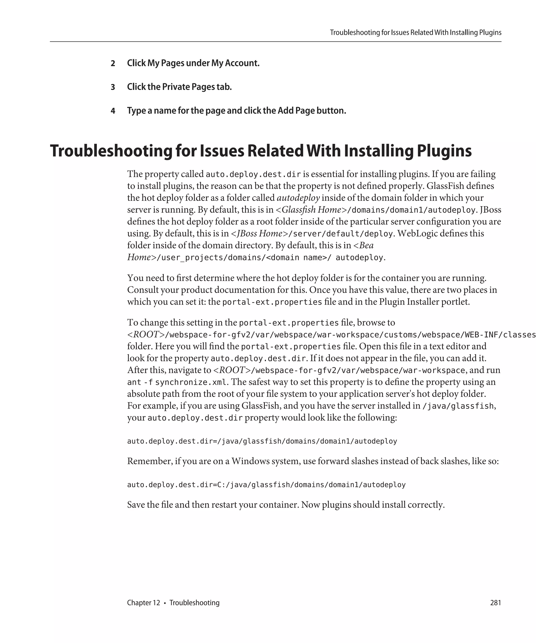 Troubleshooting for Issues Related With Installing Plugins


        2   Click My Pages under My Account.

        3   Click the Private Pages tab.

        4   Type a name for the page and click the Add Page button.



Troubleshooting for Issues Related With Installing Plugins
            The property called auto.deploy.dest.dir is essential for installing plugins. If you are failing
            to install plugins, the reason can be that the property is not defined properly. GlassFish defines
            the hot deploy folder as a folder called autodeploy inside of the domain folder in which your
            server is running. By default, this is in <Glassfish Home>/domains/domain1/autodeploy. JBoss
            defines the hot deploy folder as a root folder inside of the particular server configuration you are
            using. By default, this is in <JBoss Home>/server/default/deploy. WebLogic defines this
            folder inside of the domain directory. By default, this is in <Bea
            Home>/user_projects/domains/<domain name>/ autodeploy.

            You need to first determine where the hot deploy folder is for the container you are running.
            Consult your product documentation for this. Once you have this value, there are two places in
            which you can set it: the portal-ext.properties file and in the Plugin Installer portlet.

            To change this setting in the portal-ext.properties file, browse to
            <ROOT>/webspace-for-gfv2/var/webspace/war-workspace/customs/webspace/WEB-INF/classes
            folder. Here you will find the portal-ext.properties file. Open this file in a text editor and
            look for the property auto.deploy.dest.dir. If it does not appear in the file, you can add it.
            After this, navigate to <ROOT>/webspace-for-gfv2/var/webspace/war-workspace, and run
            ant -f synchronize.xml. The safest way to set this property is to define the property using an
            absolute path from the root of your file system to your application server's hot deploy folder.
            For example, if you are using GlassFish, and you have the server installed in /java/glassfish,
            your auto.deploy.dest.dir property would look like the following:

            auto.deploy.dest.dir=/java/glassfish/domains/domain1/autodeploy

            Remember, if you are on a Windows system, use forward slashes instead of back slashes, like so:

            auto.deploy.dest.dir=C:/java/glassfish/domains/domain1/autodeploy

            Save the file and then restart your container. Now plugins should install correctly.




            Chapter 12 • Troubleshooting                                                                                281
 