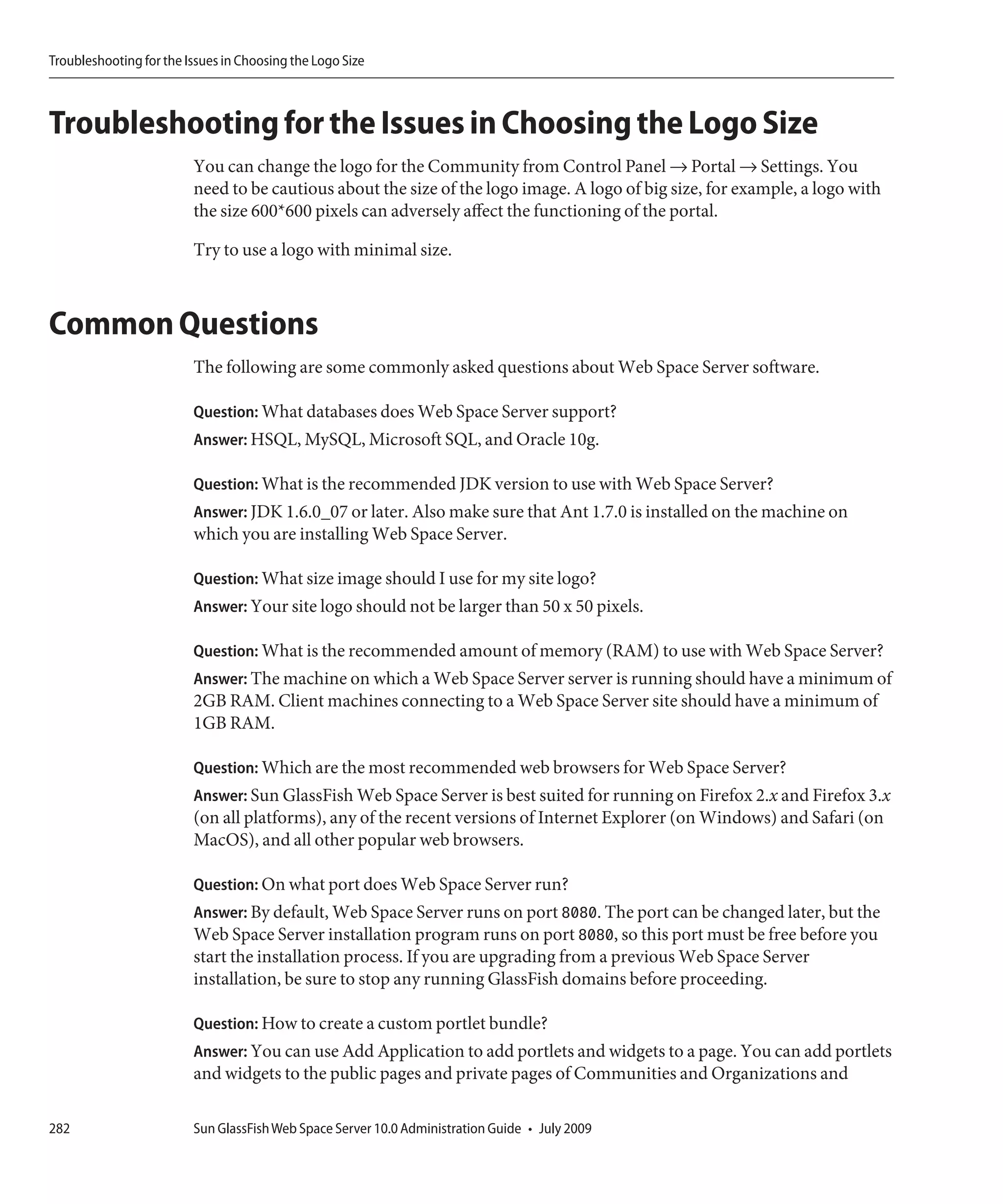 Troubleshooting for the Issues in Choosing the Logo Size



Troubleshooting for the Issues in Choosing the Logo Size
                         You can change the logo for the Community from Control Panel → Portal → Settings. You
                         need to be cautious about the size of the logo image. A logo of big size, for example, a logo with
                         the size 600*600 pixels can adversely affect the functioning of the portal.

                         Try to use a logo with minimal size.



Common Questions
                         The following are some commonly asked questions about Web Space Server software.

                         Question: What databases does Web Space Server support?
                         Answer: HSQL, MySQL, Microsoft SQL, and Oracle 10g.

                         Question: What is the recommended JDK version to use with Web Space Server?
                         Answer: JDK 1.6.0_07 or later. Also make sure that Ant 1.7.0 is installed on the machine on
                         which you are installing Web Space Server.

                         Question: What size image should I use for my site logo?
                         Answer: Your site logo should not be larger than 50 x 50 pixels.

                         Question: What is the recommended amount of memory (RAM) to use with Web Space Server?
                         Answer: The machine on which a Web Space Server server is running should have a minimum of
                         2GB RAM. Client machines connecting to a Web Space Server site should have a minimum of
                         1GB RAM.

                         Question: Which are the most recommended web browsers for Web Space Server?
                         Answer: Sun GlassFish Web Space Server is best suited for running on Firefox 2.x and Firefox 3.x
                         (on all platforms), any of the recent versions of Internet Explorer (on Windows) and Safari (on
                         MacOS), and all other popular web browsers.

                         Question: On what port does Web Space Server run?
                         Answer: By default, Web Space Server runs on port 8080. The port can be changed later, but the
                         Web Space Server installation program runs on port 8080, so this port must be free before you
                         start the installation process. If you are upgrading from a previous Web Space Server
                         installation, be sure to stop any running GlassFish domains before proceeding.

                         Question: How to create a custom portlet bundle?
                         Answer: You can use Add Application to add portlets and widgets to a page. You can add portlets
                         and widgets to the public pages and private pages of Communities and Organizations and

282                      Sun GlassFish Web Space Server 10.0 Administration Guide • July 2009
 