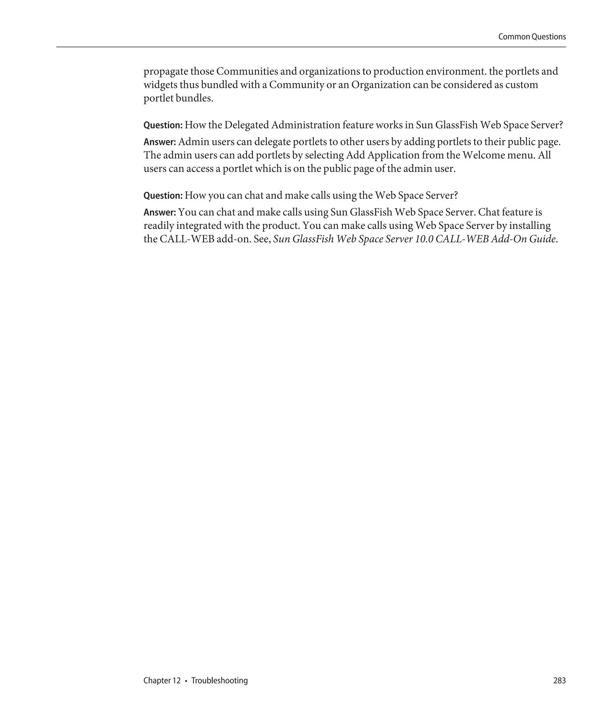 Common Questions


propagate those Communities and organizations to production environment. the portlets and
widgets thus bundled with a Community or an Organization can be considered as custom
portlet bundles.

Question: How the Delegated Administration feature works in Sun GlassFish Web Space Server?
Answer: Admin users can delegate portlets to other users by adding portlets to their public page.
The admin users can add portlets by selecting Add Application from the Welcome menu. All
users can access a portlet which is on the public page of the admin user.

Question: How you can chat and make calls using the Web Space Server?
Answer: You can chat and make calls using Sun GlassFish Web Space Server. Chat feature is
readily integrated with the product. You can make calls using Web Space Server by installing
the CALL-WEB add-on. See, Sun GlassFish Web Space Server 10.0 CALL-WEB Add-On Guide.




Chapter 12 • Troubleshooting                                                                   283
 