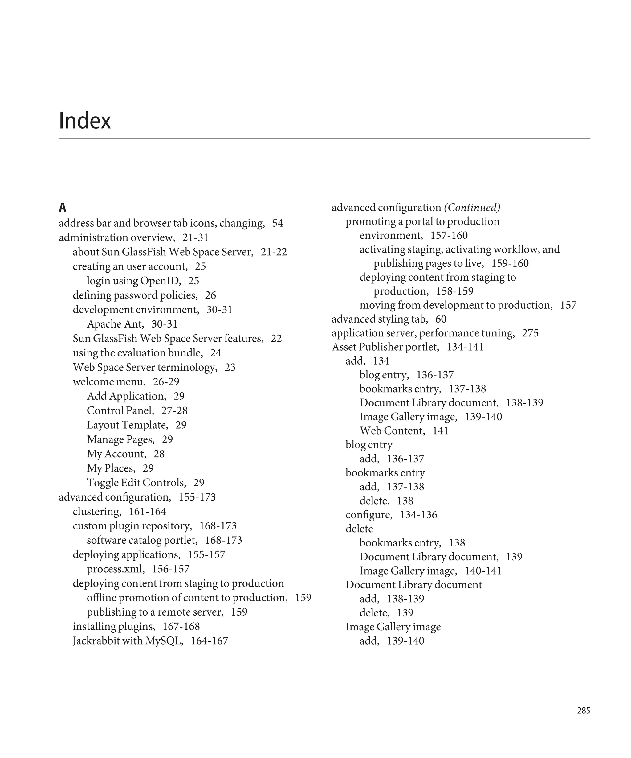 Index


A                                                       advanced configuration (Continued)
address bar and browser tab icons, changing, 54            promoting a portal to production
administration overview, 21-31                                environment, 157-160
   about Sun GlassFish Web Space Server, 21-22                activating staging, activating workflow, and
   creating an user account, 25                                   publishing pages to live, 159-160
      login using OpenID, 25                                  deploying content from staging to
   defining password policies, 26                                 production, 158-159
   development environment, 30-31                             moving from development to production, 157
      Apache Ant, 30-31                                 advanced styling tab, 60
   Sun GlassFish Web Space Server features, 22          application server, performance tuning, 275
                                                        Asset Publisher portlet, 134-141
   using the evaluation bundle, 24
                                                           add, 134
   Web Space Server terminology, 23
                                                              blog entry, 136-137
   welcome menu, 26-29
                                                              bookmarks entry, 137-138
      Add Application, 29
                                                              Document Library document, 138-139
      Control Panel, 27-28
                                                              Image Gallery image, 139-140
      Layout Template, 29                                     Web Content, 141
      Manage Pages, 29                                     blog entry
      My Account, 28                                          add, 136-137
      My Places, 29                                        bookmarks entry
      Toggle Edit Controls, 29                                add, 137-138
advanced configuration, 155-173                               delete, 138
   clustering, 161-164                                     configure, 134-136
   custom plugin repository, 168-173                       delete
      software catalog portlet, 168-173                       bookmarks entry, 138
   deploying applications, 155-157                            Document Library document, 139
      process.xml, 156-157                                    Image Gallery image, 140-141
   deploying content from staging to production            Document Library document
      offline promotion of content to production, 159         add, 138-139
      publishing to a remote server, 159                      delete, 139
   installing plugins, 167-168                             Image Gallery image
   Jackrabbit with MySQL, 164-167                             add, 139-140




                                                                                                             285
 