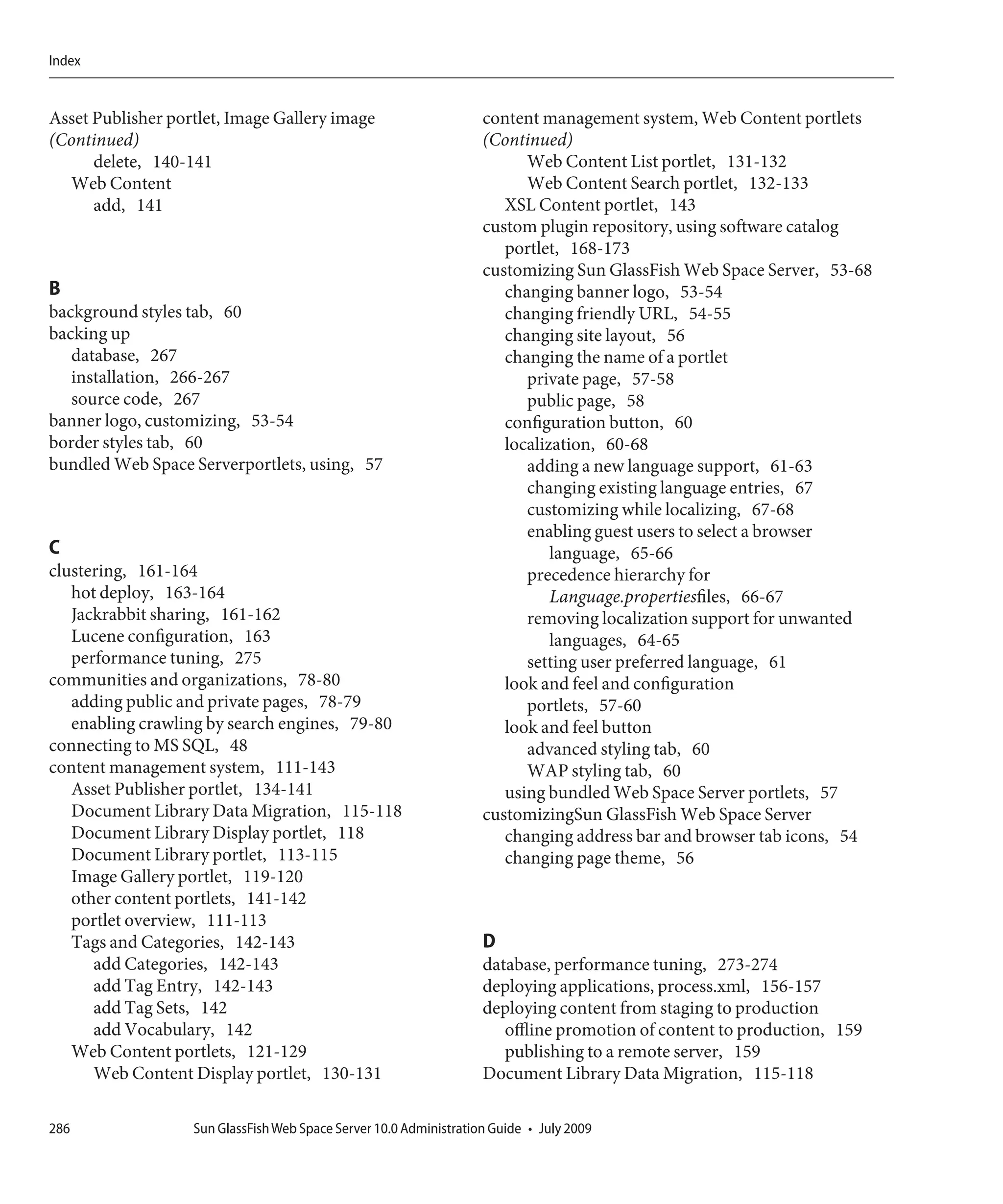 Index


Asset Publisher portlet, Image Gallery image                        content management system, Web Content portlets
(Continued)                                                         (Continued)
      delete, 140-141                                                     Web Content List portlet, 131-132
  Web Content                                                             Web Content Search portlet, 132-133
      add, 141                                                         XSL Content portlet, 143
                                                                    custom plugin repository, using software catalog
                                                                       portlet, 168-173
                                                                    customizing Sun GlassFish Web Space Server, 53-68
B                                                                      changing banner logo, 53-54
background styles tab, 60                                              changing friendly URL, 54-55
backing up                                                             changing site layout, 56
   database, 267                                                       changing the name of a portlet
   installation, 266-267                                                  private page, 57-58
   source code, 267                                                       public page, 58
banner logo, customizing, 53-54                                        configuration button, 60
border styles tab, 60                                                  localization, 60-68
bundled Web Space Serverportlets, using, 57                               adding a new language support, 61-63
                                                                          changing existing language entries, 67
                                                                          customizing while localizing, 67-68
                                                                          enabling guest users to select a browser
C                                                                             language, 65-66
clustering, 161-164                                                       precedence hierarchy for
   hot deploy, 163-164                                                        Language.propertiesfiles, 66-67
   Jackrabbit sharing, 161-162                                            removing localization support for unwanted
   Lucene configuration, 163                                                  languages, 64-65
   performance tuning, 275                                                setting user preferred language, 61
communities and organizations, 78-80                                   look and feel and configuration
   adding public and private pages, 78-79                                 portlets, 57-60
   enabling crawling by search engines, 79-80                          look and feel button
connecting to MS SQL, 48                                                  advanced styling tab, 60
content management system, 111-143                                        WAP styling tab, 60
   Asset Publisher portlet, 134-141                                    using bundled Web Space Server portlets, 57
   Document Library Data Migration, 115-118                         customizingSun GlassFish Web Space Server
   Document Library Display portlet, 118                               changing address bar and browser tab icons, 54
   Document Library portlet, 113-115                                   changing page theme, 56
   Image Gallery portlet, 119-120
   other content portlets, 141-142
   portlet overview, 111-113
   Tags and Categories, 142-143                                     D
      add Categories, 142-143                                       database, performance tuning, 273-274
      add Tag Entry, 142-143                                        deploying applications, process.xml, 156-157
      add Tag Sets, 142                                             deploying content from staging to production
      add Vocabulary, 142                                              offline promotion of content to production, 159
   Web Content portlets, 121-129                                       publishing to a remote server, 159
      Web Content Display portlet, 130-131                          Document Library Data Migration, 115-118

286                Sun GlassFish Web Space Server 10.0 Administration Guide • July 2009
 