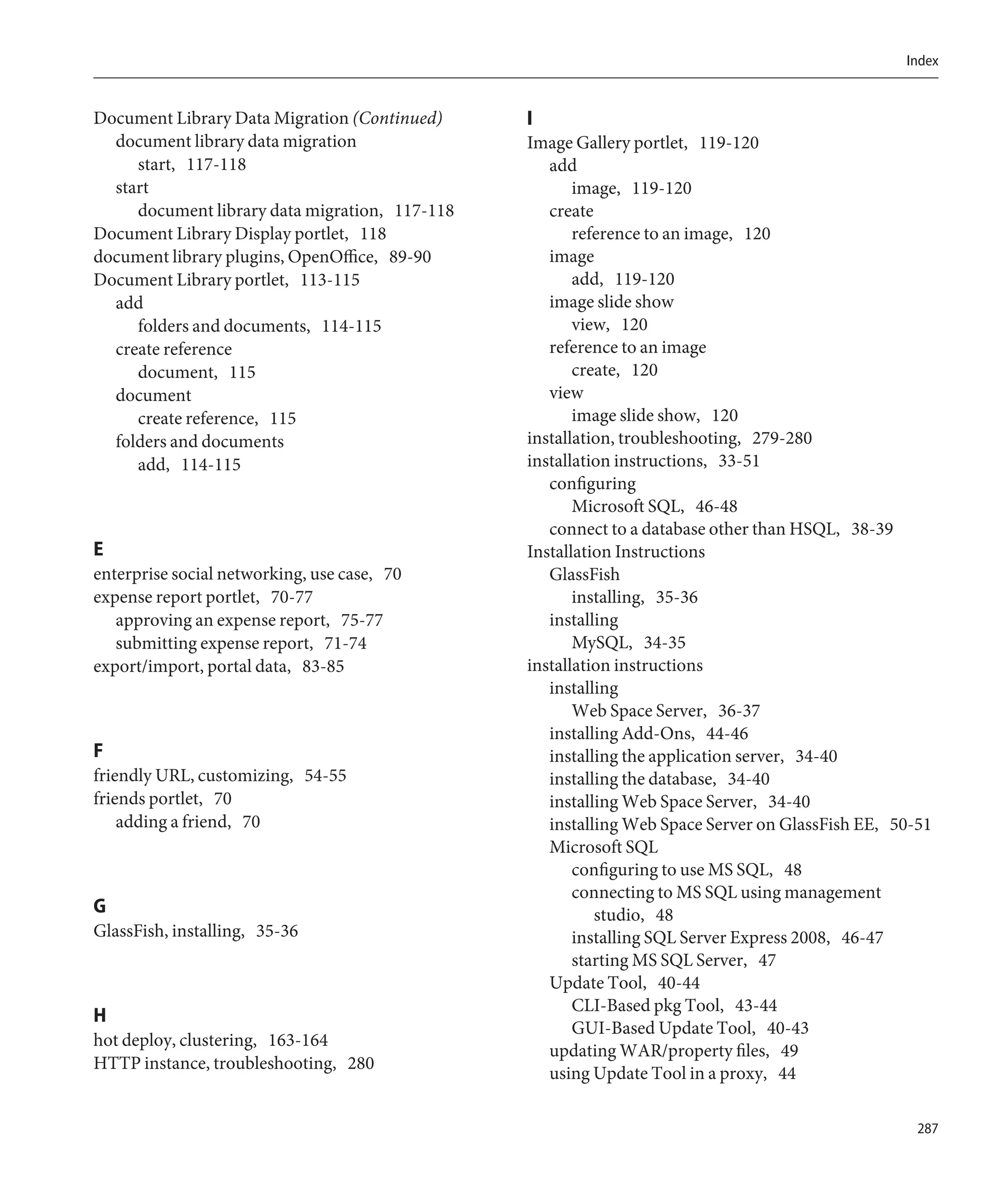 Index


Document Library Data Migration (Continued)     I
  document library data migration               Image Gallery portlet, 119-120
     start, 117-118                                add
  start                                                image, 119-120
     document library data migration, 117-118      create
Document Library Display portlet, 118                  reference to an image, 120
document library plugins, OpenOffice, 89-90        image
Document Library portlet, 113-115                      add, 119-120
  add                                              image slide show
     folders and documents, 114-115                    view, 120
  create reference                                 reference to an image
     document, 115                                     create, 120
  document                                         view
     create reference, 115                             image slide show, 120
  folders and documents                         installation, troubleshooting, 279-280
     add, 114-115                               installation instructions, 33-51
                                                   configuring
                                                       Microsoft SQL, 46-48
                                                   connect to a database other than HSQL, 38-39
E                                               Installation Instructions
enterprise social networking, use case, 70         GlassFish
expense report portlet, 70-77                          installing, 35-36
   approving an expense report, 75-77              installing
   submitting expense report, 71-74                    MySQL, 34-35
export/import, portal data, 83-85               installation instructions
                                                   installing
                                                       Web Space Server, 36-37
                                                   installing Add-Ons, 44-46
F                                                  installing the application server, 34-40
friendly URL, customizing, 54-55                   installing the database, 34-40
friends portlet, 70                                installing Web Space Server, 34-40
    adding a friend, 70                            installing Web Space Server on GlassFish EE, 50-51
                                                   Microsoft SQL
                                                       configuring to use MS SQL, 48
                                                       connecting to MS SQL using management
G                                                         studio, 48
GlassFish, installing, 35-36                           installing SQL Server Express 2008, 46-47
                                                       starting MS SQL Server, 47
                                                   Update Tool, 40-44
                                                       CLI-Based pkg Tool, 43-44
H
                                                       GUI-Based Update Tool, 40-43
hot deploy, clustering, 163-164
                                                   updating WAR/property files, 49
HTTP instance, troubleshooting, 280
                                                   using Update Tool in a proxy, 44

                                                                                                   287
 