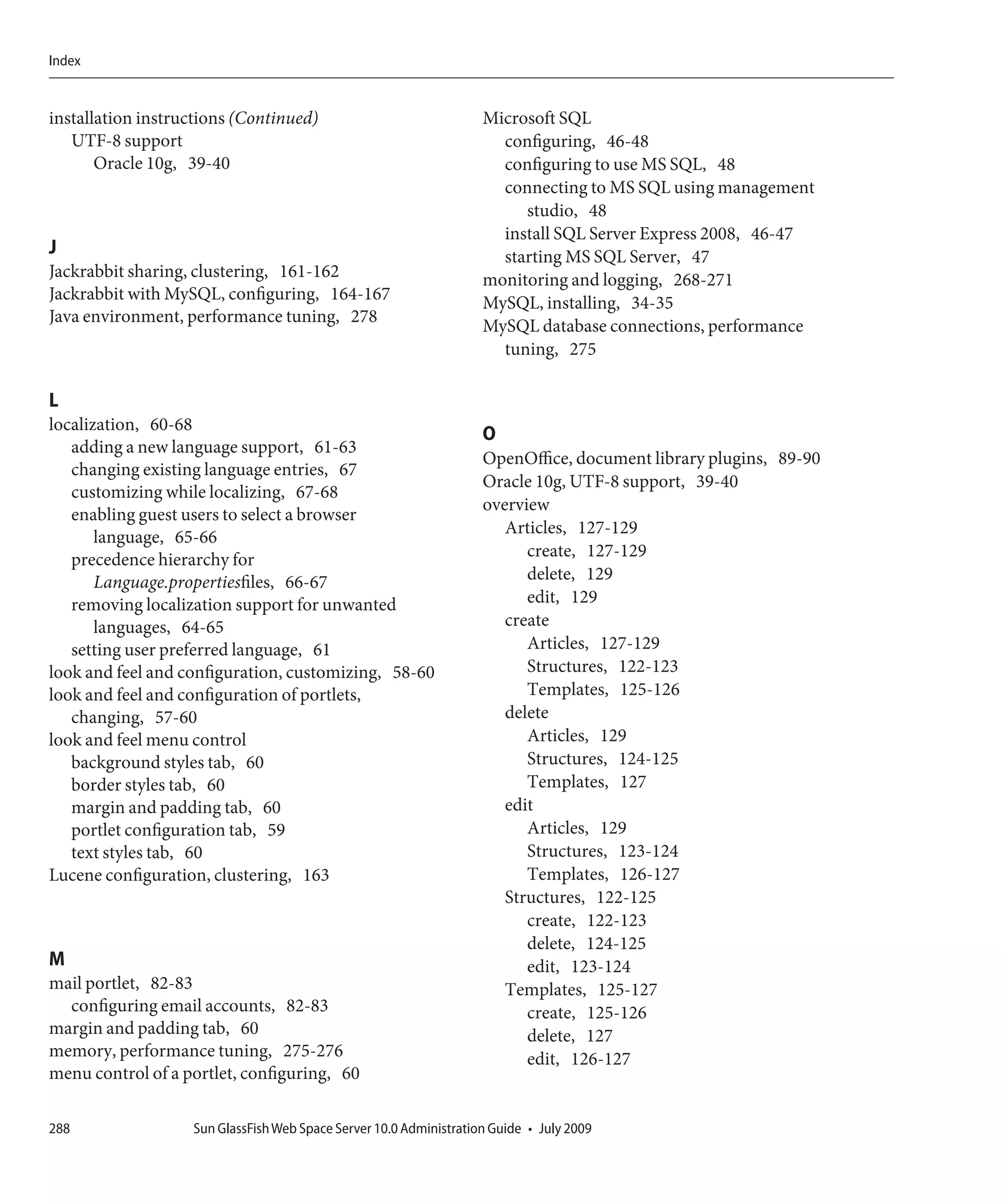 Index


installation instructions (Continued)                               Microsoft SQL
   UTF-8 support                                                      configuring, 46-48
       Oracle 10g, 39-40                                              configuring to use MS SQL, 48
                                                                      connecting to MS SQL using management
                                                                         studio, 48
                                                                      install SQL Server Express 2008, 46-47
J                                                                     starting MS SQL Server, 47
Jackrabbit sharing, clustering, 161-162                             monitoring and logging, 268-271
Jackrabbit with MySQL, configuring, 164-167                         MySQL, installing, 34-35
Java environment, performance tuning, 278
                                                                    MySQL database connections, performance
                                                                      tuning, 275

L
localization, 60-68
                                                                    O
   adding a new language support, 61-63
                                                                    OpenOffice, document library plugins, 89-90
   changing existing language entries, 67
                                                                    Oracle 10g, UTF-8 support, 39-40
   customizing while localizing, 67-68
                                                                    overview
   enabling guest users to select a browser
                                                                       Articles, 127-129
       language, 65-66
   precedence hierarchy for                                               create, 127-129
       Language.propertiesfiles, 66-67                                    delete, 129
   removing localization support for unwanted                             edit, 129
       languages, 64-65                                                create
   setting user preferred language, 61                                    Articles, 127-129
look and feel and configuration, customizing, 58-60                       Structures, 122-123
look and feel and configuration of portlets,                              Templates, 125-126
   changing, 57-60                                                     delete
look and feel menu control                                                Articles, 129
   background styles tab, 60                                              Structures, 124-125
   border styles tab, 60                                                  Templates, 127
   margin and padding tab, 60                                          edit
   portlet configuration tab, 59                                          Articles, 129
   text styles tab, 60                                                    Structures, 123-124
Lucene configuration, clustering, 163                                     Templates, 126-127
                                                                       Structures, 122-125
                                                                          create, 122-123
                                                                          delete, 124-125
M                                                                         edit, 123-124
mail portlet, 82-83                                                    Templates, 125-127
  configuring email accounts, 82-83                                       create, 125-126
margin and padding tab, 60                                                delete, 127
memory, performance tuning, 275-276                                       edit, 126-127
menu control of a portlet, configuring, 60

288                Sun GlassFish Web Space Server 10.0 Administration Guide • July 2009
 