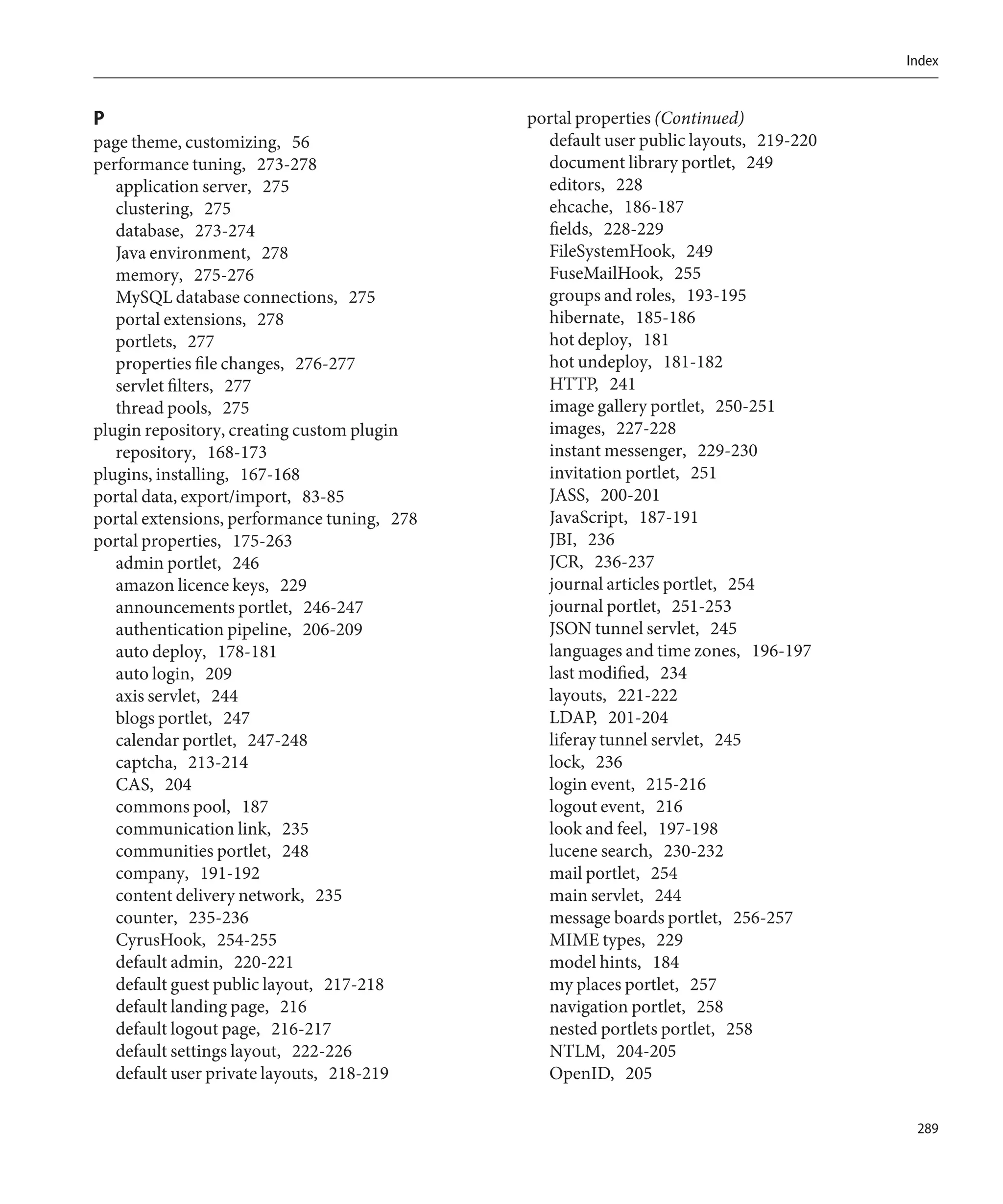 Index


P                                            portal properties (Continued)
page theme, customizing, 56                    default user public layouts, 219-220
performance tuning, 273-278                    document library portlet, 249
   application server, 275                     editors, 228
   clustering, 275                             ehcache, 186-187
   database, 273-274                           fields, 228-229
   Java environment, 278                       FileSystemHook, 249
   memory, 275-276                             FuseMailHook, 255
   MySQL database connections, 275             groups and roles, 193-195
   portal extensions, 278                      hibernate, 185-186
   portlets, 277                               hot deploy, 181
   properties file changes, 276-277            hot undeploy, 181-182
   servlet filters, 277                        HTTP, 241
   thread pools, 275                           image gallery portlet, 250-251
plugin repository, creating custom plugin      images, 227-228
   repository, 168-173                         instant messenger, 229-230
plugins, installing, 167-168                   invitation portlet, 251
portal data, export/import, 83-85              JASS, 200-201
portal extensions, performance tuning, 278     JavaScript, 187-191
portal properties, 175-263                     JBI, 236
   admin portlet, 246                          JCR, 236-237
   amazon licence keys, 229                    journal articles portlet, 254
   announcements portlet, 246-247              journal portlet, 251-253
   authentication pipeline, 206-209            JSON tunnel servlet, 245
   auto deploy, 178-181                        languages and time zones, 196-197
   auto login, 209                             last modified, 234
   axis servlet, 244                           layouts, 221-222
   blogs portlet, 247                          LDAP, 201-204
   calendar portlet, 247-248                   liferay tunnel servlet, 245
   captcha, 213-214                            lock, 236
   CAS, 204                                    login event, 215-216
   commons pool, 187                           logout event, 216
   communication link, 235                     look and feel, 197-198
   communities portlet, 248                    lucene search, 230-232
   company, 191-192                            mail portlet, 254
   content delivery network, 235               main servlet, 244
   counter, 235-236                            message boards portlet, 256-257
   CyrusHook, 254-255                          MIME types, 229
   default admin, 220-221                      model hints, 184
   default guest public layout, 217-218        my places portlet, 257
   default landing page, 216                   navigation portlet, 258
   default logout page, 216-217                nested portlets portlet, 258
   default settings layout, 222-226            NTLM, 204-205
   default user private layouts, 218-219       OpenID, 205

                                                                                       289
 