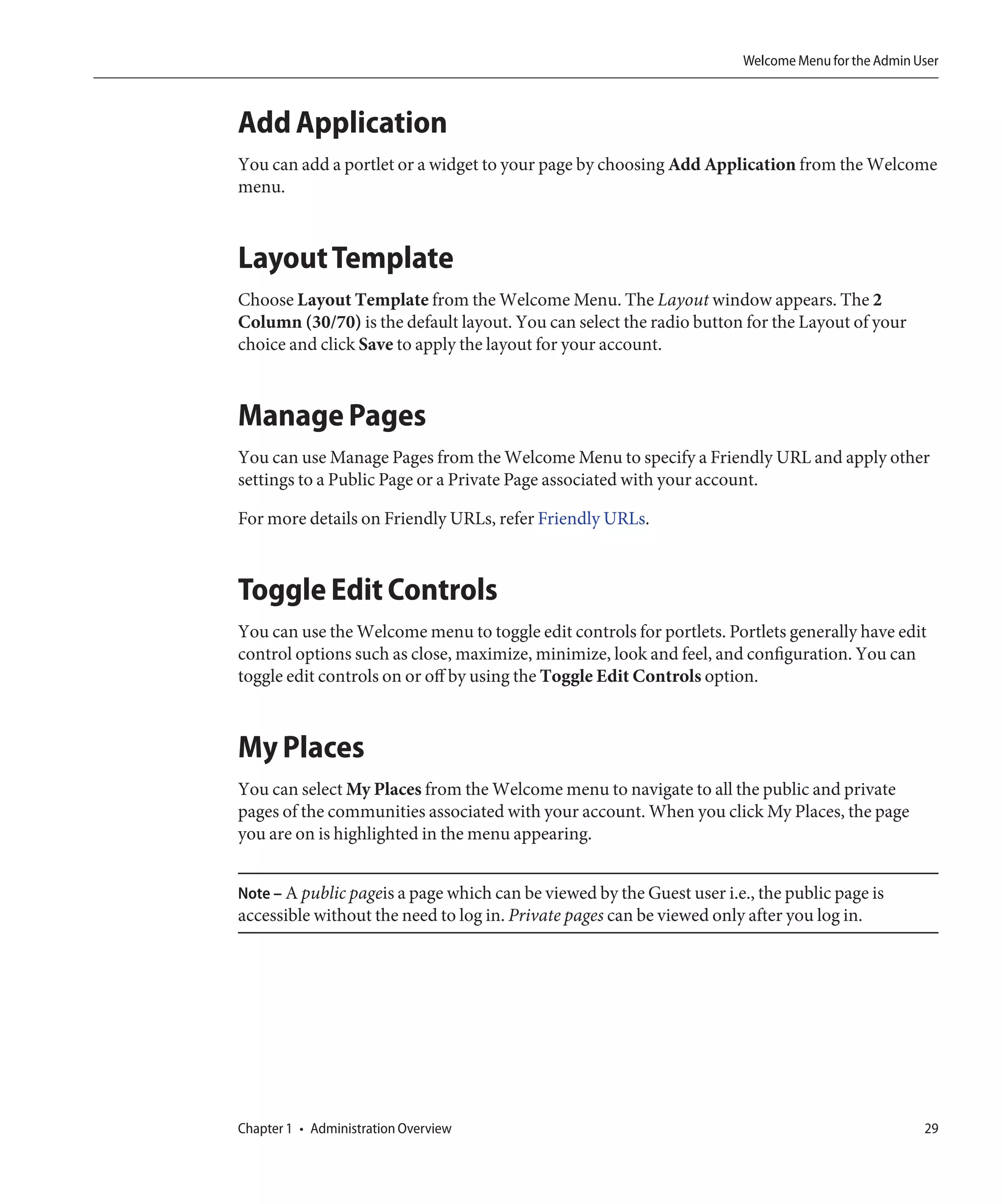 Welcome Menu for the Admin User



Add Application
You can add a portlet or a widget to your page by choosing Add Application from the Welcome
menu.



Layout Template
Choose Layout Template from the Welcome Menu. The Layout window appears. The 2
Column (30/70) is the default layout. You can select the radio button for the Layout of your
choice and click Save to apply the layout for your account.



Manage Pages
You can use Manage Pages from the Welcome Menu to specify a Friendly URL and apply other
settings to a Public Page or a Private Page associated with your account.

For more details on Friendly URLs, refer Friendly URLs.



Toggle Edit Controls
You can use the Welcome menu to toggle edit controls for portlets. Portlets generally have edit
control options such as close, maximize, minimize, look and feel, and configuration. You can
toggle edit controls on or off by using the Toggle Edit Controls option.



My Places
You can select My Places from the Welcome menu to navigate to all the public and private
pages of the communities associated with your account. When you click My Places, the page
you are on is highlighted in the menu appearing.


Note – A public pageis a page which can be viewed by the Guest user i.e., the public page is
accessible without the need to log in. Private pages can be viewed only after you log in.




Chapter 1 • Administration Overview                                                                29
 