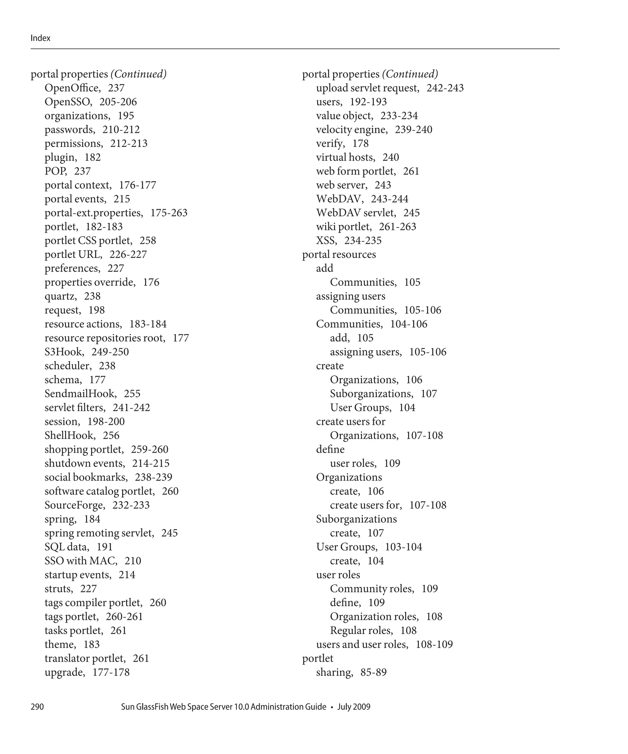 Index


portal properties (Continued)                                      portal properties (Continued)
  OpenOffice, 237                                                    upload servlet request, 242-243
  OpenSSO, 205-206                                                   users, 192-193
  organizations, 195                                                 value object, 233-234
  passwords, 210-212                                                 velocity engine, 239-240
  permissions, 212-213                                               verify, 178
  plugin, 182                                                        virtual hosts, 240
  POP, 237                                                           web form portlet, 261
  portal context, 176-177                                            web server, 243
  portal events, 215                                                 WebDAV, 243-244
  portal-ext.properties, 175-263                                     WebDAV servlet, 245
  portlet, 182-183                                                   wiki portlet, 261-263
  portlet CSS portlet, 258                                           XSS, 234-235
  portlet URL, 226-227                                             portal resources
  preferences, 227                                                   add
  properties override, 176                                               Communities, 105
  quartz, 238                                                        assigning users
  request, 198                                                           Communities, 105-106
  resource actions, 183-184                                          Communities, 104-106
  resource repositories root, 177                                        add, 105
  S3Hook, 249-250                                                        assigning users, 105-106
  scheduler, 238                                                     create
  schema, 177                                                            Organizations, 106
  SendmailHook, 255                                                      Suborganizations, 107
  servlet filters, 241-242                                               User Groups, 104
  session, 198-200                                                   create users for
  ShellHook, 256                                                         Organizations, 107-108
  shopping portlet, 259-260                                          define
  shutdown events, 214-215                                               user roles, 109
  social bookmarks, 238-239                                          Organizations
  software catalog portlet, 260                                          create, 106
  SourceForge, 232-233                                                   create users for, 107-108
  spring, 184                                                        Suborganizations
  spring remoting servlet, 245                                           create, 107
  SQL data, 191                                                      User Groups, 103-104
  SSO with MAC, 210                                                      create, 104
  startup events, 214                                                user roles
  struts, 227                                                            Community roles, 109
  tags compiler portlet, 260                                             define, 109
  tags portlet, 260-261                                                  Organization roles, 108
  tasks portlet, 261                                                     Regular roles, 108
  theme, 183                                                         users and user roles, 108-109
  translator portlet, 261                                          portlet
  upgrade, 177-178                                                   sharing, 85-89

290               Sun GlassFish Web Space Server 10.0 Administration Guide • July 2009
 