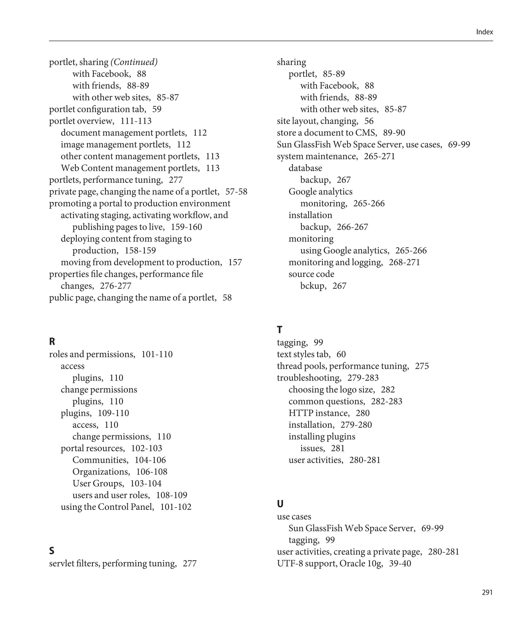 Index


portlet, sharing (Continued)                          sharing
      with Facebook, 88                                   portlet, 85-89
      with friends, 88-89                                    with Facebook, 88
      with other web sites, 85-87                            with friends, 88-89
portlet configuration tab, 59                                with other web sites, 85-87
portlet overview, 111-113                             site layout, changing, 56
   document management portlets, 112                  store a document to CMS, 89-90
   image management portlets, 112                     Sun GlassFish Web Space Server, use cases, 69-99
   other content management portlets, 113             system maintenance, 265-271
   Web Content management portlets, 113                   database
portlets, performance tuning, 277                            backup, 267
private page, changing the name of a portlet, 57-58       Google analytics
promoting a portal to production environment                 monitoring, 265-266
   activating staging, activating workflow, and           installation
      publishing pages to live, 159-160                      backup, 266-267
   deploying content from staging to                      monitoring
      production, 158-159                                    using Google analytics, 265-266
   moving from development to production, 157             monitoring and logging, 268-271
properties file changes, performance file                 source code
   changes, 276-277                                          bckup, 267
public page, changing the name of a portlet, 58


                                                      T
R                                                     tagging, 99
roles and permissions, 101-110                        text styles tab, 60
   access                                             thread pools, performance tuning, 275
       plugins, 110                                   troubleshooting, 279-283
   change permissions                                    choosing the logo size, 282
       plugins, 110                                      common questions, 282-283
   plugins, 109-110                                      HTTP instance, 280
       access, 110                                       installation, 279-280
       change permissions, 110                           installing plugins
   portal resources, 102-103                                 issues, 281
       Communities, 104-106                              user activities, 280-281
       Organizations, 106-108
       User Groups, 103-104
       users and user roles, 108-109
   using the Control Panel, 101-102                   U
                                                      use cases
                                                         Sun GlassFish Web Space Server, 69-99
                                                         tagging, 99
S                                                     user activities, creating a private page, 280-281
servlet filters, performing tuning, 277               UTF-8 support, Oracle 10g, 39-40

                                                                                                           291
 