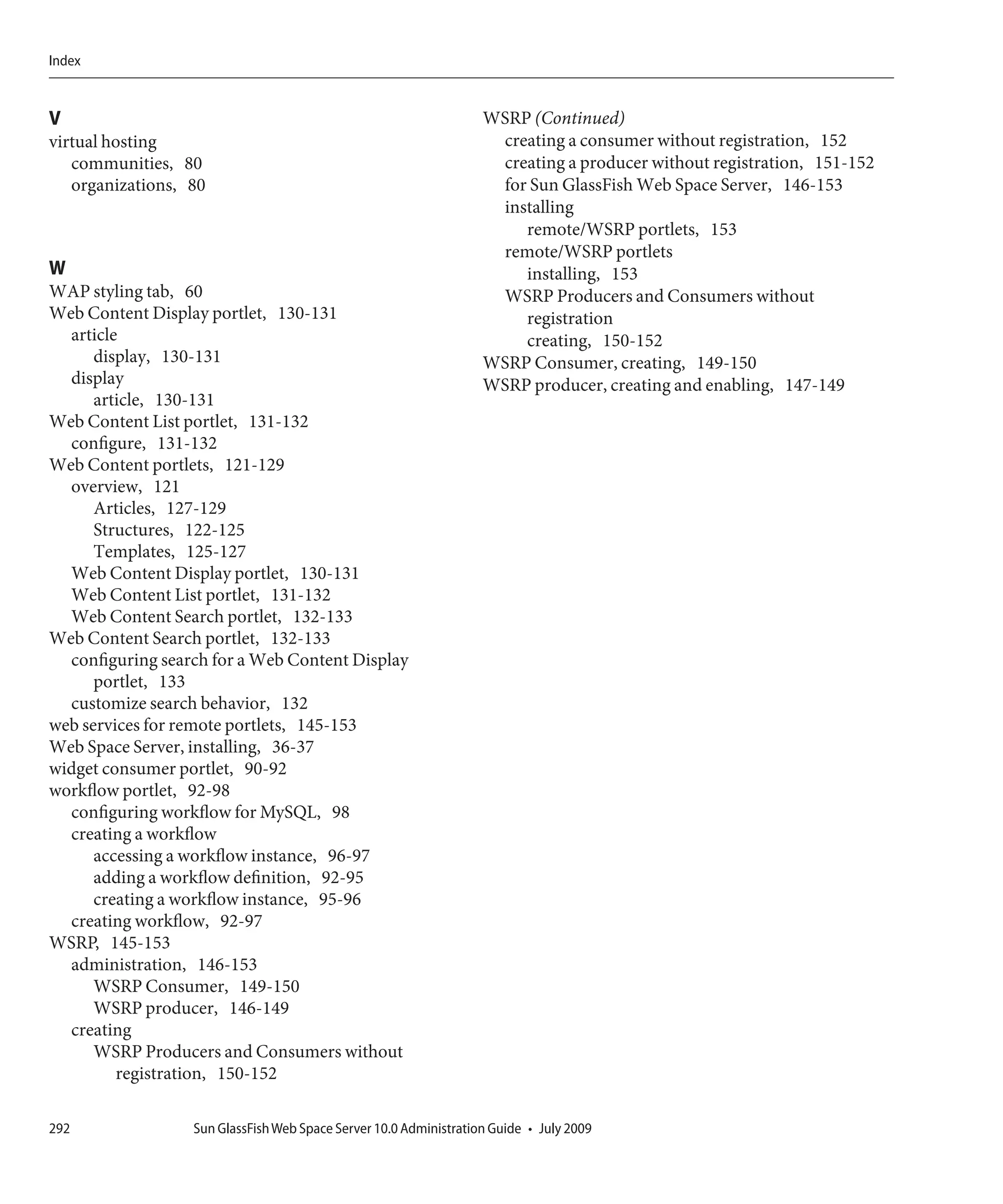 Index


V                                                                  WSRP (Continued)
virtual hosting                                                     creating a consumer without registration, 152
   communities, 80                                                  creating a producer without registration, 151-152
   organizations, 80                                                for Sun GlassFish Web Space Server, 146-153
                                                                    installing
                                                                       remote/WSRP portlets, 153
                                                                    remote/WSRP portlets
W                                                                      installing, 153
WAP styling tab, 60                                                 WSRP Producers and Consumers without
Web Content Display portlet, 130-131                                   registration
  article                                                              creating, 150-152
      display, 130-131                                             WSRP Consumer, creating, 149-150
  display                                                          WSRP producer, creating and enabling, 147-149
      article, 130-131
Web Content List portlet, 131-132
  configure, 131-132
Web Content portlets, 121-129
  overview, 121
      Articles, 127-129
      Structures, 122-125
      Templates, 125-127
  Web Content Display portlet, 130-131
  Web Content List portlet, 131-132
  Web Content Search portlet, 132-133
Web Content Search portlet, 132-133
  configuring search for a Web Content Display
      portlet, 133
  customize search behavior, 132
web services for remote portlets, 145-153
Web Space Server, installing, 36-37
widget consumer portlet, 90-92
workflow portlet, 92-98
  configuring workflow for MySQL, 98
  creating a workflow
      accessing a workflow instance, 96-97
      adding a workflow definition, 92-95
      creating a workflow instance, 95-96
  creating workflow, 92-97
WSRP, 145-153
  administration, 146-153
      WSRP Consumer, 149-150
      WSRP producer, 146-149
  creating
      WSRP Producers and Consumers without
         registration, 150-152

292               Sun GlassFish Web Space Server 10.0 Administration Guide • July 2009
 