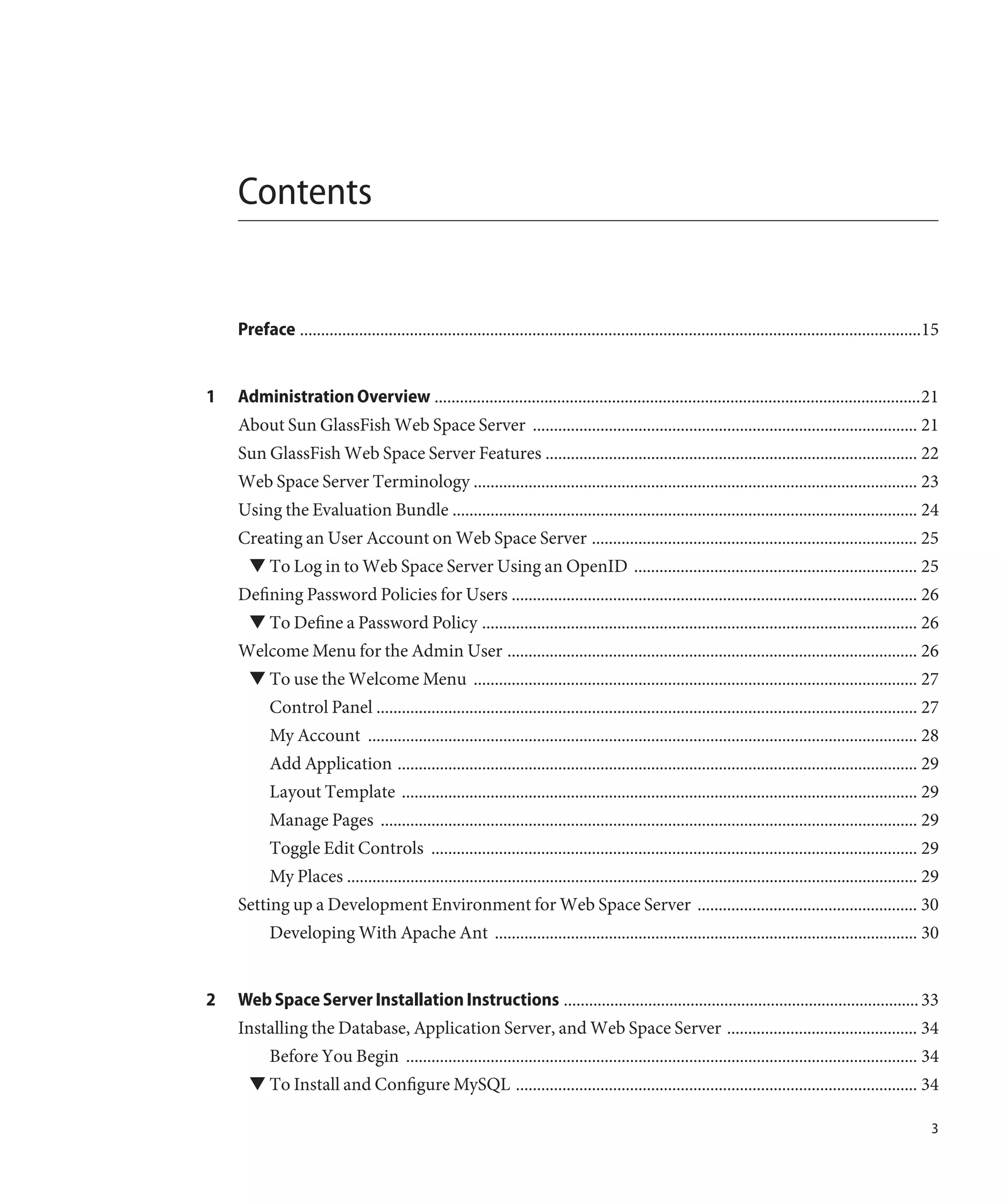 Contents


    Preface ...................................................................................................................................................15


1   Administration Overview ...................................................................................................................21
    About Sun GlassFish Web Space Server ........................................................................................... 21
    Sun GlassFish Web Space Server Features ........................................................................................ 22
    Web Space Server Terminology ......................................................................................................... 23
    Using the Evaluation Bundle .............................................................................................................. 24
    Creating an User Account on Web Space Server ............................................................................. 25
      ▼ To Log in to Web Space Server Using an OpenID ................................................................... 25
    Defining Password Policies for Users ................................................................................................ 26
      ▼ To Define a Password Policy ....................................................................................................... 26
    Welcome Menu for the Admin User ................................................................................................. 26
      ▼ To use the Welcome Menu ......................................................................................................... 27
           Control Panel ................................................................................................................................ 27
           My Account .................................................................................................................................. 28
           Add Application ........................................................................................................................... 29
           Layout Template .......................................................................................................................... 29
           Manage Pages ............................................................................................................................... 29
           Toggle Edit Controls ................................................................................................................... 29
           My Places ....................................................................................................................................... 29
    Setting up a Development Environment for Web Space Server .................................................... 30
           Developing With Apache Ant .................................................................................................... 30


2   Web Space Server Installation Instructions .................................................................................... 33
    Installing the Database, Application Server, and Web Space Server ............................................. 34
           Before You Begin ......................................................................................................................... 34
      ▼ To Install and Configure MySQL ............................................................................................... 34

                                                                                                                                                               3
 
