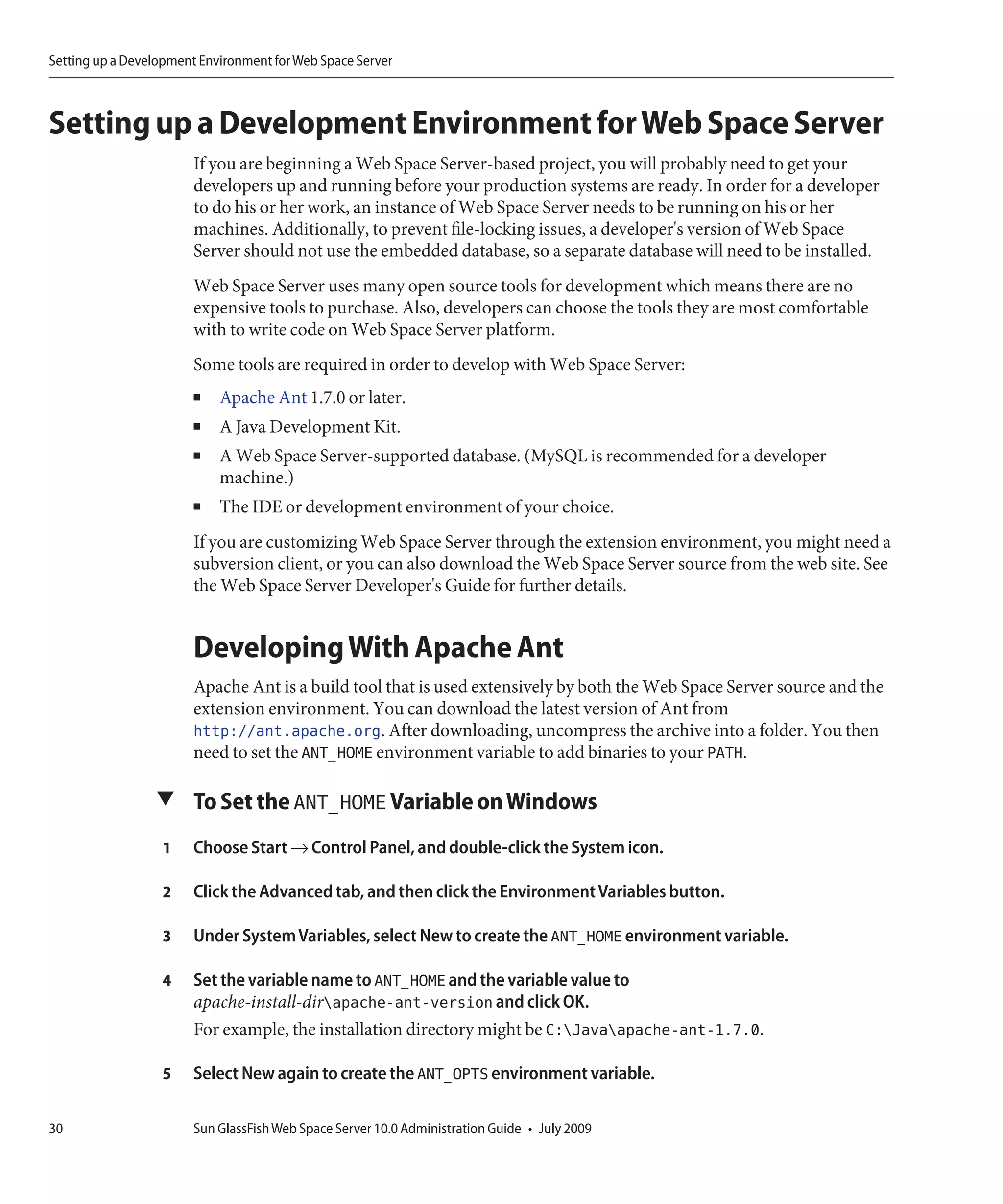 Setting up a Development Environment for Web Space Server



Setting up a Development Environment for Web Space Server
                       If you are beginning a Web Space Server-based project, you will probably need to get your
                       developers up and running before your production systems are ready. In order for a developer
                       to do his or her work, an instance of Web Space Server needs to be running on his or her
                       machines. Additionally, to prevent file-locking issues, a developer's version of Web Space
                       Server should not use the embedded database, so a separate database will need to be installed.
                       Web Space Server uses many open source tools for development which means there are no
                       expensive tools to purchase. Also, developers can choose the tools they are most comfortable
                       with to write code on Web Space Server platform.
                       Some tools are required in order to develop with Web Space Server:
                       ■    Apache Ant 1.7.0 or later.
                       ■    A Java Development Kit.
                       ■    A Web Space Server-supported database. (MySQL is recommended for a developer
                            machine.)
                       ■    The IDE or development environment of your choice.
                       If you are customizing Web Space Server through the extension environment, you might need a
                       subversion client, or you can also download the Web Space Server source from the web site. See
                       the Web Space Server Developer's Guide for further details.


                       Developing With Apache Ant
                       Apache Ant is a build tool that is used extensively by both the Web Space Server source and the
                       extension environment. You can download the latest version of Ant from
                       http://ant.apache.org. After downloading, uncompress the archive into a folder. You then
                       need to set the ANT_HOME environment variable to add binaries to your PATH.

                 ▼ To Set the ANT_HOME Variable on Windows

                  1    Choose Start → Control Panel, and double-click the System icon.

                  2    Click the Advanced tab, and then click the Environment Variables button.

                  3    Under System Variables, select New to create the ANT_HOME environment variable.

                  4    Set the variable name to ANT_HOME and the variable value to
                       apache-install-dirapache-ant-version and click OK.
                       For example, the installation directory might be C:Javaapache-ant-1.7.0.

                  5    Select New again to create the ANT_OPTS environment variable.

30                     Sun GlassFish Web Space Server 10.0 Administration Guide • July 2009
 