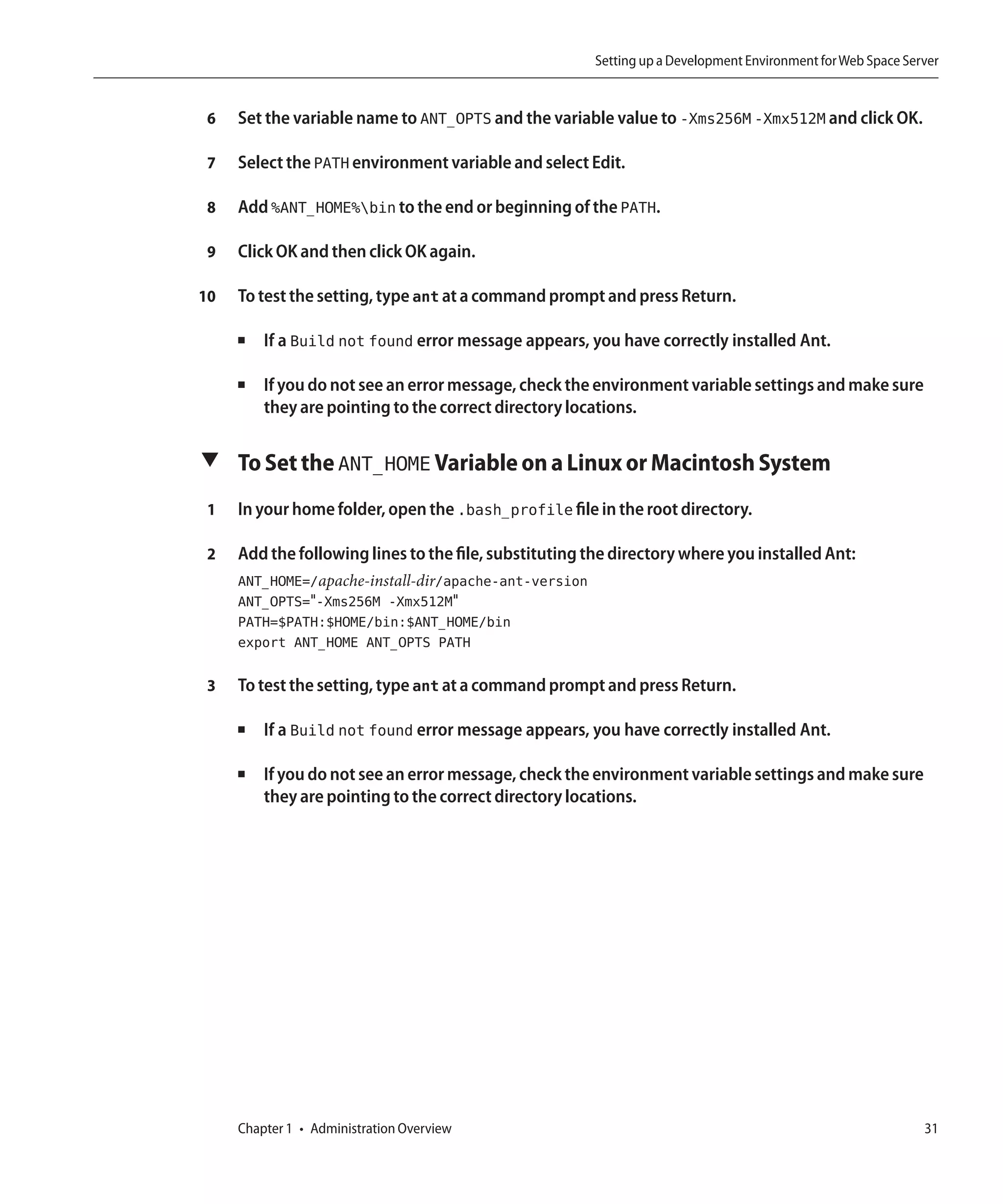 Setting up a Development Environment for Web Space Server


 6   Set the variable name to ANT_OPTS and the variable value to -Xms256M -Xmx512M and click OK.

 7   Select the PATH environment variable and select Edit.

 8   Add %ANT_HOME%bin to the end or beginning of the PATH.

 9   Click OK and then click OK again.

10   To test the setting, type ant at a command prompt and press Return.

     ■   If a Build not found error message appears, you have correctly installed Ant.

     ■   If you do not see an error message, check the environment variable settings and make sure
         they are pointing to the correct directory locations.

▼ To Set the ANT_HOME Variable on a Linux or Macintosh System

 1   In your home folder, open the .bash_profile file in the root directory.

 2   Add the following lines to the file, substituting the directory where you installed Ant:
     ANT_HOME=/apache-install-dir/apache-ant-version
     ANT_OPTS="-Xms256M -Xmx512M"
     PATH=$PATH:$HOME/bin:$ANT_HOME/bin
     export ANT_HOME ANT_OPTS PATH

 3   To test the setting, type ant at a command prompt and press Return.

     ■   If a Build not found error message appears, you have correctly installed Ant.

     ■   If you do not see an error message, check the environment variable settings and make sure
         they are pointing to the correct directory locations.




     Chapter 1 • Administration Overview                                                                     31
 