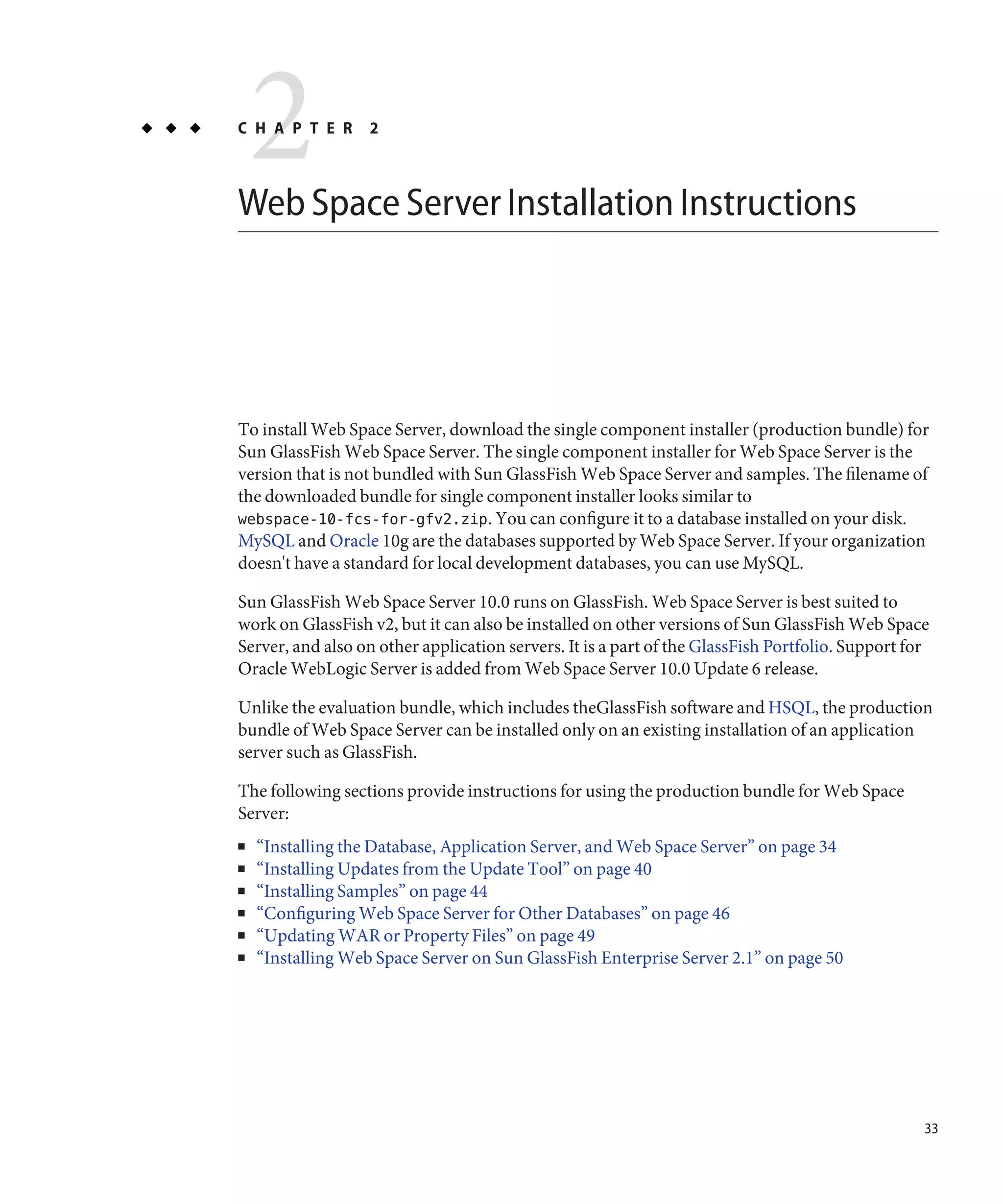 2
C H A P T E R      2



Web Space Server Installation Instructions




To install Web Space Server, download the single component installer (production bundle) for
Sun GlassFish Web Space Server. The single component installer for Web Space Server is the
version that is not bundled with Sun GlassFish Web Space Server and samples. The filename of
the downloaded bundle for single component installer looks similar to
webspace-10-fcs-for-gfv2.zip. You can configure it to a database installed on your disk.
MySQL and Oracle 10g are the databases supported by Web Space Server. If your organization
doesn't have a standard for local development databases, you can use MySQL.

Sun GlassFish Web Space Server 10.0 runs on GlassFish. Web Space Server is best suited to
work on GlassFish v2, but it can also be installed on other versions of Sun GlassFish Web Space
Server, and also on other application servers. It is a part of the GlassFish Portfolio. Support for
Oracle WebLogic Server is added from Web Space Server 10.0 Update 6 release.

Unlike the evaluation bundle, which includes theGlassFish software and HSQL, the production
bundle of Web Space Server can be installed only on an existing installation of an application
server such as GlassFish.

The following sections provide instructions for using the production bundle for Web Space
Server:
■   “Installing the Database, Application Server, and Web Space Server” on page 34
■   “Installing Updates from the Update Tool” on page 40
■   “Installing Samples” on page 44
■   “Configuring Web Space Server for Other Databases” on page 46
■   “Updating WAR or Property Files” on page 49
■   “Installing Web Space Server on Sun GlassFish Enterprise Server 2.1” on page 50




                                                                                                  33
 