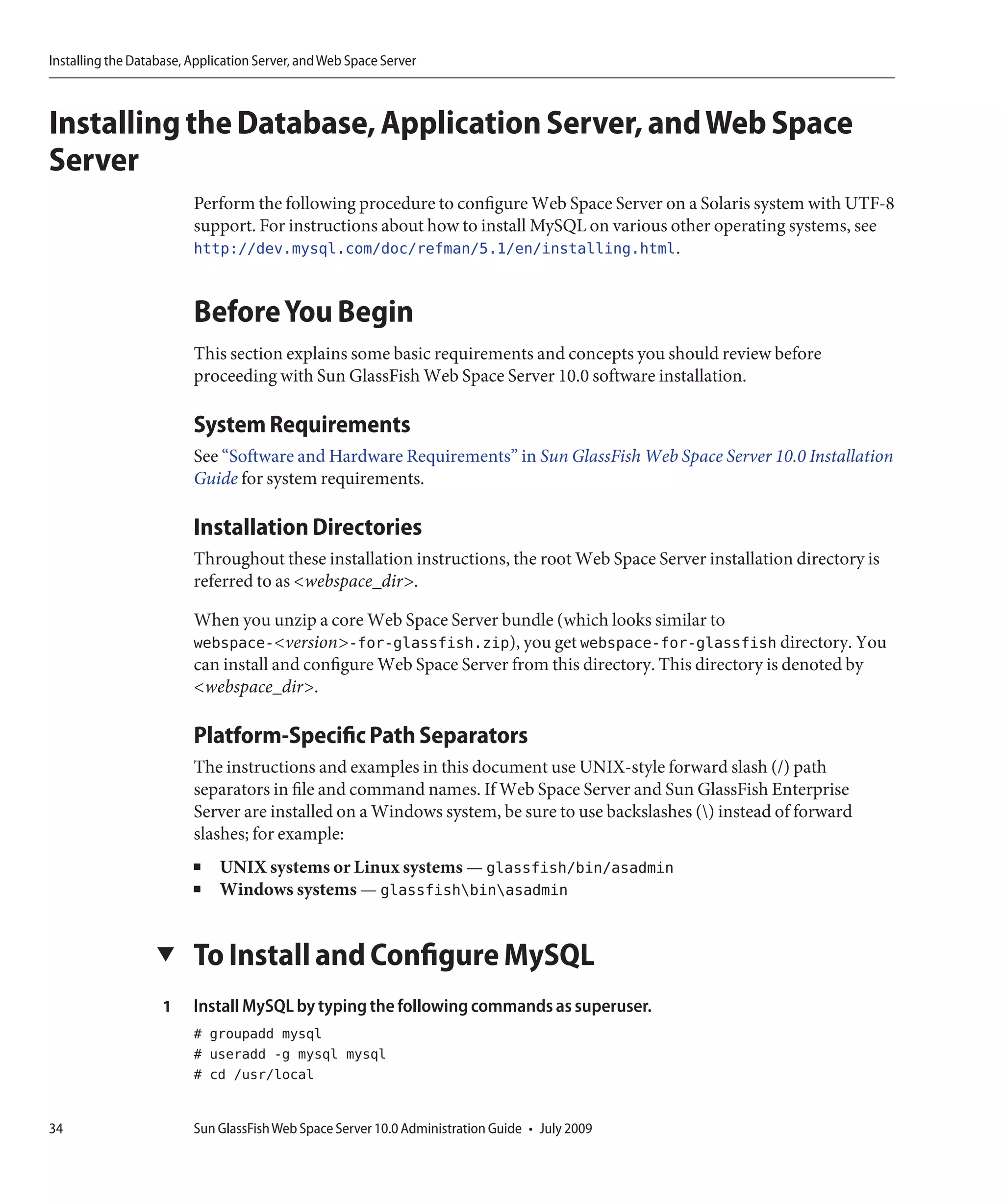 Installing the Database, Application Server, and Web Space Server



Installing the Database, Application Server, and Web Space
Server
                         Perform the following procedure to configure Web Space Server on a Solaris system with UTF-8
                         support. For instructions about how to install MySQL on various other operating systems, see
                         http://dev.mysql.com/doc/refman/5.1/en/installing.html.


                         Before You Begin
                         This section explains some basic requirements and concepts you should review before
                         proceeding with Sun GlassFish Web Space Server 10.0 software installation.

                         System Requirements
                         See “Software and Hardware Requirements” in Sun GlassFish Web Space Server 10.0 Installation
                         Guide for system requirements.

                         Installation Directories
                         Throughout these installation instructions, the root Web Space Server installation directory is
                         referred to as <webspace_dir>.

                         When you unzip a core Web Space Server bundle (which looks similar to
                         webspace-<version>-for-glassfish.zip), you get webspace-for-glassfish directory. You
                         can install and configure Web Space Server from this directory. This directory is denoted by
                         <webspace_dir>.

                         Platform-Specific Path Separators
                         The instructions and examples in this document use UNIX-style forward slash (/) path
                         separators in file and command names. If Web Space Server and Sun GlassFish Enterprise
                         Server are installed on a Windows system, be sure to use backslashes () instead of forward
                         slashes; for example:
                         ■    UNIX systems or Linux systems — glassfish/bin/asadmin
                         ■    Windows systems — glassfishbinasadmin


                   ▼     To Install and Configure MySQL
                    1    Install MySQL by typing the following commands as superuser.
                         # groupadd mysql
                         # useradd -g mysql mysql
                         # cd /usr/local


34                       Sun GlassFish Web Space Server 10.0 Administration Guide • July 2009
 
