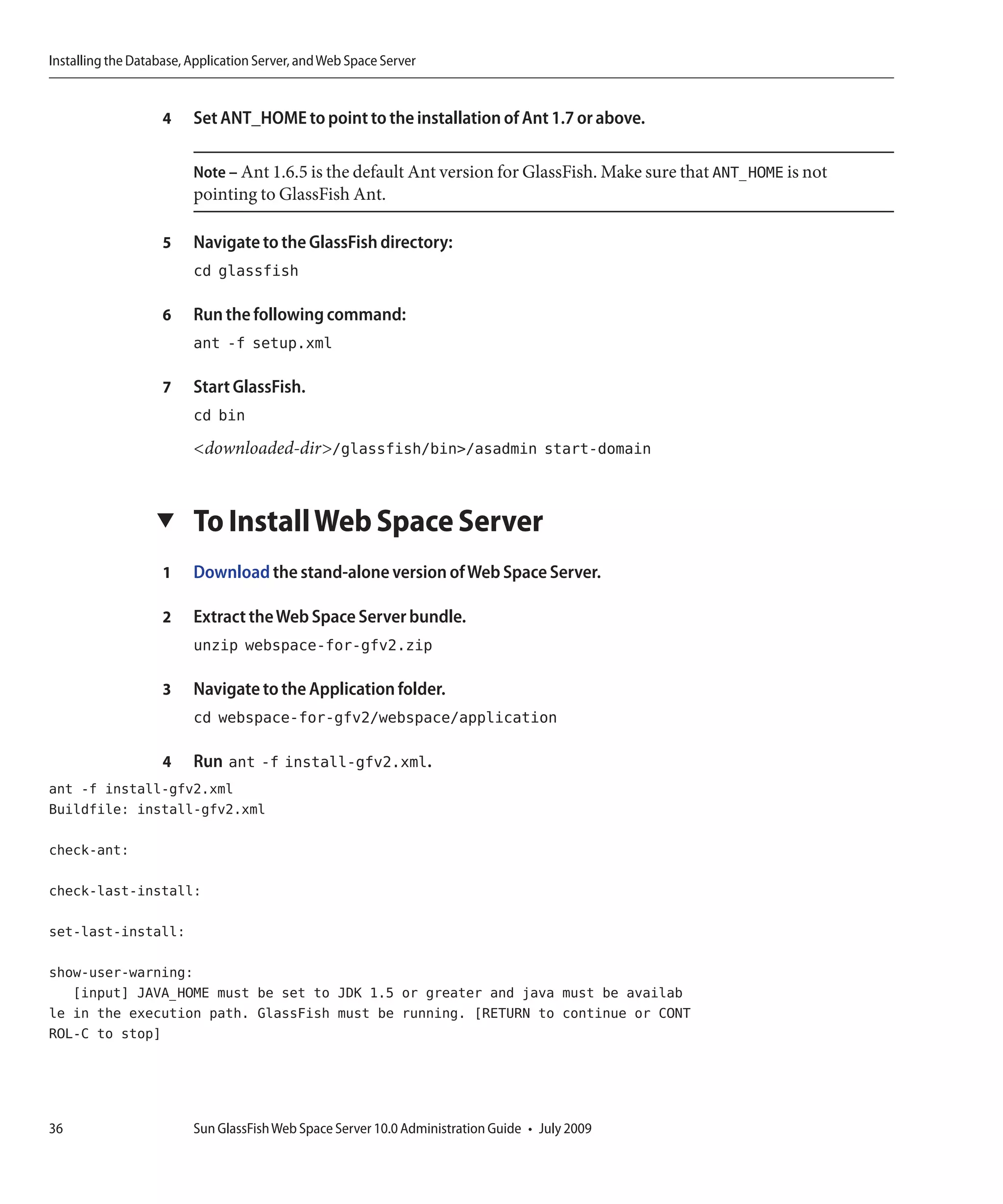 Installing the Database, Application Server, and Web Space Server


                    4    Set ANT_HOME to point to the installation of Ant 1.7 or above.

                         Note – Ant 1.6.5 is the default Ant version for GlassFish. Make sure that ANT_HOME is not
                         pointing to GlassFish Ant.

                    5    Navigate to the GlassFish directory:
                         cd glassfish

                    6    Run the following command:
                         ant -f setup.xml

                    7    Start GlassFish.
                         cd bin
                         <downloaded-dir>/glassfish/bin>/asadmin start-domain


                   ▼     To Install Web Space Server
                    1    Download the stand-alone version of Web Space Server.

                    2    Extract the Web Space Server bundle.
                         unzip webspace-for-gfv2.zip

                    3    Navigate to the Application folder.
                         cd webspace-for-gfv2/webspace/application

                    4    Run ant -f install-gfv2.xml.
ant -f install-gfv2.xml
Buildfile: install-gfv2.xml

check-ant:

check-last-install:

set-last-install:

show-user-warning:
   [input] JAVA_HOME must be set to JDK 1.5 or greater and java must be availab
le in the execution path. GlassFish must be running. [RETURN to continue or CONT
ROL-C to stop]




36                       Sun GlassFish Web Space Server 10.0 Administration Guide • July 2009
 