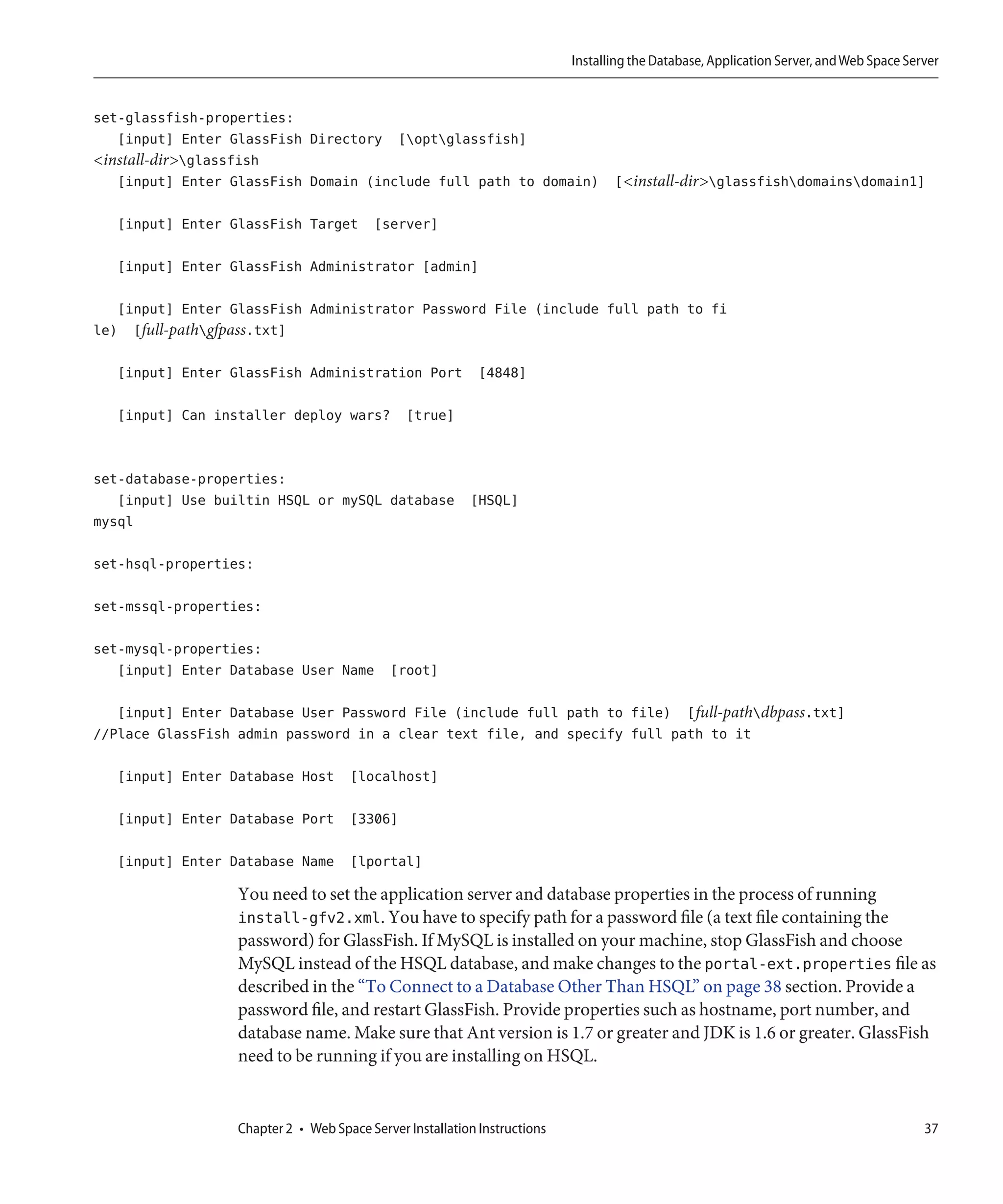 Installing the Database, Application Server, and Web Space Server


set-glassfish-properties:
   [input] Enter GlassFish Directory [optglassfish]
<install-dir>glassfish
   [input] Enter GlassFish Domain (include full path to domain) [<install-dir>glassfishdomainsdomain1]

   [input] Enter GlassFish Target [server]

   [input] Enter GlassFish Administrator [admin]

   [input] Enter GlassFish Administrator Password File (include full path to fi
le) [full-pathgfpass.txt]

   [input] Enter GlassFish Administration Port [4848]

   [input] Can installer deploy wars? [true]


set-database-properties:
   [input] Use builtin HSQL or mySQL database [HSQL]
mysql

set-hsql-properties:

set-mssql-properties:

set-mysql-properties:
   [input] Enter Database User Name [root]

   [input] Enter Database User Password File (include full path to file) [full-pathdbpass.txt]
//Place GlassFish admin password in a clear text file, and specify full path to it

   [input] Enter Database Host [localhost]

   [input] Enter Database Port [3306]

   [input] Enter Database Name [lportal]

                  You need to set the application server and database properties in the process of running
                  install-gfv2.xml. You have to specify path for a password file (a text file containing the
                  password) for GlassFish. If MySQL is installed on your machine, stop GlassFish and choose
                  MySQL instead of the HSQL database, and make changes to the portal-ext.properties file as
                  described in the “To Connect to a Database Other Than HSQL” on page 38 section. Provide a
                  password file, and restart GlassFish. Provide properties such as hostname, port number, and
                  database name. Make sure that Ant version is 1.7 or greater and JDK is 1.6 or greater. GlassFish
                  need to be running if you are installing on HSQL.


                  Chapter 2 • Web Space Server Installation Instructions                                                                 37
 