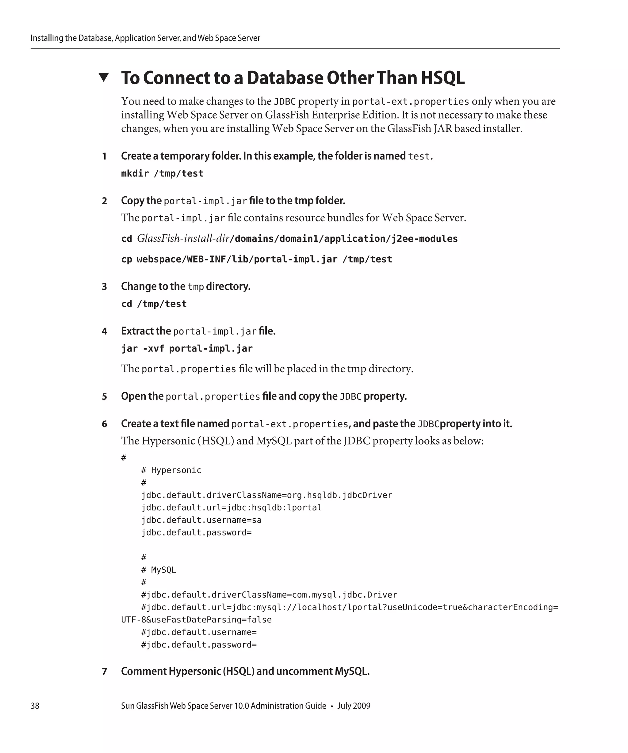 Installing the Database, Application Server, and Web Space Server



                   ▼     To Connect to a Database Other Than HSQL
                         You need to make changes to the JDBC property in portal-ext.properties only when you are
                         installing Web Space Server on GlassFish Enterprise Edition. It is not necessary to make these
                         changes, when you are installing Web Space Server on the GlassFish JAR based installer.

                    1    Create a temporary folder. In this example, the folder is named test.
                         mkdir /tmp/test

                    2    Copy the portal-impl.jar file to the tmp folder.
                         The portal-impl.jar file contains resource bundles for Web Space Server.
                         cd GlassFish-install-dir/domains/domain1/application/j2ee-modules
                         cp webspace/WEB-INF/lib/portal-impl.jar /tmp/test

                    3    Change to the tmp directory.
                         cd /tmp/test

                    4    Extract the portal-impl.jar file.
                         jar -xvf portal-impl.jar
                         The portal.properties file will be placed in the tmp directory.

                    5    Open the portal.properties file and copy the JDBC property.

                    6    Create a text file named portal-ext.properties, and paste the JDBCproperty into it.
                         The Hypersonic (HSQL) and MySQL part of the JDBC property looks as below:
                         #
                               # Hypersonic
                               #
                               jdbc.default.driverClassName=org.hsqldb.jdbcDriver
                               jdbc.default.url=jdbc:hsqldb:lportal
                               jdbc.default.username=sa
                               jdbc.default.password=

                             #
                             # MySQL
                             #
                             #jdbc.default.driverClassName=com.mysql.jdbc.Driver
                             #jdbc.default.url=jdbc:mysql://localhost/lportal?useUnicode=true&characterEncoding=
                         UTF-8&useFastDateParsing=false
                             #jdbc.default.username=
                             #jdbc.default.password=

                    7    Comment Hypersonic (HSQL) and uncomment MySQL.

38                       Sun GlassFish Web Space Server 10.0 Administration Guide • July 2009
 