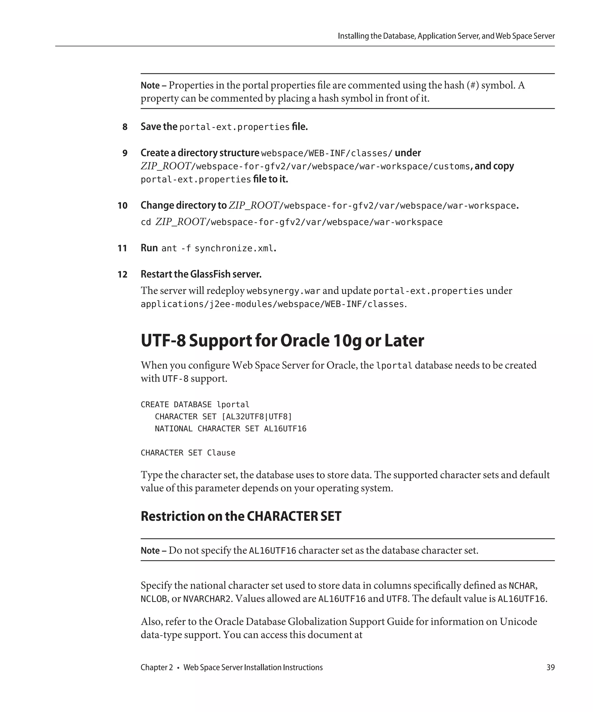 Installing the Database, Application Server, and Web Space Server




     Note – Properties in the portal properties file are commented using the hash (#) symbol. A
     property can be commented by placing a hash symbol in front of it.

 8   Save the portal-ext.properties file.

 9   Create a directory structure webspace/WEB-INF/classes/ under
     ZIP_ROOT/webspace-for-gfv2/var/webspace/war-workspace/customs, and copy
     portal-ext.properties file to it.

10   Change directory to ZIP_ROOT/webspace-for-gfv2/var/webspace/war-workspace.
     cd ZIP_ROOT/webspace-for-gfv2/var/webspace/war-workspace

11   Run ant -f synchronize.xml.

12   Restart the GlassFish server.
     The server will redeploy websynergy.war and update portal-ext.properties under
     applications/j2ee-modules/webspace/WEB-INF/classes.


     UTF-8 Support for Oracle 10g or Later
     When you configure Web Space Server for Oracle, the lportal database needs to be created
     with UTF-8 support.

     CREATE DATABASE lportal
        CHARACTER SET [AL32UTF8|UTF8]
        NATIONAL CHARACTER SET AL16UTF16

     CHARACTER SET Clause

     Type the character set, the database uses to store data. The supported character sets and default
     value of this parameter depends on your operating system.

     Restriction on the CHARACTER SET

     Note – Do not specify the AL16UTF16 character set as the database character set.


     Specify the national character set used to store data in columns specifically defined as NCHAR,
     NCLOB, or NVARCHAR2. Values allowed are AL16UTF16 and UTF8. The default value is AL16UTF16.

     Also, refer to the Oracle Database Globalization Support Guide for information on Unicode
     data-type support. You can access this document at

     Chapter 2 • Web Space Server Installation Instructions                                                                 39
 