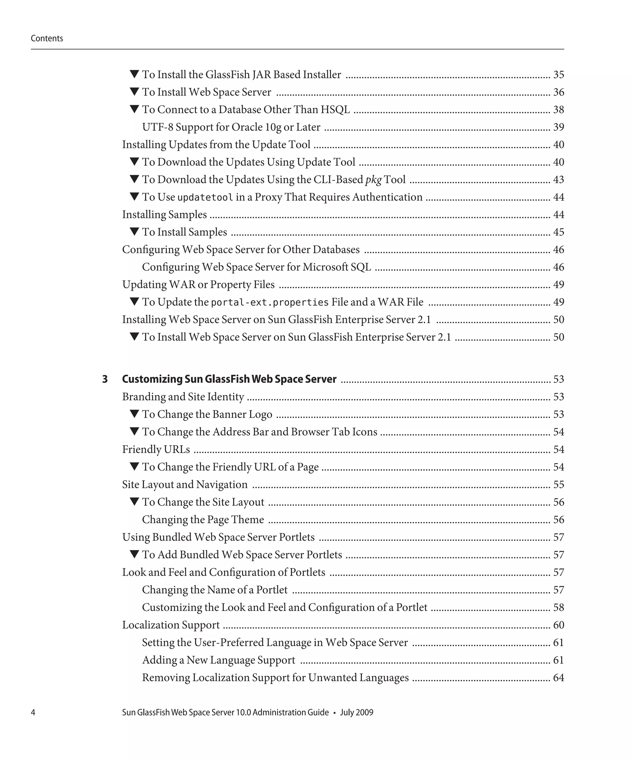 Contents


                 ▼ To Install the GlassFish JAR Based Installer ............................................................................. 35
                 ▼ To Install Web Space Server ....................................................................................................... 36
                 ▼ To Connect to a Database Other Than HSQL .......................................................................... 38
                   UTF-8 Support for Oracle 10g or Later ..................................................................................... 39
               Installing Updates from the Update Tool ......................................................................................... 40
                 ▼ To Download the Updates Using Update Tool ........................................................................ 40
                 ▼ To Download the Updates Using the CLI-Based pkg Tool ..................................................... 43
                 ▼ To Use updatetool in a Proxy That Requires Authentication ............................................... 44
               Installing Samples ................................................................................................................................ 44
                 ▼ To Install Samples ........................................................................................................................ 45
               Configuring Web Space Server for Other Databases ...................................................................... 46
                   Configuring Web Space Server for Microsoft SQL .................................................................. 46
               Updating WAR or Property Files ...................................................................................................... 49
                 ▼ To Update the portal-ext.properties File and a WAR File .............................................. 49
               Installing Web Space Server on Sun GlassFish Enterprise Server 2.1 ........................................... 50
                 ▼ To Install Web Space Server on Sun GlassFish Enterprise Server 2.1 .................................... 50


           3   Customizing Sun GlassFish Web Space Server ............................................................................... 53
               Branding and Site Identity .................................................................................................................. 53
                ▼ To Change the Banner Logo ....................................................................................................... 53
                ▼ To Change the Address Bar and Browser Tab Icons ................................................................ 54
               Friendly URLs ...................................................................................................................................... 54
                 ▼ To Change the Friendly URL of a Page ...................................................................................... 54
               Site Layout and Navigation ................................................................................................................ 55
                 ▼ To Change the Site Layout .......................................................................................................... 56
                    Changing the Page Theme .......................................................................................................... 56
               Using Bundled Web Space Server Portlets ....................................................................................... 57
                ▼ To Add Bundled Web Space Server Portlets ............................................................................. 57
               Look and Feel and Configuration of Portlets ................................................................................... 57
                   Changing the Name of a Portlet ................................................................................................. 57
                   Customizing the Look and Feel and Configuration of a Portlet ............................................. 58
               Localization Support ........................................................................................................................... 60
                     Setting the User-Preferred Language in Web Space Server .................................................... 61
                     Adding a New Language Support .............................................................................................. 61
                     Removing Localization Support for Unwanted Languages .................................................... 64

4              Sun GlassFish Web Space Server 10.0 Administration Guide • July 2009
 