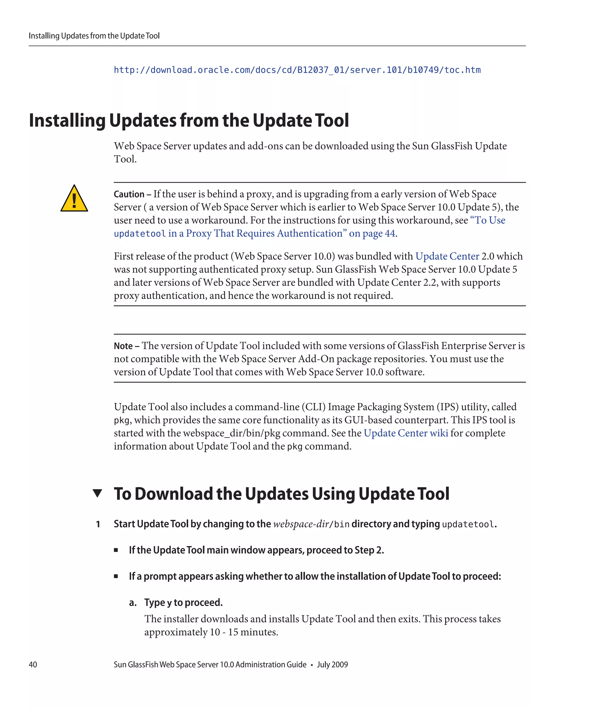 Installing Updates from the Update Tool


                         http://download.oracle.com/docs/cd/B12037_01/server.101/b10749/toc.htm



Installing Updates from the Update Tool
                         Web Space Server updates and add-ons can be downloaded using the Sun GlassFish Update
                         Tool.


                         Caution – If the user is behind a proxy, and is upgrading from a early version of Web Space
                         Server ( a version of Web Space Server which is earlier to Web Space Server 10.0 Update 5), the
                         user need to use a workaround. For the instructions for using this workaround, see “To Use
                         updatetool in a Proxy That Requires Authentication” on page 44.

                         First release of the product (Web Space Server 10.0) was bundled with Update Center 2.0 which
                         was not supporting authenticated proxy setup. Sun GlassFish Web Space Server 10.0 Update 5
                         and later versions of Web Space Server are bundled with Update Center 2.2, with supports
                         proxy authentication, and hence the workaround is not required.



                         Note – The version of Update Tool included with some versions of GlassFish Enterprise Server is
                         not compatible with the Web Space Server Add-On package repositories. You must use the
                         version of Update Tool that comes with Web Space Server 10.0 software.


                         Update Tool also includes a command-line (CLI) Image Packaging System (IPS) utility, called
                         pkg, which provides the same core functionality as its GUI-based counterpart. This IPS tool is
                         started with the webspace_dir/bin/pkg command. See the Update Center wiki for complete
                         information about Update Tool and the pkg command.



                  ▼      To Download the Updates Using Update Tool
                   1     Start Update Tool by changing to the webspace-dir/bin directory and typing updatetool.

                         ■   If the Update Tool main window appears, proceed to Step 2.

                         ■   If a prompt appears asking whether to allow the installation of Update Tool to proceed:

                             a. Type y to proceed.
                                  The installer downloads and installs Update Tool and then exits. This process takes
                                  approximately 10 - 15 minutes.

40                       Sun GlassFish Web Space Server 10.0 Administration Guide • July 2009
 