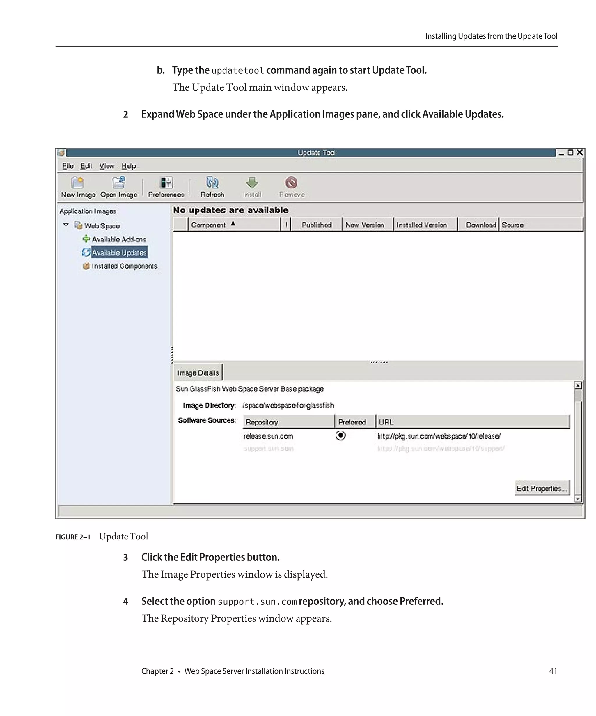 Installing Updates from the Update Tool


                           b. Type the updatetool command again to start Update Tool.
                               The Update Tool main window appears.

                  2   Expand Web Space under the Application Images pane, and click Available Updates.




FIGURE 2–1   Update Tool

                  3   Click the Edit Properties button.
                      The Image Properties window is displayed.

                  4   Select the option support.sun.com repository, and choose Preferred.
                      The Repository Properties window appears.



                      Chapter 2 • Web Space Server Installation Instructions                                            41
 