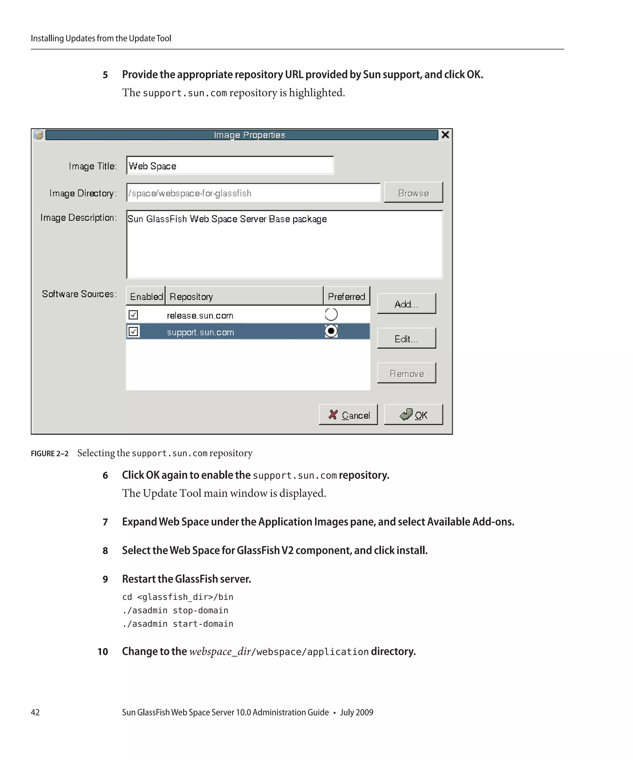 Installing Updates from the Update Tool


                   5     Provide the appropriate repository URL provided by Sun support, and click OK.
                         The support.sun.com repository is highlighted.




FIGURE 2–2   Selecting the support.sun.com repository

                   6     Click OK again to enable the support.sun.com repository.
                         The Update Tool main window is displayed.

                   7     Expand Web Space under the Application Images pane, and select Available Add-ons.

                   8     Select the Web Space for GlassFish V2 component, and click install.

                   9     Restart the GlassFish server.
                         cd <glassfish_dir>/bin
                         ./asadmin stop-domain
                         ./asadmin start-domain

                  10     Change to the webspace_dir/webspace/application directory.




42                       Sun GlassFish Web Space Server 10.0 Administration Guide • July 2009
 