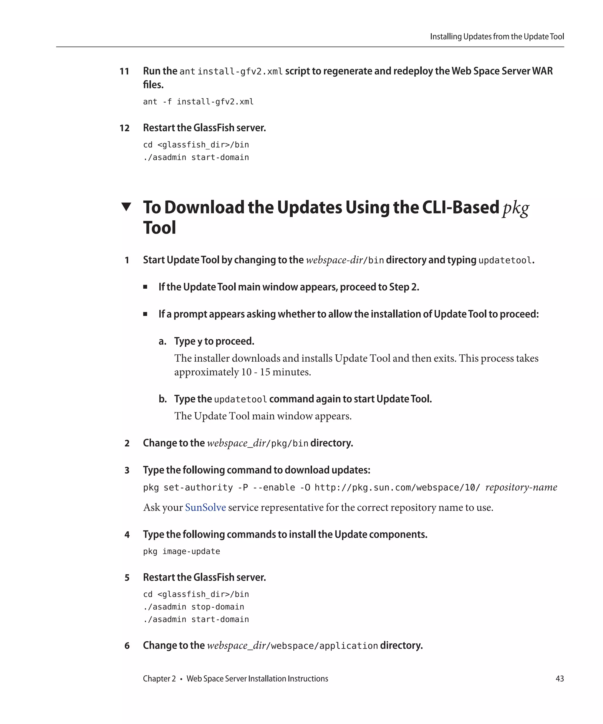 Installing Updates from the Update Tool


11   Run the ant install-gfv2.xml script to regenerate and redeploy the Web Space Server WAR
     files.
     ant -f install-gfv2.xml

12   Restart the GlassFish server.
     cd <glassfish_dir>/bin
     ./asadmin start-domain




▼    To Download the Updates Using the CLI-Based pkg
     Tool
 1   Start Update Tool by changing to the webspace-dir/bin directory and typing updatetool.

     ■   If the Update Tool main window appears, proceed to Step 2.

     ■   If a prompt appears asking whether to allow the installation of Update Tool to proceed:

         a. Type y to proceed.
              The installer downloads and installs Update Tool and then exits. This process takes
              approximately 10 - 15 minutes.

         b. Type the updatetool command again to start Update Tool.
              The Update Tool main window appears.

 2   Change to the webspace_dir/pkg/bin directory.

 3   Type the following command to download updates:
     pkg set-authority -P --enable -O http://pkg.sun.com/webspace/10/ repository-name
     Ask your SunSolve service representative for the correct repository name to use.

 4   Type the following commands to install the Update components.
     pkg image-update

 5   Restart the GlassFish server.
     cd <glassfish_dir>/bin
     ./asadmin stop-domain
     ./asadmin start-domain

 6   Change to the webspace_dir/webspace/application directory.

     Chapter 2 • Web Space Server Installation Instructions                                                 43
 