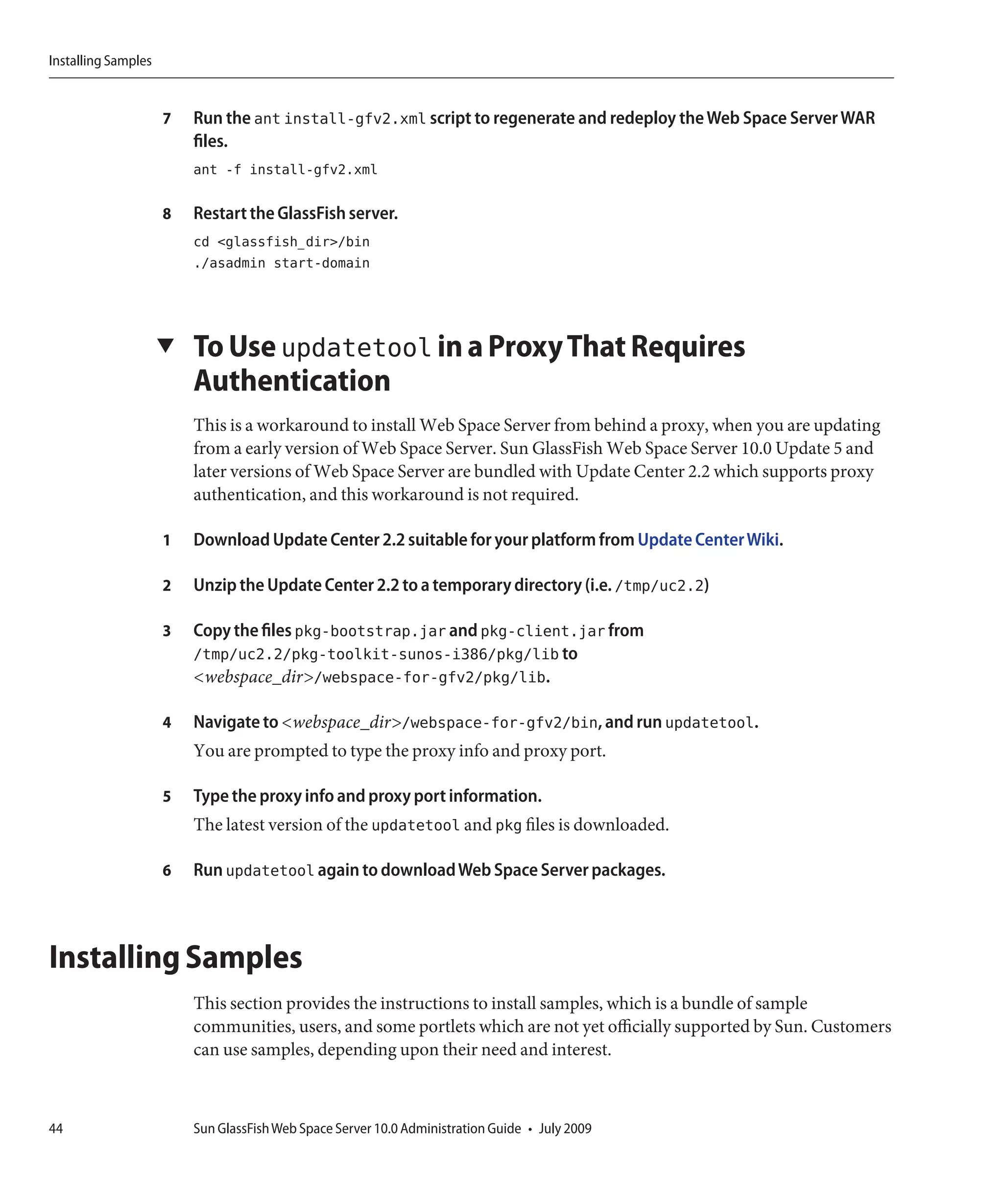 Installing Samples


                     7   Run the ant install-gfv2.xml script to regenerate and redeploy the Web Space Server WAR
                         files.
                         ant -f install-gfv2.xml

                     8   Restart the GlassFish server.
                         cd <glassfish_dir>/bin
                         ./asadmin start-domain




                     ▼   To Use updatetool in a Proxy That Requires
                         Authentication
                         This is a workaround to install Web Space Server from behind a proxy, when you are updating
                         from a early version of Web Space Server. Sun GlassFish Web Space Server 10.0 Update 5 and
                         later versions of Web Space Server are bundled with Update Center 2.2 which supports proxy
                         authentication, and this workaround is not required.

                     1   Download Update Center 2.2 suitable for your platform from Update Center Wiki.

                     2   Unzip the Update Center 2.2 to a temporary directory (i.e. /tmp/uc2.2)

                     3   Copy the files pkg-bootstrap.jar and pkg-client.jar from
                         /tmp/uc2.2/pkg-toolkit-sunos-i386/pkg/lib to
                         <webspace_dir>/webspace-for-gfv2/pkg/lib.

                     4   Navigate to <webspace_dir>/webspace-for-gfv2/bin, and run updatetool.
                         You are prompted to type the proxy info and proxy port.

                     5   Type the proxy info and proxy port information.
                         The latest version of the updatetool and pkg files is downloaded.

                     6   Run updatetool again to download Web Space Server packages.



Installing Samples
                         This section provides the instructions to install samples, which is a bundle of sample
                         communities, users, and some portlets which are not yet officially supported by Sun. Customers
                         can use samples, depending upon their need and interest.



44                       Sun GlassFish Web Space Server 10.0 Administration Guide • July 2009
 
