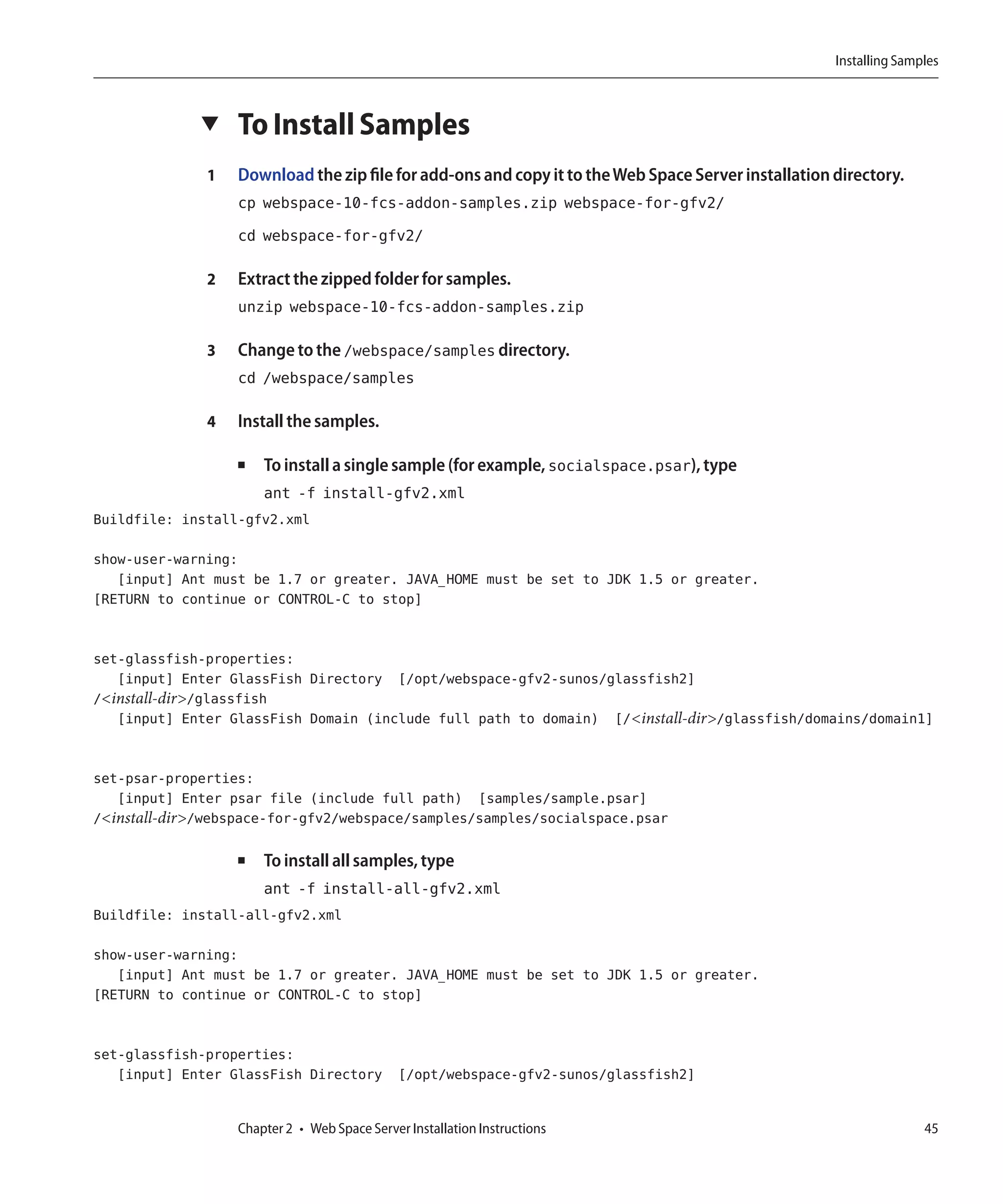 Installing Samples



             ▼    To Install Samples
              1   Download the zip file for add-ons and copy it to the Web Space Server installation directory.
                  cp webspace-10-fcs-addon-samples.zip webspace-for-gfv2/
                  cd webspace-for-gfv2/

              2   Extract the zipped folder for samples.
                  unzip webspace-10-fcs-addon-samples.zip

              3   Change to the /webspace/samples directory.
                  cd /webspace/samples

              4   Install the samples.

                  ■   To install a single sample (for example, socialspace.psar), type
                      ant -f install-gfv2.xml
Buildfile: install-gfv2.xml

show-user-warning:
   [input] Ant must be 1.7 or greater. JAVA_HOME must be set to JDK 1.5 or greater.
[RETURN to continue or CONTROL-C to stop]


set-glassfish-properties:
   [input] Enter GlassFish Directory [/opt/webspace-gfv2-sunos/glassfish2]
/<install-dir>/glassfish
   [input] Enter GlassFish Domain (include full path to domain) [/<install-dir>/glassfish/domains/domain1]


set-psar-properties:
   [input] Enter psar file (include full path) [samples/sample.psar]
/<install-dir>/webspace-for-gfv2/webspace/samples/samples/socialspace.psar

                  ■   To install all samples, type
                      ant -f install-all-gfv2.xml
Buildfile: install-all-gfv2.xml

show-user-warning:
   [input] Ant must be 1.7 or greater. JAVA_HOME must be set to JDK 1.5 or greater.
[RETURN to continue or CONTROL-C to stop]


set-glassfish-properties:
   [input] Enter GlassFish Directory [/opt/webspace-gfv2-sunos/glassfish2]


                  Chapter 2 • Web Space Server Installation Instructions                                            45
 
