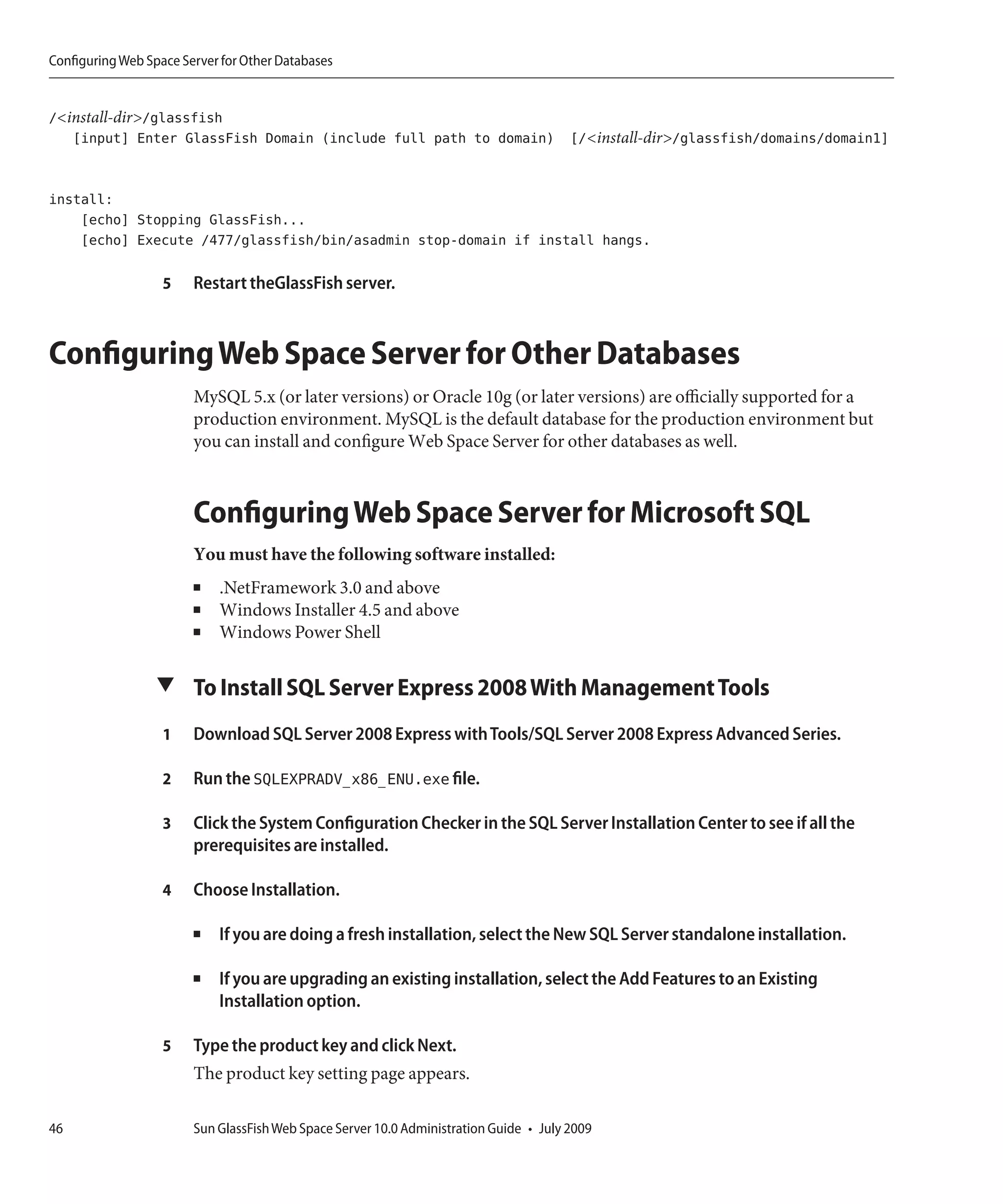 Configuring Web Space Server for Other Databases


/<install-dir>/glassfish
   [input] Enter GlassFish Domain (include full path to domain) [/<install-dir>/glassfish/domains/domain1]


install:
    [echo] Stopping GlassFish...
    [echo] Execute /477/glassfish/bin/asadmin stop-domain if install hangs.

                   5    Restart theGlassFish server.



Configuring Web Space Server for Other Databases
                        MySQL 5.x (or later versions) or Oracle 10g (or later versions) are officially supported for a
                        production environment. MySQL is the default database for the production environment but
                        you can install and configure Web Space Server for other databases as well.



                        Configuring Web Space Server for Microsoft SQL
                        You must have the following software installed:
                        ■   .NetFramework 3.0 and above
                        ■   Windows Installer 4.5 and above
                        ■   Windows Power Shell

                  ▼ To Install SQL Server Express 2008 With Management Tools

                   1    Download SQL Server 2008 Express with Tools/SQL Server 2008 Express Advanced Series.

                   2    Run the SQLEXPRADV_x86_ENU.exe file.

                   3    Click the System Configuration Checker in the SQL Server Installation Center to see if all the
                        prerequisites are installed.

                   4    Choose Installation.

                        ■   If you are doing a fresh installation, select the New SQL Server standalone installation.

                        ■   If you are upgrading an existing installation, select the Add Features to an Existing
                            Installation option.

                   5    Type the product key and click Next.
                        The product key setting page appears.

46                      Sun GlassFish Web Space Server 10.0 Administration Guide • July 2009
 