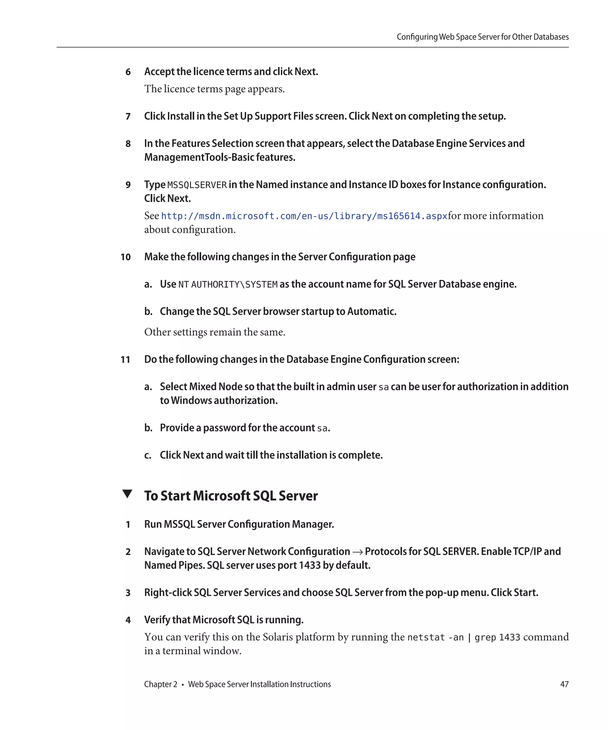Configuring Web Space Server for Other Databases


 6   Accept the licence terms and click Next.
     The licence terms page appears.

 7   Click Install in the Set Up Support Files screen. Click Next on completing the setup.

 8   In the Features Selection screen that appears, select the Database Engine Services and
     ManagementTools-Basic features.

 9   Type MSSQLSERVER in the Named instance and Instance ID boxes for Instance configuration.
     Click Next.
     See http://msdn.microsoft.com/en-us/library/ms165614.aspxfor more information
     about configuration.

10   Make the following changes in the Server Configuration page

     a. Use NT AUTHORITYSYSTEM as the account name for SQL Server Database engine.

     b. Change the SQL Server browser startup to Automatic.
     Other settings remain the same.

11   Do the following changes in the Database Engine Configuration screen:

     a. Select Mixed Node so that the built in admin user sa can be user for authorization in addition
        to Windows authorization.

     b. Provide a password for the account sa.

     c. Click Next and wait till the installation is complete.


▼ To Start Microsoft SQL Server

 1   Run MSSQL Server Configuration Manager.

 2   Navigate to SQL Server Network Configuration → Protocols for SQL SERVER. Enable TCP/IP and
     Named Pipes. SQL server uses port 1433 by default.

 3   Right-click SQL Server Services and choose SQL Server from the pop-up menu. Click Start.

 4   Verify that Microsoft SQL is running.
     You can verify this on the Solaris platform by running the netstat -an | grep 1433 command
     in a terminal window.

     Chapter 2 • Web Space Server Installation Instructions                                                   47
 