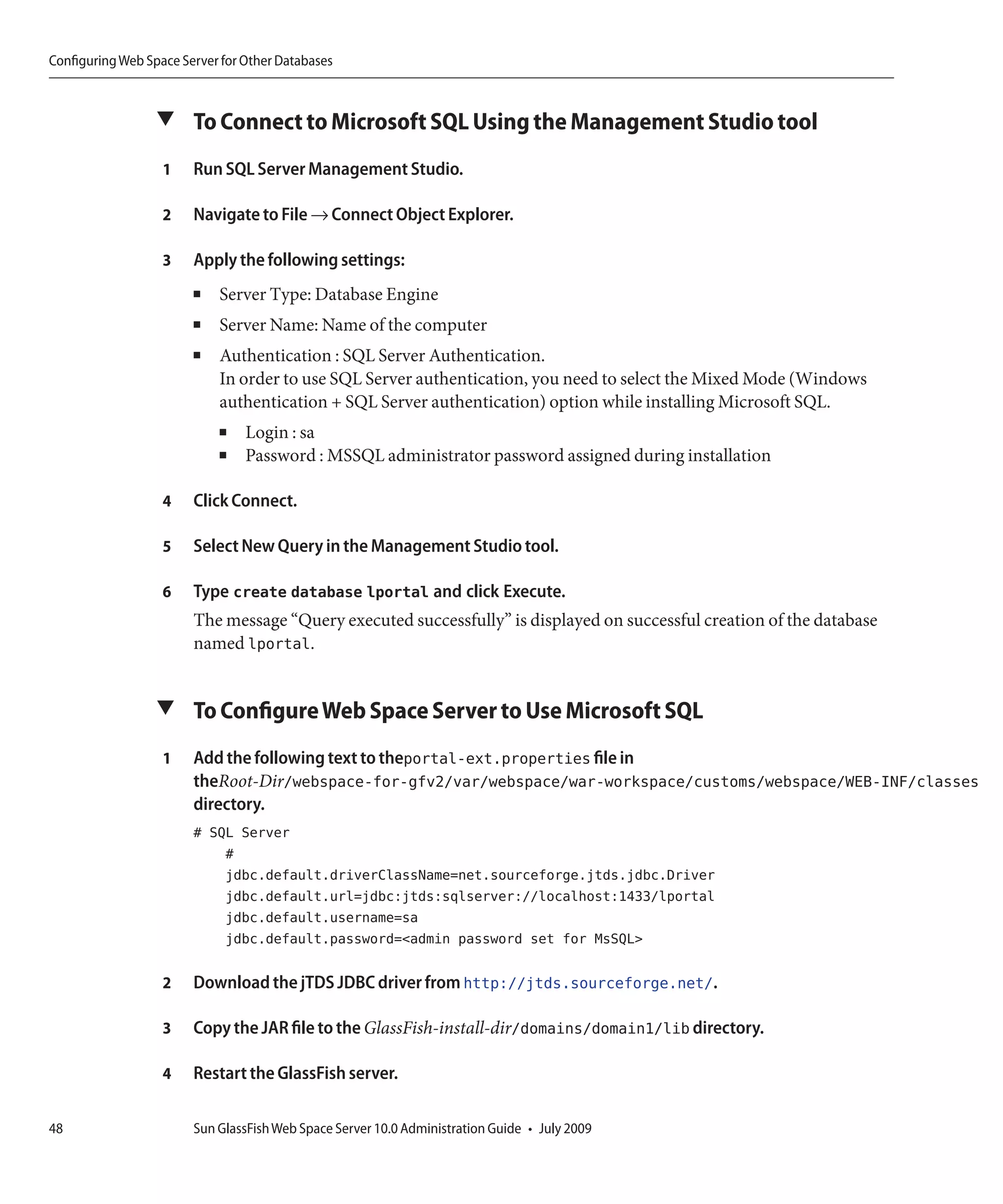 Configuring Web Space Server for Other Databases



                  ▼ To Connect to Microsoft SQL Using the Management Studio tool

                   1    Run SQL Server Management Studio.

                   2    Navigate to File → Connect Object Explorer.

                   3    Apply the following settings:
                        ■   Server Type: Database Engine
                        ■   Server Name: Name of the computer
                        ■   Authentication : SQL Server Authentication.
                            In order to use SQL Server authentication, you need to select the Mixed Mode (Windows
                            authentication + SQL Server authentication) option while installing Microsoft SQL.
                            ■    Login : sa
                            ■    Password : MSSQL administrator password assigned during installation

                   4    Click Connect.

                   5    Select New Query in the Management Studio tool.

                   6    Type create database lportal and click Execute.
                        The message “Query executed successfully” is displayed on successful creation of the database
                        named lportal.


                  ▼ To Configure Web Space Server to Use Microsoft SQL

                   1    Add the following text to theportal-ext.properties file in
                        theRoot-Dir/webspace-for-gfv2/var/webspace/war-workspace/customs/webspace/WEB-INF/classes
                        directory.
                        # SQL Server
                            #
                            jdbc.default.driverClassName=net.sourceforge.jtds.jdbc.Driver
                            jdbc.default.url=jdbc:jtds:sqlserver://localhost:1433/lportal
                            jdbc.default.username=sa
                            jdbc.default.password=<admin password set for MsSQL>

                   2    Download the jTDS JDBC driver from http://jtds.sourceforge.net/.

                   3    Copy the JAR file to the GlassFish-install-dir/domains/domain1/lib directory.

                   4    Restart the GlassFish server.

48                      Sun GlassFish Web Space Server 10.0 Administration Guide • July 2009
 