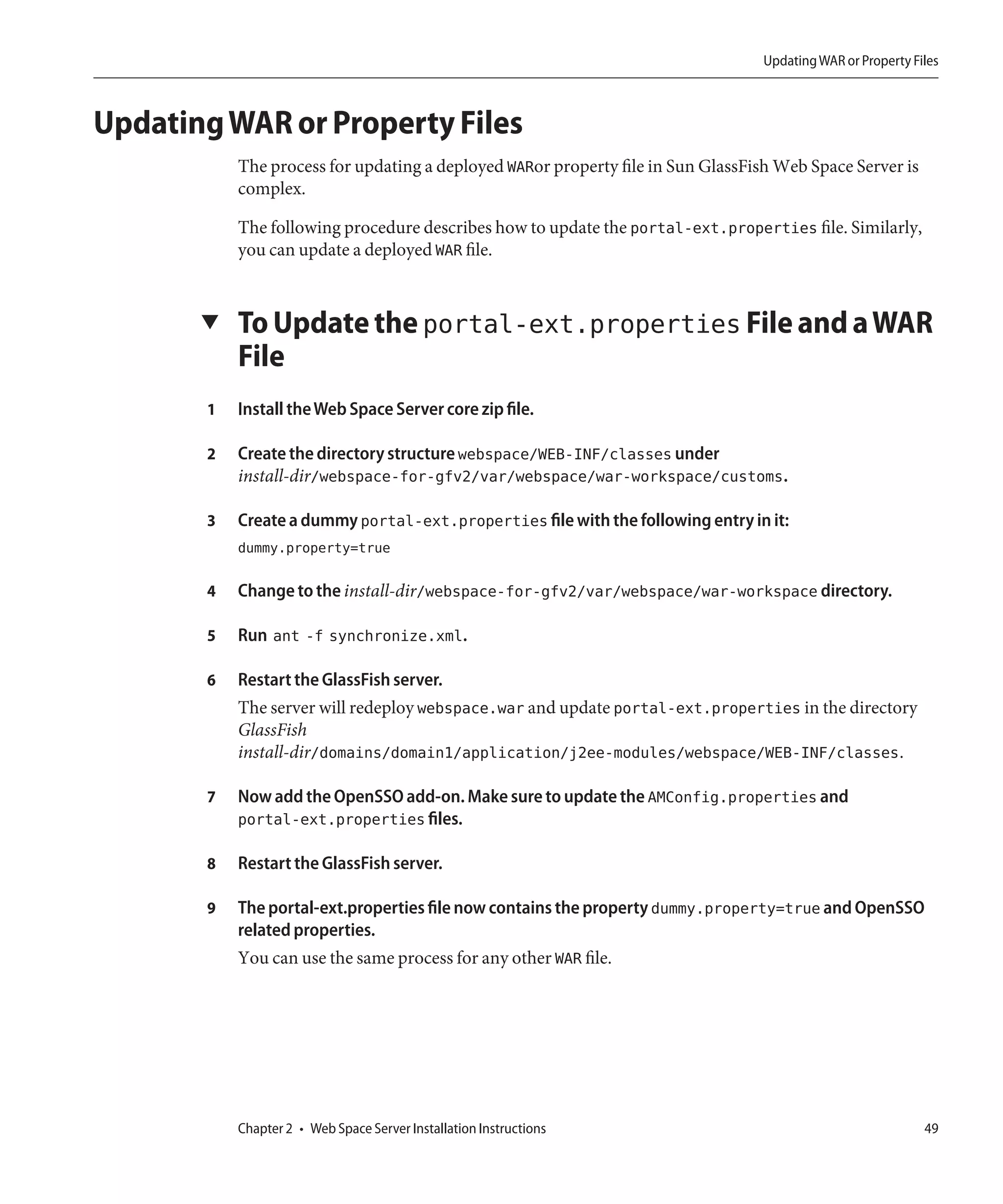 Updating WAR or Property Files



Updating WAR or Property Files
           The process for updating a deployed WARor property file in Sun GlassFish Web Space Server is
           complex.

           The following procedure describes how to update the portal-ext.properties file. Similarly,
           you can update a deployed WAR file.


       ▼   To Update the portal-ext.properties File and a WAR
           File
       1   Install the Web Space Server core zip file.

       2   Create the directory structure webspace/WEB-INF/classes under
           install-dir/webspace-for-gfv2/var/webspace/war-workspace/customs.

       3   Create a dummy portal-ext.properties file with the following entry in it:
           dummy.property=true

       4   Change to the install-dir/webspace-for-gfv2/var/webspace/war-workspace directory.

       5   Run ant -f synchronize.xml.

       6   Restart the GlassFish server.
           The server will redeploy webspace.war and update portal-ext.properties in the directory
           GlassFish
           install-dir/domains/domain1/application/j2ee-modules/webspace/WEB-INF/classes.

       7   Now add the OpenSSO add-on. Make sure to update the AMConfig.properties and
           portal-ext.properties files.

       8   Restart the GlassFish server.

       9   The portal-ext.properties file now contains the property dummy.property=true and OpenSSO
           related properties.
           You can use the same process for any other WAR file.




           Chapter 2 • Web Space Server Installation Instructions                                            49
 