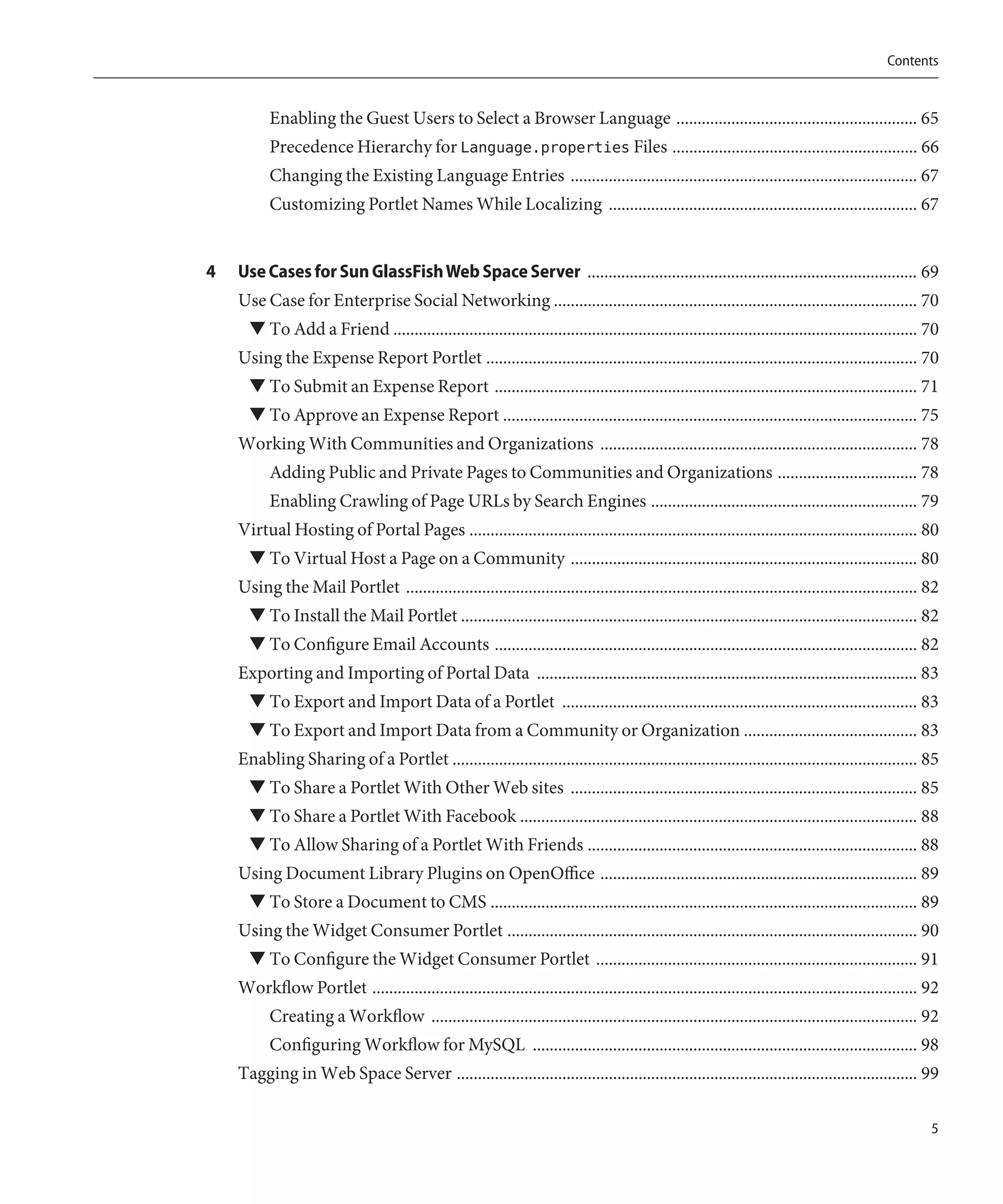 Contents


          Enabling the Guest Users to Select a Browser Language ......................................................... 65
          Precedence Hierarchy for Language.properties Files .......................................................... 66
          Changing the Existing Language Entries .................................................................................. 67
          Customizing Portlet Names While Localizing ......................................................................... 67


4   Use Cases for Sun GlassFish Web Space Server .............................................................................. 69
    Use Case for Enterprise Social Networking ...................................................................................... 70
      ▼ To Add a Friend ............................................................................................................................ 70
    Using the Expense Report Portlet ...................................................................................................... 70
      ▼ To Submit an Expense Report .................................................................................................... 71
      ▼ To Approve an Expense Report .................................................................................................. 75
    Working With Communities and Organizations ........................................................................... 78
          Adding Public and Private Pages to Communities and Organizations ................................. 78
          Enabling Crawling of Page URLs by Search Engines ............................................................... 79
    Virtual Hosting of Portal Pages .......................................................................................................... 80
      ▼ To Virtual Host a Page on a Community .................................................................................. 80
    Using the Mail Portlet ......................................................................................................................... 82
      ▼ To Install the Mail Portlet ............................................................................................................ 82
      ▼ To Configure Email Accounts .................................................................................................... 82
    Exporting and Importing of Portal Data .......................................................................................... 83
      ▼ To Export and Import Data of a Portlet .................................................................................... 83
      ▼ To Export and Import Data from a Community or Organization ......................................... 83
    Enabling Sharing of a Portlet .............................................................................................................. 85
      ▼ To Share a Portlet With Other Web sites .................................................................................. 85
      ▼ To Share a Portlet With Facebook .............................................................................................. 88
      ▼ To Allow Sharing of a Portlet With Friends .............................................................................. 88
    Using Document Library Plugins on OpenOffice ........................................................................... 89
      ▼ To Store a Document to CMS ..................................................................................................... 89
    Using the Widget Consumer Portlet ................................................................................................. 90
      ▼ To Configure the Widget Consumer Portlet ............................................................................ 91
    Workflow Portlet ................................................................................................................................. 92
          Creating a Workflow ................................................................................................................... 92
          Configuring Workflow for MySQL ........................................................................................... 98
    Tagging in Web Space Server ............................................................................................................. 99

                                                                                                                                                       5
 