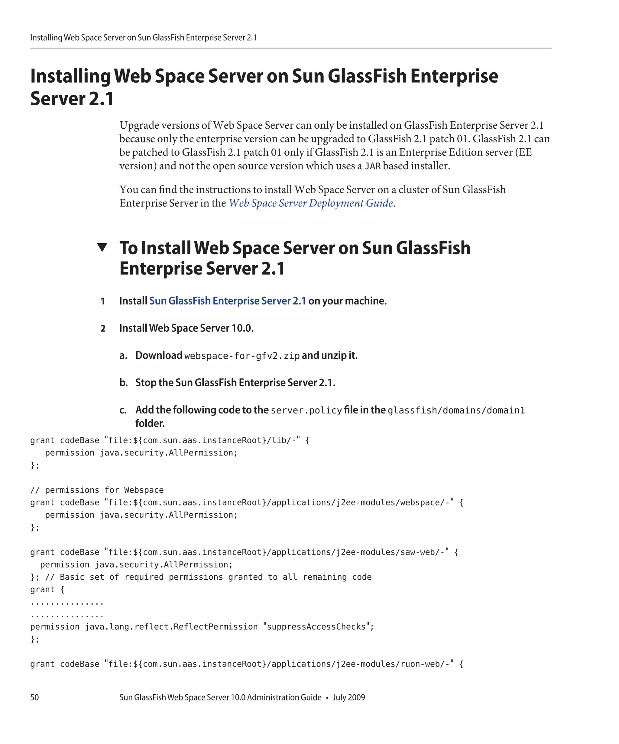Installing Web Space Server on Sun GlassFish Enterprise Server 2.1



Installing Web Space Server on Sun GlassFish Enterprise
Server 2.1
                         Upgrade versions of Web Space Server can only be installed on GlassFish Enterprise Server 2.1
                         because only the enterprise version can be upgraded to GlassFish 2.1 patch 01. GlassFish 2.1 can
                         be patched to GlassFish 2.1 patch 01 only if GlassFish 2.1 is an Enterprise Edition server (EE
                         version) and not the open source version which uses a JAR based installer.

                         You can find the instructions to install Web Space Server on a cluster of Sun GlassFish
                         Enterprise Server in the Web Space Server Deployment Guide.


                   ▼     To Install Web Space Server on Sun GlassFish
                         Enterprise Server 2.1
                    1    Install Sun GlassFish Enterprise Server 2.1 on your machine.

                    2    Install Web Space Server 10.0.

                         a. Download webspace-for-gfv2.zip and unzip it.

                         b. Stop the Sun GlassFish Enterprise Server 2.1.

                         c. Add the following code to the server.policy file in the glassfish/domains/domain1
                            folder.
grant codeBase "file:${com.sun.aas.instanceRoot}/lib/-" {
   permission java.security.AllPermission;
};

// permissions for Webspace
grant codeBase "file:${com.sun.aas.instanceRoot}/applications/j2ee-modules/webspace/-" {
   permission java.security.AllPermission;
};

grant codeBase "file:${com.sun.aas.instanceRoot}/applications/j2ee-modules/saw-web/-" {
  permission java.security.AllPermission;
}; // Basic set of required permissions granted to all remaining code
grant {
...............
...............
permission java.lang.reflect.ReflectPermission "suppressAccessChecks";
};

grant codeBase "file:${com.sun.aas.instanceRoot}/applications/j2ee-modules/ruon-web/-" {


50                       Sun GlassFish Web Space Server 10.0 Administration Guide • July 2009
 